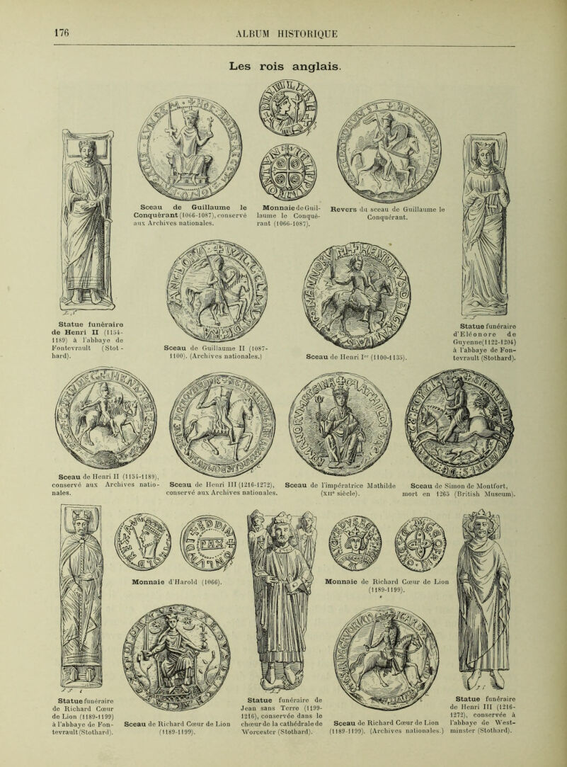 Les rois anglais. Statue funéraire de Henri II (1154- 1189) à l'abbaye de Fontcvrault (Stot- hard). Sceau de Guillaume le Conquérant (1066-1087), conservé aux Archives nationales. MonnaiedeGuil- Revers du sceau do Guillaume le laume le Conqué- Conquérant, rant (1066-1087). Sceau de Henri I (1100-1 135). Sceau do Guillaume II (1087- 1100). (Archives nationales.) j:..X Statue funéraire d’Eléonore de Guyenne(l 122-1204) à l'abbaye de Fon- tevrault (Stothard). Sceau de Henri II (1154-1189) conservé aux Archives natio- nales. Sceau de Henri 111 (1216-1272), conserve aux Archives nationales. Sceau do l’impératrice Mathilde (xii siècle). Sceau do Simon de Montfort, mort en 1265 (British Muséum), de Lion (1189-1 190) à l’abbaye de Fon- Sceau de Richard Cœur de Lion tevrault (Stothard). (1189-1199). 1216), conservée dans le 1272), conservée à chœur de la cathédrale de Sceau de Richard Cœur de Lion l'abbaye do West- Worcestcr (Stothard). (1 189-1 199). (Archives nationales.) minster (Stothard).