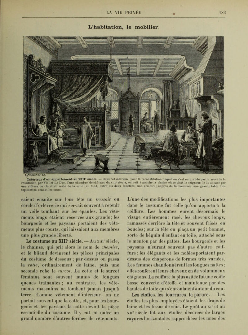 L’habitation, le mobilier. Intérieur d'un appartement au XIII' siècle. — Dans cet intérieur, pour la reconstitution duquel on s’est en grande partie servi de la restitution, par Viollet-Le-Duc, d’une chambre de château du xm siècle, on voit à gauche la chaire où se tient le seigneur, le lit séparé par une clôture ou clotet du reste de la salle; au tond, entre les deux fenêtres, une armoire; auprès de la cheminée, une grande table. Des tapisseries ornent les murs. saient ensuite sur leur tête un très,soir ou cercle d’orfèvrerie qui servait souvent à retenir un voile tombant sur les épaules. Les vêle- ments longs étaient réservés aux grands; les bourgeois et les paysans portaient des vête- ments plus courts, qui laissaient aux membres une plus grande liberté. Le costume au XIIIe siècle. — Au xm® siècle, le chainse, qui prit alors le nom de chemise, et le bliaud devinrent les pièces principales du costume de dessous ; par dessus on passa la cotte, ordinairement de laine, puis une seconde robe le surcot. La cotte et le sureot féminins sont souvent munis de longues queues traînantes ; au contraire, les vête- ments masculins ne tombent jamais jusqu’à terre. Comme vêtement d’intérieur, on ne portait souvent que la cotle, et, pour les bour- geois et les paysans la cotte devint la pièce essentielle du costume. Il y eut en outre un grand nombre d’autres formes de vêtements. L’une des modifications les plus importantes dans le costume fut celle qu’on apporta à la coiffure. Les hommes eurent désormais le visage entièrement rasé, les cheveux longs, ramassés derrière la tète et souvent frisés en boucles; sur la tête on plaça un petit bonnet, sorte de béguin d’enfant en toile, attaché sous le menton par des pattes. Les bourgeois et les paysans n’eurent souvent pas d’autre coif- fure; les élégants et les nobles portaient par- dessus des chaperons de formes très variées. Les femmes abandonnèrent les longues nattes; elles roulèrent leurs cheveux en de volumineux chignons. La coiffure la plus usitée futune coiffe basse couverte d’étoffe et maintenue par des bandes de toile qui s’enroulaient autour du cou. Les étoffes, les fourrures, la parure. — Les étoffes les plus employées étaient les draps de laine et les tissus de soie. Le goût au xie et au xii® siècle fut aux étoffes décorées de larges rayures horizontales rapprochées les unes des
