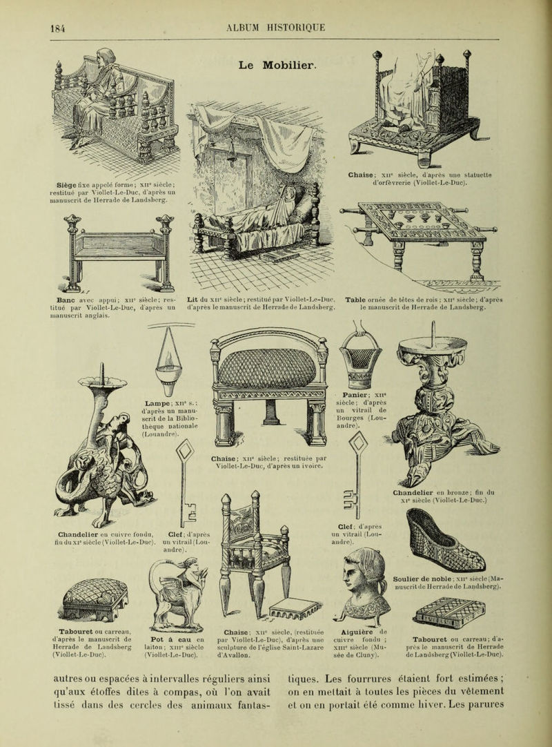 Banc avec appui; xnc siècle; res- titué par Viollet-Le-Duc, d'après un manuscrit anglais. Lit du xnc siècle ; restitué par Viollet-Le-Duc. d'après le manuscrit de Herradede Landsberg. Table ornée de têtes de rois ; xn” siècle; d'après le manuscrit de Herrade de Landsberg. Lampe ; xnc s. ; d'après un manu- scrit de la Biblio- thèque nationale (Louandre). Panier ; xii* siècle; d’après un vitrail de Bourges (Lou- andre). Chaise; xii siècle; restituée par Viollet-Le-Duc, d’après un ivoire. Chandelier eu cuivre fondu, lin du xic siècle (Viollet-Le-Duc). Clef ; d’après un vitrail (Lou- Chandelier en bronze; fin du xi” siècle (Viollet-Le-Duc.) Clef; d’après un vitrail (Lou- andre). Tabouret ou carreau, d’après le manuscrit de Herrade de Landsberg (Viollet-Le-Duc). Aiguière de cuivre fondu ; xnie siècle (Mu- sée de Cluny). Tabouret ou carreau ; d'a- près le manuscrit de Herrade de La ndsberg (Viollet-Le-Duc). Soulier de noble ; xii siècle (Ma- nuscrit do Herradede Landsberg). Pot à eau en laiton; xine siècle (Viollet-Le-Duc). Chaise; xn° siècle, (restituée par Viollct-Le-Duc), d’après une sculpture de l'église Saint-Lazare d’A vallon. autres ou espacées à intervalles réguliers ainsi qu’aux étoffes dites à compas, où l’on avait tissé dans des cercles des animaux fantas- tiques. Les fourrures étaient fort estimées ; on en mettait à toutes les pièces du vêtement et on en portait été comme hiver. Les parures