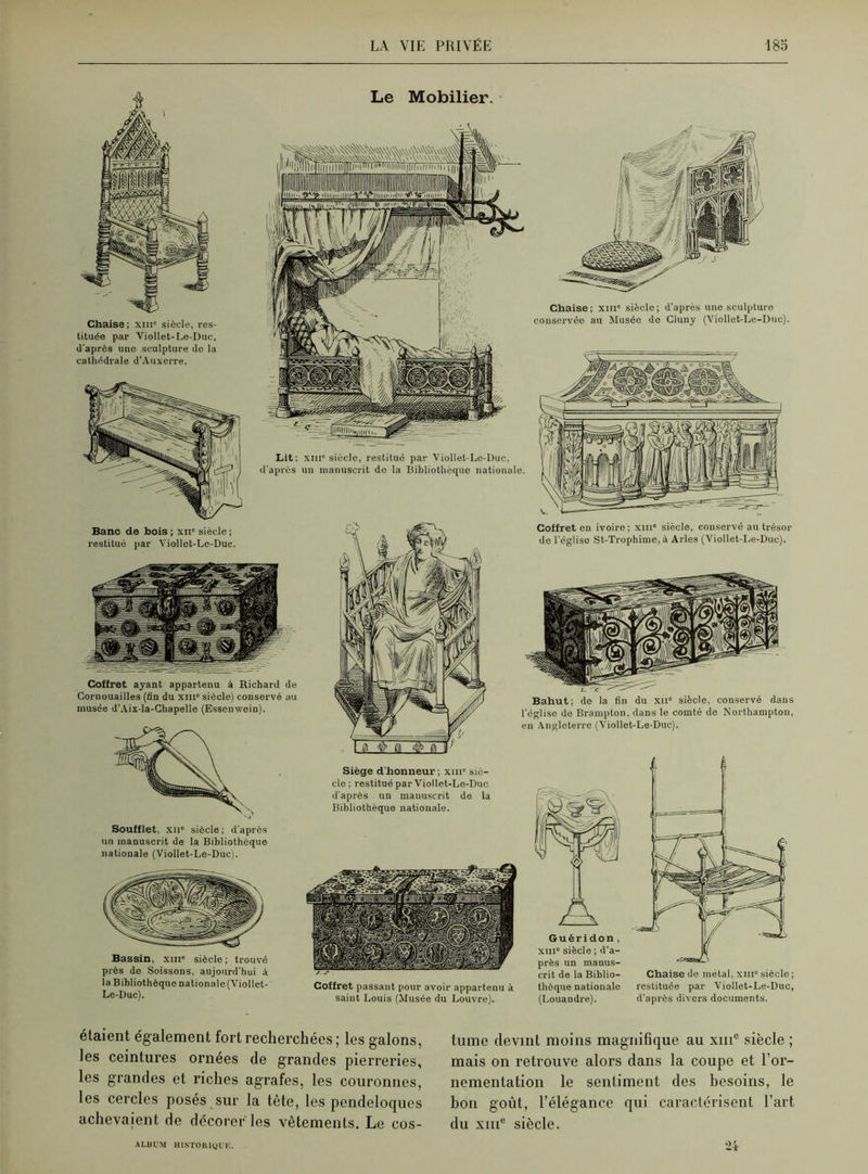 Chaise ; xiii siècle, res- tituée par Viollet-Le-Duc, d'après une sculpture de la cathédrale d’Auxerre. Le Mobilier. Lit; xiiic siècle, restitué par Viollet-Le-Duc, d’après un manuscrit de la Bibliothèque nationale. Chaise; xiii siècle; d’après une sculpture conservée au Musée de Cluny (Viollet-Le-Duc). Banc de bois ; xiic siècle ; restitué par Viollet-Le-Duc. Cofiret ayant appartenu à Richard de Cornouailles (fin du xm“ siècle) conservé au musée d’Aix-la-Chapelle (Essenwein). Soufflet, xii' siècle ; d’après un manuscrit de la Bibliothèque nationale (Viollet-Le-Duc). Bassin, xiii siècle ; trouvé près de Soissons, aujourd'hui à la Bibliothèque nationale (Viollet- Le-Duc). Siège d'honneur ; xmc siè- cle; restitué par Viollet-Le-Duc d'après un manuscrit de la Bibliothèque nationale. Coffret passant pour avoir appartenu à saint Louis (Musée du Louvre). Coffret en ivoire; xin* siècle, conservé au trésor de l’église St-Trophime, à Arles (Viollet-Le-Duc). Bahut; de la fin du xn” siècle, conservé dans l'église de Brampton, dans le comté de Northampton, en Angleterre (Viollet-Le-Duc). Guéridon, xiii siècle ; d’a- près un manus- crit de la Biblio- thèque nationale (Louandre). Chaise de métal, xiii siècle ; restituée par Viollet-Le-Duc, d’après divers documents. étaient également fort recherchées ; les galons, les ceintures ornées de grandes pierreries, les grandes et riches agrafes, les couronnes, les cercles posés sur la tète, les pendeloques achevaient de décorer les vêtements. Le cos- tume devint moins magnifique au xme siècle ; mais on retrouve alors dans la coupe et l’or- nementation le sentiment des besoins, le bon goût, l’élégance qui caractérisent l’art du xme siècle. 24 ALBUM HISTORIQUE.