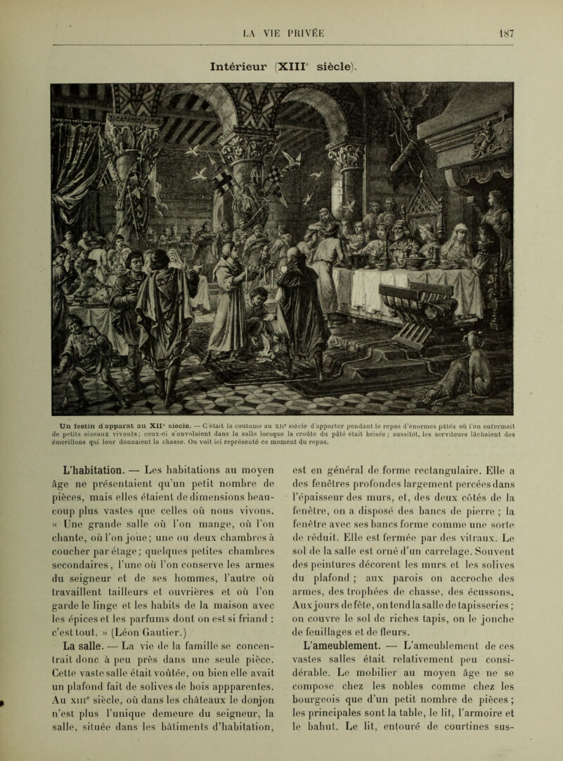 Intérieur (XIIIe siècle). Un festin d apparat au XII' siecle. — C'était la coutume au xn* siècle d’apporter pendant le repas d’énormes pâtés où l’on enfermait de petits oiseaux vivants; ceux-ci s'envolaient dans la salle lorsque la croûte du pâté était brisée ; aussitôt, les serviteurs lâchaient des émerillons qui leur donnaient la chasse. On voit ici représenté ce moment du repas. L’habitation. — Les habitations au moyen âge ne présentaient qu’un petit nombre de pièces, mais elles étaient de dimensions beau- coup plus vastes que celles où nous vivons. « Une grande salle où l’on mange, où l’on chante, où l’on joue; une ou deux chambres à coucher par étage; quelques petites chambres secondaires , l’une oii l’on conserve les armes du seigneur et de ses hommes, l’autre où travaillent tailleurs et ouvrières et où l’on garde le linge et les habits de la maison avec les épices et les parfums dont on est si friand : c’est tout. » (Léon Gautier.) La salle. — La vie de la famille se concen- trait donc à peu près dans une seule pièce. Cette vaste salle était voûtée, ou bien elle avait un plafond fait de solives de bois appparentes. Au xme siècle, où dans les châteaux le donjon n’est plus l’unique demeure du seigneur, la salle, située dans les bâtiments d’habitation, est en général de forme rectangulaire. Elle a des fenêtres profondes largement percées dans l’épaisseur des murs, et, des deux côtés de la fenêtre, on a disposé des bancs de pierre ; la fenêtre avec ses bancs forme comme une sorte de réduit. Elle est fermée par dos vitraux. Le sol de la salle est orné d’un carrelage. Souvent des peintures décorent les murs, et les solives du plafond ; aux parois on accroche des armes, des trophées de chasse, des écussons. Auxjours defête, ontendlasallcdctapisscries ; on couvre le sol de riches tapis, on le jonche de feuillages et de fleurs. L’ameublement. — L’ameublement de ces vastes salles était relativement peu consi- dérable. Le mobilier au moyen âge ne se compose chez les nobles comme chez les bourgeois que d’un petit nombre de pièces ; les principales sont la table, le lit, l’armoire et le bahut. Le lit, entouré de courtines sus-