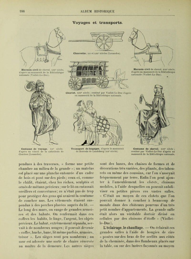 Voyages et transports. Harnais civil de cheval. xmc siècle, d'après un manuscrit de la Bibliothèque nationale (Viollet-Le-Duc). Harnais civil de cheval, xin” siècle, d'après un manuscrit de la Bibliothèque nationale (Viollet-Le-Duc). Chariot, xm« siècle; restitué par Viollet-Le-Duc d'après un manuscrit de la Bibliothèque nationale. Costume de voyage, xii“ siècle. Transport de bagages, d’après le manuscrit d’après un vitrail de la cathédrale de de Herrade de Landsberg (xn° siècle). Chartres (Louandro). Costume de cheval. xme siècle ; restitué par Viollet-Le-Duc d’après un manuscrit de la Bibliothèque nationale. pendues à des traverses, « forme une petite chambre au milieu de la grande » ; un matelas est placé sur une planche entourée d’un cadre de bois et posé sur des pieds; ceux-ci, comme le châlit, étaient, chez les riches, sculptés et ornés de métaux précieux; sur le lit on entassait oreillers et couvertures; ce n’était pas de trop pour protéger des gens qui avaient la coutume de coucher nus. Les vêtements étaient sus- pendus à des perches placées auprès du lit. — Le long des murs, on range de grandes armoi- res et des bahuts. On renfermait dans ces coffres les habits, le linge, l’argent, les objets précieux. Le bahut, extrêmement répandu, ser- vait à de nombreux usages; il pouvait devenir « coffre,huche, banc, litmêmeparfois,armoire, trésor ». Les sièges sont peu nombreux ; au mur est adossée une sorte de chaire réservée au maître de la demeure. Les autres sièges sont des bancs, des chaises de formes et de décorations très variées, des pliants, des tabou- rets ou même des coussins, car l’on s’asseyait fréquemment par terre. Enfin l’on peut ajou- ter à l’ameublement les clotrtv, cloisons mobiles, à l’aide desquelles on pouvait subdi- viser en petites pièces ces vastes salles. « C’était au moyen de ces clotets que l’on pouvait donner à coucher à beaucoup do monde dans des châteaux pourvus d’un très petit nombre d’appartements. La grande salle était alors un véritable dortoir divisé en cellules par des cloisons d’étoffe » (Yiollet- le-Duc). L’éclairage, le chauffage. — On éclairait ces grandes salles à l’aide de bougies de cire « posées sur des bras de fer scellés aux côtés de la cheminée, dans des flambeaux placés sur la table, ou sur des lustres façonnés au moyen