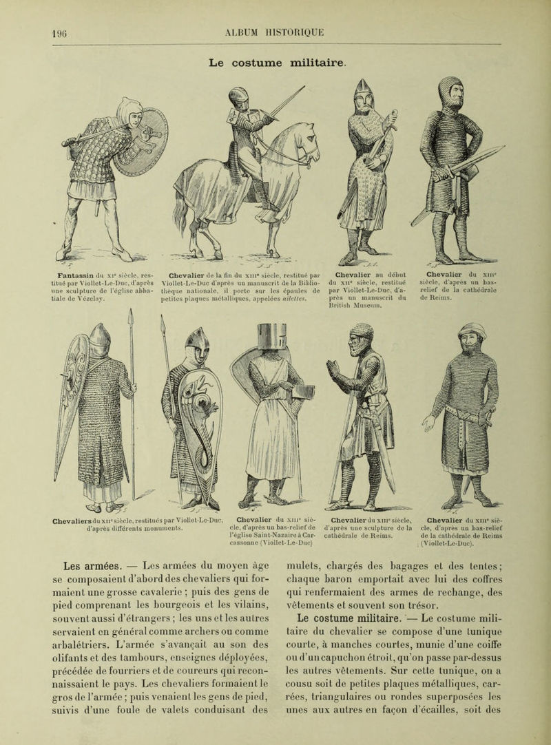 Le costume militaire. Fantassin du xi“ siècle, res- Chevalier de la fin du xni° siècle, restitué par titué par Viollet-Le-Duc, d’après Viollet-Le-Duc d'après un manuscrit de la Biblio- une sculpture de l’église abba- théque nationale, il porto sur les épaules de tiale de Vézelay. petites plaques métalliques, appelées ailettes. Chevaliers du xiiü siècle, restitués par Viollet-Le-Duc, Chevalier du xinu siè- d’après différents monuments. cle, d’après un bas-relief de l’église Saint-Nazaire à Car- cassonne (Viollet-Le-Duc) Chevalier au début du xii* siècle, restitué par Viollet-Le-Duc, d'a- près un manuscrit du British Muséum. Chevalier du xiiic siècle, d'après une sculpture de la cathédrale de Reims. Chevalier du xm* siècle, d'après un bas- relief de la cathédrale de Reims. Chevalier du xm“ siè- cle, d’après un bas-relief de la cathédrale de Reims (Viollet-Le-Duc). Les armées. — Les armées du moyen âge se composaient d’abord des chevaliers qui for- maient une grosse cavalerie ; puis des gens de pied comprenant les bourgeois et les vilains, souvent aussi d’étrangers ; les uns et les autres servaient en général comme archers ou comme arbalétriers. L’armée s’avançait au son des olifants et des tambours, enseignes déployées, précédée de fourriers et de coureurs qui recon- naissaient le pays. Les chevaliers formaient le gros de l’armée ; puis venaient les gens de pied, suivis d’une foule de valets conduisant des mulets, chargés des bagages et des tentes; chaque baron emportait avec lui des coffres qui renfermaient des armes de rechange, des vêtements et souvent son trésor. Le costume militaire. — Le costume mili- taire du chevalier se compose d’une tunique courte, à manches courtes, munie d’une coiffe ou d’un capuchon étroit, qu’on passe par-dessus les autres vêtements. Sur cette tunique, on a cousu soit de petites plaques métalliques, car- rées, triangulaires ou rondes superposées les unes aux autres en façon d’écailles, soit des