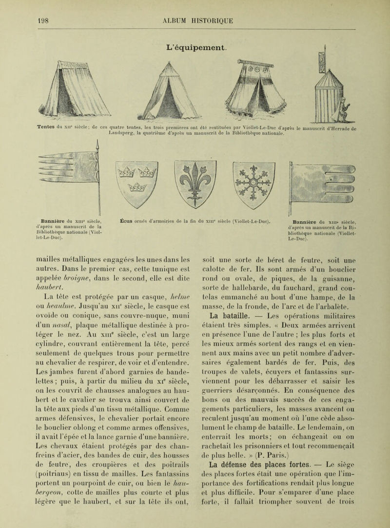 Tentes du xii siècle; de cos quatre tentes, les trois premières ont été restituées par Yiollet-Le-Duc d'après le manuscrit d’Herrade de Landsperg, la quatrième d’après un manuscrit de la Bibliothèque nationale. Bannière du xiii° siècle, d’après un manuscrit de la Bibliothèque nationale (Viol- let-Le-Duc). Écus ornés d’armoiries de la fin du xme siècle (Viollet-Le-Duc). Bannière du xm» siècle, d'après un manuscrit de la Bi- bliothèque nationale (Yiollet- Le-Duc). mailles métalliques engagées les unes dans les autres. Dans le premier cas, cette tunique est appelée broigne, dans le second, elle est dite haubert. La tête est protégée par un casque, helme ou heaulme. Jusqu’au xnc siècle, le casque est ovoïde ou conique, sans couvre-nuque, muni d’un nasal, plaque métallique destinée à pro- téger le nez. Au xme siècle, c’est un large cylindre, couvrant entièrement la tête, percé seulement de quelques trous pour permettre au chevalier de respirer, de voir et d’entendre. Les jambes furent d’abord garnies de bande- lettes ; puis, à partir du milieu du xie siècle, on les couvrit de chausses analogues au hau- bert et le cavalier se trouva ainsi couvert de la tête aux pieds d’un tissu métallique. Comme armes défensives, le chevalier portait encore le bouclier oblong et comme armes offensives, il avait l’épée et la lance garnie d’une bannière. Les chevaux étaient protégés par des chan- freins d’acier, des bandes de cuir, des housses de feutre, des croupières et des poitrails (poitriaus) en tissu de mailles. Les fantassins portent un pourpoint de cuir, ou bien le hau- bergeon, cotte de mailles plus courte et plus légère que le haubert, et sur la tête ils ont, soit une sorte de béret de feutre, soit une calotte de fer. Us sont armés d’un bouclier rond ou ovale, de piques, do la guisanne, sorte de hallebarde, du fauchard, grand cou- telas emmanché au bout d’une hampe, de la masse, de la fronde, de l’arc et de l’arbalète. La bataille. — Les opérations militaires étaient très simples. « Deux armées arrivent en présence l'une de l’autre ; les plus forts et les mieux armés sortent des rangs et en vien- nent aux mains avec un petit nombre d’adver- saires également bardés de fer. Puis, des troupes de valets, écuyers et fantassins sur- viennent pour les débarrasser et saisir les guerriers désarçonnés. En conséquence des bons ou des mauvais succès de ces enga- gements particuliers, les masses avancent ou reculent jusqu’au moment où l’une cède abso- lument le champ de bataille. Le lendemain, on enterrait les morts; on échangeait ou on rachetait les prisonniers et tout recommençait de plus belle. » (P. Paris.) La défense des places fortes. — Le siège des places fortes était une opération que l’im- portance des fortifications rendait plus longue et plus difficile. Pour s’emparer d’une place forte, il fallait triompher souvent de trois
