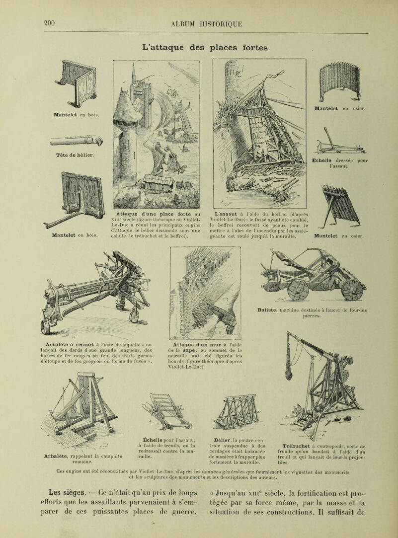 L’attaque des places fortes. Mantelet en bois. Tète de bélier. Mantelet en bois. Attaque d'une place forte au xme siècle (figure théorique où Viollet- Le-Duc a réuni les principaux engins d'attaque, le bélier dissimulé sous une cahute, le trébuchet et le beffroi). L assaut à l'aide du beffroi (d'après Viollet-Le-Duc) ; le fossé ayant été comblé, le beffroi recouvert de peaux pour le mettre à l’abri de l'incendie par les assié- geants est roulé jusqu'à la muraille. Mantelet en osier. Échelle dressée pour l’assaut. Mantelet en osier. Arbalète à ressort à l’aide de laquelle « on lançait des dards d'une grande longueur, des barres de fer rougies au feu, des traits garnis d'étoupe et de feu grégeois en forme de fusée ». Attaque d un mur à l’aide de la sape ; au sommet de la muraille ont été figurés les hourds (figure théorique d'après Viollet-Le-Duc). Baliste, machine destinée à lancer de lourdes pierres. Arbalète, rappelant la catapulte romaine. Échelle pour l'assaut ; à l'aide de treuils, on la redressait contre la mu- raille. Trébuchet à contrepoids, sorte de fronde qu’on bandait à l’aido d'un treuil et qui lançait de lourds projec- tiles. Bélier, la poutre cen- trale suspendue à des cordages était balancée de manière à frapper plus fortement la muraille. Ces engins ont été reconstitués par Viollet-Le-Duc, d'après les données générales que fournissent les vignettes des manuscrits et les sculptures des monuments et les descriptions des auteurs. Les sièges. — Ce n’était qu'au prix de longs efforts que les assaillants parvenaient à s’em- parer de ces puissantes places de guerre. « Jusqu’au xiilc siècle, la fortification est pro- tégée par sa force même, par la masse et la situation de ses constructions. Il suffisait de