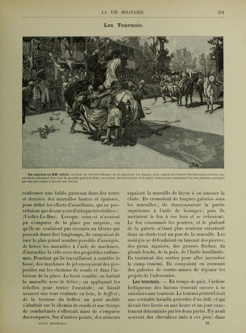 Les Tournois. Un tournoi au XII' siècle ; au fond, on voit les tribunes oli se plaçaient les dames ; puis, auprès de l'entrée des barrières ou lices, des cavaliers attendant leur tour do prendre part à la lutte ; au centre, des serviteurs et d'autres tournoyeurs ramènent l'un des jouteurs précipité par son adversaire à bas de son cheval. renfermer une faible garnison dans des tours et derrière des murailles hautes et épaisses, pour défier les efforts d’assaillants, qui ne pos- sédaient que des moyens d’attaque très faibles ». (Viollet-Le-Duc). Lorsque ceux-ci n'avaient pu s’emparer de la place par surprise, ou qu’ils ne voulaient pas recourir au blocus qui pouvait durer fort longtemps, ils essayaient de tuer le plus grand nombre possible d’assiégés, de briser les murailles à l’aide de machines, d’incendier la ville avec des projectiles enflam- més. Pendant qu’ils travaillaient à combler le fossé, des machines de jet envoyaient des pro- jectiles sur les chemins de ronde et dans l’in- térieur de la place. Le fossé comblé, on battait la muraille avec le bélier ; on appliquait les échelles pour tenter l’escalade; on faisait avancer une tour roulante en bois, le beffroi; de la terrasse du beffroi un pont mobile s’abattait sur le chemin de ronde et une troupe de combattants s’efforcait ainsi de s’emparer des remparts. Sur d’autres points, des mineurs sapaient la muraille de façon à en amener la chute. Ils creusaient de longues galeries sous les murailles ; ils étançonnaient. la partie supérieure à l’aide de boisages ; puis ils mettaient le feu à ces bois et se retiraient. Le feu consumait les poutres, et le plafond de la galerie n’étant plus soutenu entraînait dans sa chute tout un pan de la muraille. Les assiégés se défendaient en lançant des pierres, des pieux aiguisés, des grosses flèches, du plomb fondu, de la poix, de l’huile bouillante. Ils tentaient des sorties pour aller incendier le camp ennemi. Ils essayaient en creusant des galeries de contre-mines de déjouer les projets de l’adversaire. Les tournois. — En temps de paix, l’ardeur belliqueuse des barons trouvait encore à se satisfaire aux tournois. Le tournoi primitif était une véritable bataille précédée d’un défi, et qui devait être livrée en une heure et un jour exac- tement déterminés parles deux partis. Il y avait souvent des chevaliers tués à ces jeux; dans 26 ALBUM HISTORIQUE.