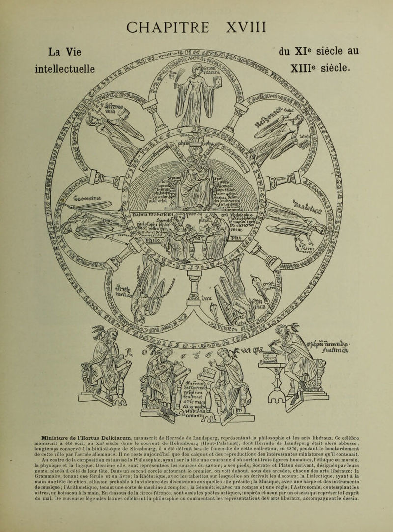 CHAPITRE XVIII Miniature de l'Hortus Deliciarum, manuscrit de Herrade de I.andsperg, représentant la philosophie et les arts libéraux. Ce célèbre manuscrit a été écrit au xn° siècle dans le couvent de Ilohenbourg (Haut-Palatinat), dont Herrade de Landsperg était alors abbesse; longtemps conservé à la bibliothèque de Strasbourg, il a été détruit lors de l’incendie de cette collection, en 1870, pendant le bombardement de cette ville par l’armée allemande. Il ne reste aujourd’hui que des calques et des reproductions des intéressantes miniatures qu’il contenait. Au centre de la composition est assise la Philosophie, ayant sur la tète une couronne d’où sortent trois figures humaines, l'éthique ou morale, la physique et la logique. Derrière elle, sont représentées les sources du savoir; à ses pieds, Socrate et Platon écrivant, désignés par leurs noms, placés à côté de leur tète. Dans un second cercle entourant le premier, on voit debout, sous des arcades, chacun des arts libéraux; la Grammaire, tenant une férule et un livre; la Rhétorique, avec les tablettes sur lesquelles on écrivait les discours; la Dialectique, ayant à la main une tête de chien, allusion probable à la violence des discussions auxquelles elle préside ; la Musique, avec une harpe et des instruments de musique ; l’Arithmétique, tenant une sorte de machine à compter; la Géométrie, avec un compas et une règle ; l’Astronomie, contemplant les astres, un boisseau à la main. En dessous de la circonférence, sont assis les poètes antiques,inspirés chacun par un oiseau qui représente l’esprit du mal. De curieuses légendes latines célébrant la philosophie ou commentant les représentations des arts libéraux, accompagnent le dessin.