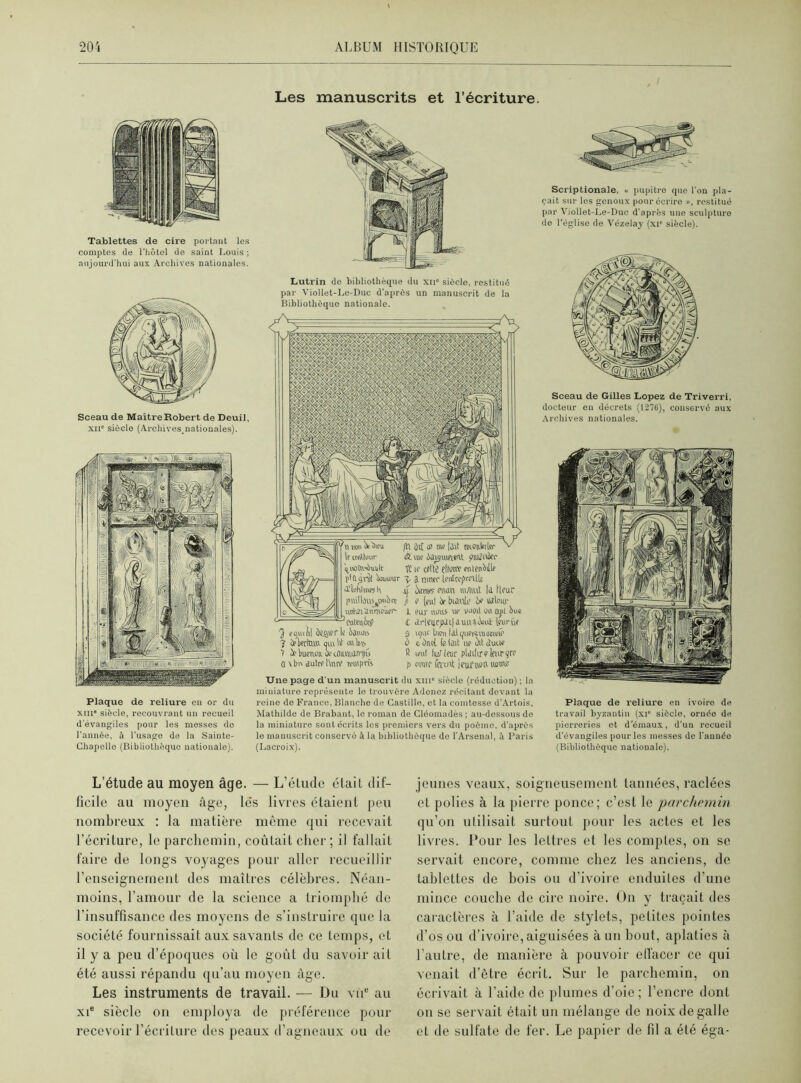 Les manuscrits et l’écriture. Tablettes de cire portant les comptes de l'hôtel de saint Louis; aujourd'hui aux Archives nationales. Sceau de Maître Robert de Deuil, xii” siècle (Ai-chives.nationales). Plaque de reliure en or du xiii siècle, recouvrant un recueil d'évangiles pour les messes do l'année, à l’usage de la Sainte- Chapelle (Bibliothèque nationale). Lutrin do bibliothèque du xii” siècle, restitué par Viollet-Le-Duc d'après un manuscrit de ia Bibliothèque nationale. i'IohllKWh pmllèüsjwbrç utiiaihttmou.fr- Cntalit# cqujtl Setter lf ijuuo bpoerta.» oui lit «ht, ù Wonoa if téiuuiiniiu lt mSlotir lit tuf iatsiuwit plttfitbfr 'nitoîtv^uijlt H ir cîilj çflniv etilftibtllf pid^rüt Wsjur \ i nitiff (fultfptf'llf a’inhiinnk ,u oumtr Ptwn iiUUut I<1 tlfur p o (ml be btatir b? «lmp L fur nous ue vootl ou api bue £ tlrlfnrjUl|iuiUi.W Iftirûf S upif bien fdl quei^vuoetuté à e. bad fe (dit ne îhl duue R mit hurlaic plciiftrekurcre Une page d'un manuscrit du xm” siècle (réduction) ; ia miniature représente le trouvère Adoncz récitant devant la reine de France. Blanche de Castille, et la comtesse d’Artois, Mathilde de Brabant, le roman de Cléomadès; au-dessous de la miniature sont écrits les premiers vers du poème, d'après le manuscrit conservé à la bibliothèque de l'Arsenal, à Paris (Lacroix). Scriptionale, « pupitre que l’on pla- çait sur les genoux pour écrire », restitué par Viollet-Le-Duc d'après une sculpture de l’église de Vézelay (xi* siècle). Sceau de Gilles Lopez de Triverri, docteur en décrets (1276), conservé aux Archives nationales. Plaque de reliure en ivoire de travail byzantin (xr siècle, ornée de pierreries et d'émaux, d’un recueil d’évangiles pour les messes de l'année (Bibliothèque nationale). L’étude au moyen âge. — L’étude était dif- ficile au moyen âge, le's livres étaient peu nombreux : la matière même qui recevait l’écriture, le parchemin, coûtait cher ; il fallait faire de longs voyages pour aller recueillir renseignement des maîtres célèbres. Néan- moins, l’amour de la science a triomphé de l’insuffisance des moyens de s’instruire que la société fournissait aux savants de ce temps, et il y a peu d’époques où le goût du savoir ait été aussi répandu qu’au moyen âge. Les instruments de travail. — Du vue au xie siècle on employa de préférence pour recevoir l’écriture des peaux d’agneaux ou de jeunes veaux, soigneusement tannées, raclées et polies à la pierre ponce; c’est le parchemin qu’on utilisait surtout pour les actes et les livres. Pour les lettres et les comptes, on se servait encore, comme chez les anciens, de tablettes de bois ou d’ivoire enduites d’une mince couche de cire noire. On y traçait des caractères à l’aide de stylets, petites pointes d’os ou d’ivoire, aiguisées à un bout, aplaties à l’autre, de manière à pouvoir effacer ce qui venait d’être écrit. Sur le parchemin, on écrivait à l’aide de plumes d’oie; l’encre dont on se servait était un mélange de noix de galle et de sulfate de fer. Le papier de fil a été éga-