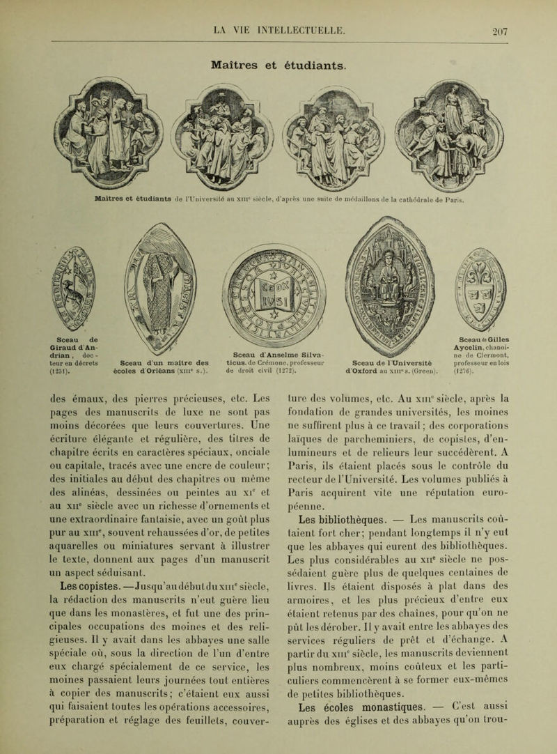 Maîtres et étudiants. Maîtres et étudiants de l'Université au xiii siècle, d'après une suite de médaillons de la cathédrale de Paris. Sceau de Giraud d'An- drian , doc - teur en décrets (1231). Sceau d'un maître des écoles d Orléans (xm° s.). Sceau d'Anselme Silva- ticus, do Crémone, professeur de droit civil (1272). Sceau de 1 Université d’Oxford au xiii°s. (Green). Sceau de Gilles Aycelin, chanoi- ne de Clermont, professeur en lois (1276). des émaux, des pierres précieuses, etc. Les pages des manuscrits de luxe ne sont pas moins décorées que leurs couvertures. Une écriture élégante et régulière, des titres de chapitre écrits en caractères spéciaux, onciale ou capitale, tracés avec une encre de couleur; des initiales au début des chapitres ou même des alinéas, dessinées ou peintes au xic et au xiie siècle avec un richesse d’ornements et une extraordinaire fantaisie, avec un goût plus pur au xme, souvent rehaussées d’or, de petites aquarelles ou miniatures servant à illustrer le texte, donnent aux pages d’un manuscrit un aspect séduisant. Les copistes. —Jusqu’audébutduxni6 siècle, la rédaction des manuscrits n’eut guère lieu que dans les monastères, et fut une des prin- cipales occupations des moines et des reli- gieuses. Il y avait dans les abbayes une salle spéciale où, sous la direction de l’un d’entre eux chargé spécialement de ce service, les moines passaient leurs journées tout, entières à copier des manuscrits; c’étaient eux aussi qui faisaient toutes les opérations accessoires, préparation et réglage des feuillets, couver- ture des volumes, etc. Au xiilc siècle, après la fondation de grandes universités, les moines ne suffirent plus à ce travail; des corporations laïques de pareheminiers, de copistes, d’en- lumineurs et de relieurs leur succédèrent. A Paris, ils étaient placés sous le contrôle du recteur de l’Université. Les volumes publiés à Paris acquirent vile une réputation euro- péenne. Les bibliothèques. — Les manuscrits coû- taient fort cher; pendant longtemps il n’y eut que les abbayes qui eurent des bibliothèques. Les plus considérables au xne siècle ne pos- sédaient guère plus de quelques centaines de livres. Us étaient disposés à plat dans des armoires, et les plus précieux d’entre eux étaient retenus par des chaînes, pour qu’on ne pût les dérober. Il y avait entre les abbayes des services réguliers de prêt et d’échange. A partir du xme siècle, les manuscrits deviennent plus nombreux, moins coûteux et les parti- culiers commencèrent à se former eux-mêmes de petites bibliothèques. Les écoles monastiques. — C’est aussi auprès des églises et des abbayes qu on trou-