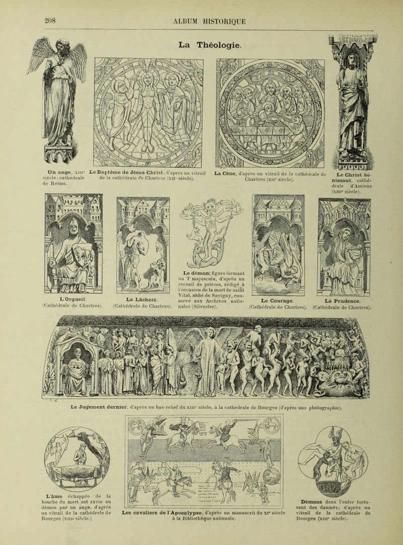 L Orgueil. (Cathédrale de Chartres). La Lâcheté. (Cathédrale de Chartres). Le démon; figure formant un T majuscule, d’après un recueil de prières, rédigé à l'occasion de la mort de saint Vital, abbé de Savigny, con- servé aux Archives natio- nales (Silvestre). Le Courage. (Cathédrale de Chartres). La Prudence. (Cathédrale de Chartres). La Théologie Un ange, xm° siècle ; cathédrale de Reims. Le Baptême de Jésus Christ, d'après un vitrail de la cathédrale do Chartres (xii- siècle). La Cène, d'après un vitrail de la cathédrale do Chartres (xir siècle). Le Christ bé- nissant, cathé- drale d’Amiens (xme siècle). Le Jugement dernier, d'après un bas-relief du xiiiu siècle, à la cathédrale de Bourges (d’après une photographie). L'âme échappée de la houche du mort est ravie au démon par un ange, d'après un vitrail de la cathédrale de Bourges (xiii° siècle.) Les cavaliers de l'Apocalypse, d’après uu manuscrit du xi* siècle à la Bibliothèque nationale. Démons dans l’enfer tortu- rant des damnés; d’après un vitrail de la cathédrale de Bourges (xnie siècle).