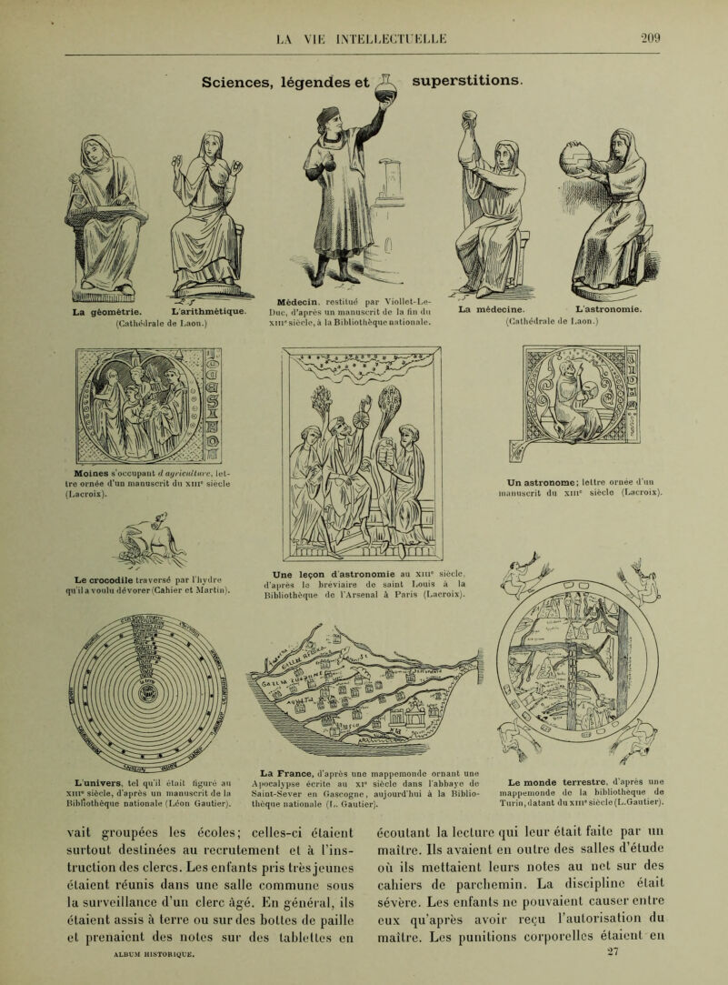 Sciences, légendes et J\ superstitions. La géométrie. L'arithmétique. (Cathédrale de Laon.) Médecin, restitué par Viollet-Le- Duc, d’après un manuscrit de la fln du xm* siècle, à la Bibliothèque nationale. La médecine. L’astronomie. (Cathédrale de Laon.) Moines s'occupant d agriculture, let- tre ornée d’un manuscrit du xiir siècle (Lacroix). Le crocodile traversé par l’hydre qu’ila voulu dévorer(Cahier et Martin). Une leçon d’astronomie au xiu° siècle, d’après le bréviaire de saint Louis à la Bibliothèque de l'Arsenal à Paris (Lacroix). L’univers, tel qu'il était figuré au xnr> siècle, d’après un manuscrit de la Bibliothèque nationale (Léon Gautier). La France, d’après une mappemonde ornant une Apocalypse écrite au xi” siècle dans l’abbaye de Saint-Sever en Gascogne, aujourd’hui à la Biblio- thèque nationale (L. Gautier). Un astronome; lettre ornée d’un manuscrit du xmc siècle (Lacroix). Le monde terrestre, d’après une mappemonde de la bibliothèque de Turin, datant du xm* siècle (L.Gautier). vait groupées les écoles; celles-ci étaient surtout destinées au recrutement et à l’ins- truction des clercs. Les enfants pris très jeunes étaient réunis dans une salle commune sous la surveillance d’un clerc âgé. En général, ils étaient assis à terre ou sur des bottes de paille et prenaient des notes sur des tablettes en ALBUM HISTORIQUE. écoutant la lecture qui leur était faite par un maître. Ils avaient en outre des salles d’étude où ils mettaient leurs notes au net sur des cahiers de parchemin. La discipline était sévère. Les enfants ne pouvaient causer entre eux qu’après avoir reçu l’autorisation du maître. Les punitions corporelles étaient en 27