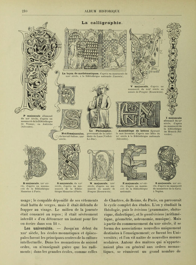 La calligraphie. P majuscule allemand du xii' siècle, d’après un manuscrit de la Bibliothèque de Vienne, en Autriche (Silvestre). r~' Æ N et S majuscules, , de travail italien ; xm' siècle. La Philosophie, provenant do la catlié- dralo de Laon (Viollet- Le-Duc). Assemblage de lettres figurant le mot Ieronimi, d’après une bihlo du xi' siècle à la Bibliothèque nationale (Silvestre). I majuscule allemand du xi* siècle, d’après un manuscrit de la bibliothèque de Munich (Sil- vestre). B majuscule, xii’ sic- vio, d’après un manus- crit de la Bibliothèque Mazarine à Paris. S majuscule, du xn' siècle, d’après un ma- nuscrit de la Biblio- thèque Mazarine à Paris. N majuscule, xm° siècle, d’après un ma- nuscrit du musée de Prague (Essenwein). E majuscule, xi' siè- cle, d’après un manus- crit de la Bibliothèque nationale. S majuscule, xu° siè- cle, d’après un manuscrit du monastère de la Cava, à Naples. usage ; le coupable dépouillé de ses vêtements était battu de verges, mais il était défendu de frapper au visage. Le milieu de la journée était consacré au repos; il était sévèrement interdit « d’en détourner un instant pour lire ou écrire dans son lit ». Les universités. — Jusqu’au début du xiuc siècle, les écoles monastiques et épisco- pales furent les principaux centres de la culture intellectuelle. Dans les monastères de second ordre, on n’enseignait guère que les rudi- ments; dans les grandes écoles, comme celles de Chartres, de Reims, de Paris, on parcourait le cycle complet des études. L’on y étudiait la Ihéologie, puis le trivium (grammaire, rhéto- rique, dialectique), et le quadrivium (arithmé- tique, géométrie, astronomie, musique). Mais à partir du commencement du xme siècle, il se forma des associations nouvelles uniquement destinées à l’enseignement; ce furent les Uni- versités; et l’on vit naître de nouvelles mœurs scolaires. Autour des mailres qui n’apparte- naient plus en général aux ordres monas- tiques, se réunirent un grand nombre de