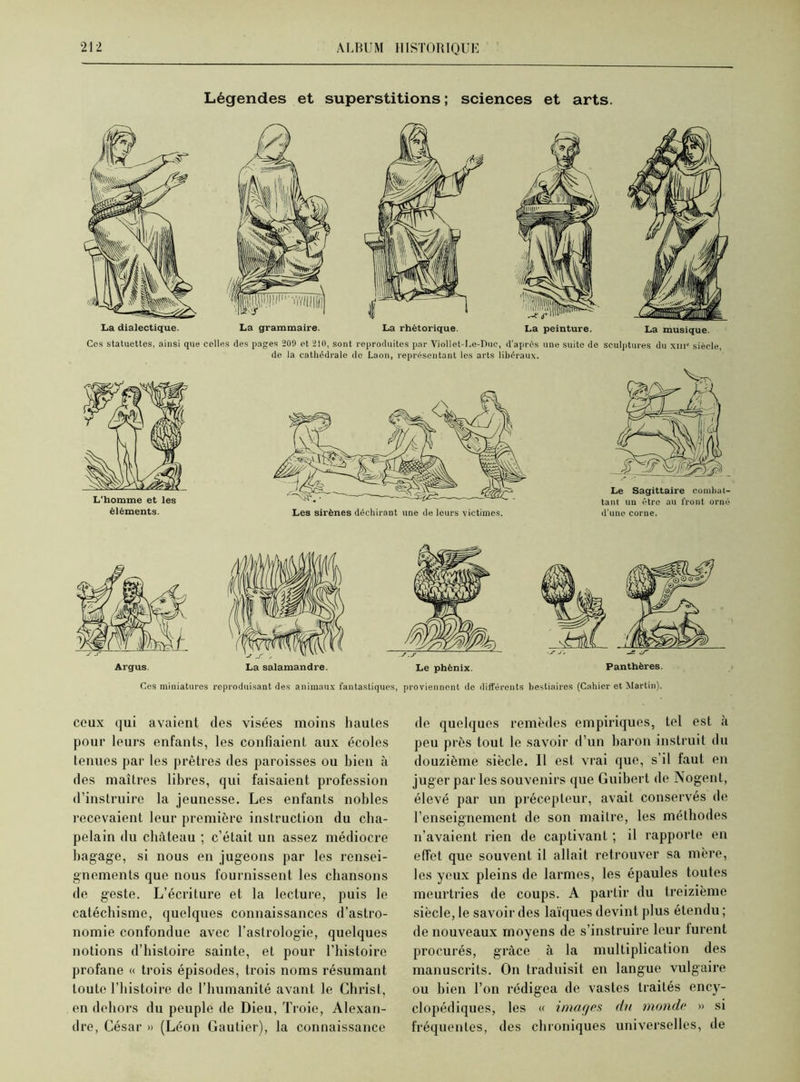 Légendes et superstitions ; sciences et arts. La grammaire. La peinture. La musique. Ces statuettes, ainsi que celles (les pages 209 et 210, sont reproduites par Viollet-Le-Duc, d'après une suite de sculptures du xiii siècle, de la cathédrale de Laon, représentant les arts libéraux. Ces miniatures reproduisant des animaux fantastiques, proviennent de différents bestiaires (Cahier et Martin). ceux qui avaient des visées moins hautes pour leurs enfants, les confiaient aux écoles tenues par les prêtres des paroisses ou bien à des maîtres libres, qui faisaient profession d’instruire la jeunesse. Les enfants nobles recevaient leur première instruction du cha- pelain du château ; c’était un assez médiocre bagage, si nous en jugeons par les rensei- gnements que nous fournissent les chansons de geste. L’écriture et la lecture, puis le catéchisme, quelques connaissances d’astro- nomie confondue avec l’astrologie, quelques notions d’histoire sainte, et pour l’histoire profane « trois épisodes, trois noms résumant toute l’histoire de l’humanité avant le Christ, en dehors du peuple de Dieu, Troie, Alexan- dre, César » (Léon Gautier), la connaissance de quelques remèdes empiriques, tel est à peu près tout le savoir d’un baron instruit du douzième siècle. Il est vrai que, s’il faut en juger par les souvenirs que Guibert de Nogent, élevé par un précepteur, avait conservés de l’enseignement de son maître, les méthodes n’avaient rien de captivant ; il rapporte en effet que souvent il allait retrouver sa mère, les yeux pleins de larmes, les épaules toutes meurtries de coups. A partir du treizième siècle, le savoir des laïques devint plus étendu ; de nouveaux moyens de s’instruire leur lurent procurés, grâce à la multiplication des manuscrits. On traduisit en langue vulgaire ou bien l’on rédigea de vastes traités ency- clopédiques, les « imar/es du monde » si fréquentes, des chroniques universelles, de