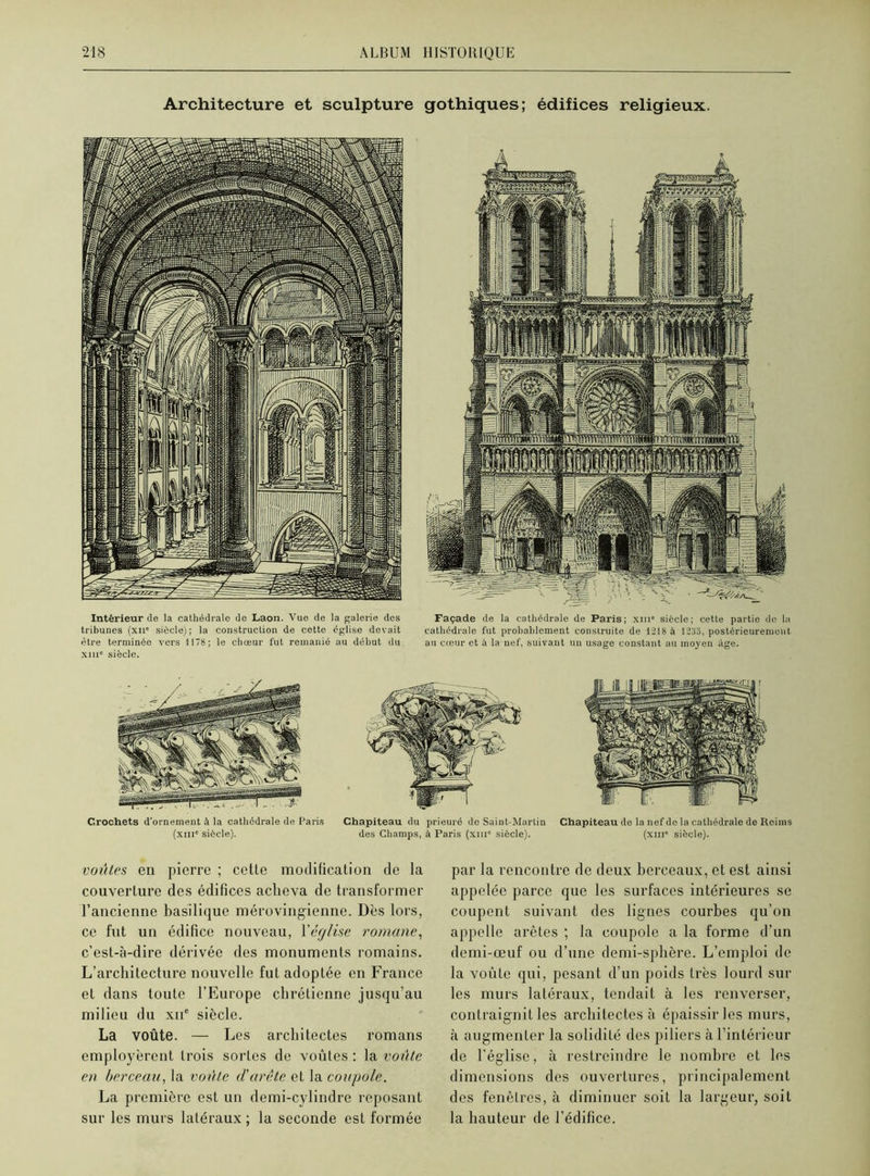 Architecture et sculpture gothiques; édifices religieux. Intérieur de la cathédrale de Laon. Vue de la galerie des tribunes (xn* siècle); la construction de cette église devait être terminée vers 1178; le chœur fut remanié au début du xiii6 siècle. Façade de la cathédrale de Paris; xiii6 siècle; cette partio de la cathédrale fut probablement construite de 1218 à 1235, postérieurement au cœur et à la nef, suivant un usage constant au moyen âge. Crochets d’ornement à la cathédrale de Paris (xiii6 siècle). Chapiteau du prieuré de Saint-Martin des Champs, à Paris (xiii6 siècle). Chapiteau de la nef de la cathédrale de Reims (xiii6 siècle). voûtes en pierre ; cetLe modification de la couverture des édifices acheva de transformer l’ancienne basilique mérovingienne. Dès lors, ce fut un édifice nouveau, Yéglise romane, c’est-à-dire dérivée des monuments romains. L’architecture nouvelle fut adoptée en France et dans toute l’Europe chrétienne jusqu’au milieu du xne siècle. La voûte. — Les architectes romans employèrent trois soi'Les de voûtes : la voûte en berceau, la voûte d'arête et la coupole. La première est un demi-cvlindre reposant sur les murs latéraux ; la seconde est formée par la rencontre de deux berceaux, et est ainsi appelée parce que les surfaces intérieures se coupent suivant des lignes courbes qu’on appelle arêtes ; la coupole a la forme d’un demi-œuf ou d’une demi-sphère. L’emploi de la voûte qui, pesant d’un poids très lourd sur les murs latéraux, tendait à les renverser, contraignit les architectes à épaissir les murs, à augmenter la solidité des piliers à l’intérieur de l’église, à restreindre le nombre et les dimensions des ouvertures, principalement des fenêtres, à diminuer soit la largeur, soit la hauteur de l’édifice.