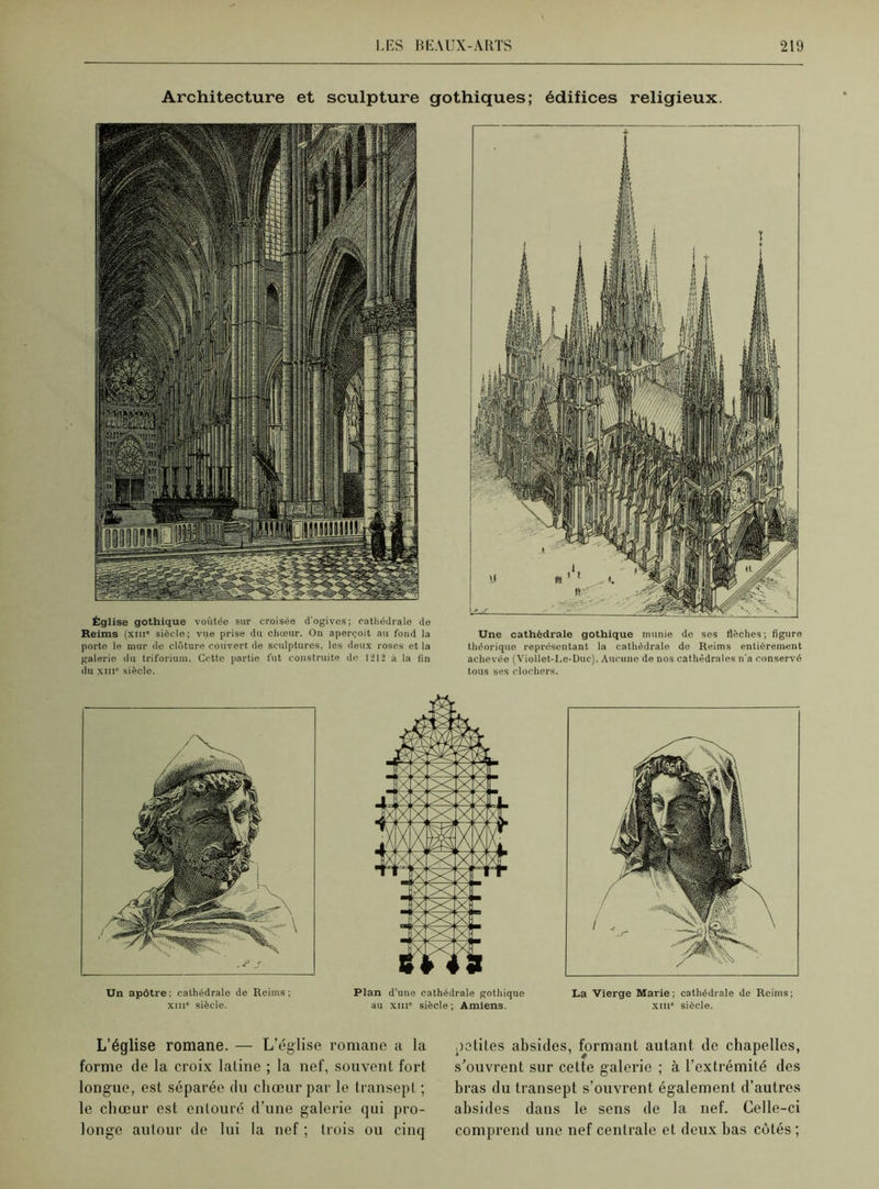 Architecture et sculpture gothiques; édifices religieux. Église gothique voûtée sur croisée d'ogives; cathédrale de Reims (xme siècle; vue prise du chœur. On aperçoit au fond la porto le mur de clôture couvert de sculptures, les deux roses et la galerie du triforium. Cette partie fut construite de l-’ll à la fin du xiii siècle. Une cathédrale gothique munie de ses flèches; figure théorique représentant la cathédrale de Reims entièrement achevée (Viollet-Le-Duc). Aucune de nos cathédrales n'a conservé tous ses clochers. Un apôtre; cathédrale de Reims; xin siècle. Plan d’une cathédrale gothique au xiii siècle ; Amiens. La Vierge Marie; cathédrale de Reims; xiii6 siècle. L’église romane. — L’église romane a la forme de la croix latine ; la nef, souvent fort longue, est séparée du chœur par le transept ; le chœur est entouré d’une galerie qui pro- longe autour de lui la nef ; trois ou cinq petites absides, formant autant de chapelles, s’ouvrent sur cette galerie ; à l’extrémité des bras du transept s’ouvrent également d’autres absides dans le sens de la nef. Celle-ci comprend une nef centrale et deux bas côtés ;
