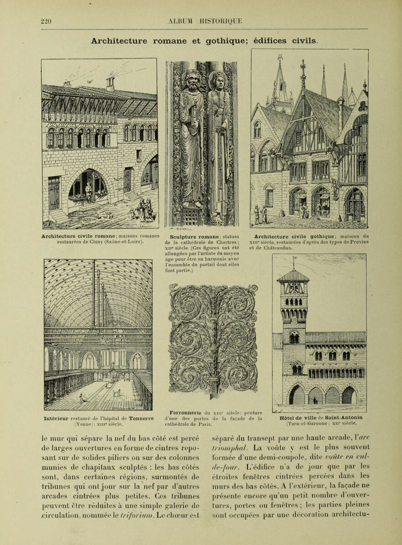 Architecture romane et gothique; édifices civils. Architecture civile romane; maisons romanes restaurées de Cluny (Saône-et-Loire). Intérieur restauré de l’hôpital de Tonnerre (Yonne); xin0 siècle. Sculpture romane ; statues de la cathédrale de Chartres ; xn° siècle. (Ces figures ont été allongées par l'artiste du moyen âge pour être en harmonie avec l'enseinhle du portail dont elles font partie.) Architecture civile gothique; maisons du xur siècle, restaurées d'après des types do Provins et de Châteandun. Ferronnerie du xiii0 siècle: penture d’une des portes de la façade de la cathédrale de Paris. Hôtel de ville de Saint-Antonin (Tarn-et-Garonne ; xn° siècle. le mur qui sépare la nef du bas côté est percé de larges ouvertures en forme de cintres repo- sant sur de solides piliers ou sur des colonnes munies de chapitaux sculptés : les bas côtés sont, dans certaines régions, surmontés de tribunes qui ont jour sur la nef par d’autres arcades cintrées plus petites. Ces tribunes peuvent cire réduites à une simple galerie de .circulation, nommée le triforium. Le chœur est séparé du transept par une liaute arcade, Yarc triomphal. La voûte y est le plus souvent formée d’une demi-coupole, dite voûte en cul- de-four. L'édifice n'a de jour que par les étroites fenêtres cintrées percées dans les murs des bas côtés. A l’extérieur, la façade ne présente encore qu’un petit nombre d’ouver- tures, portes ou fenêtres ; les parties pleines sont occupées par une décoration arcliitectu-