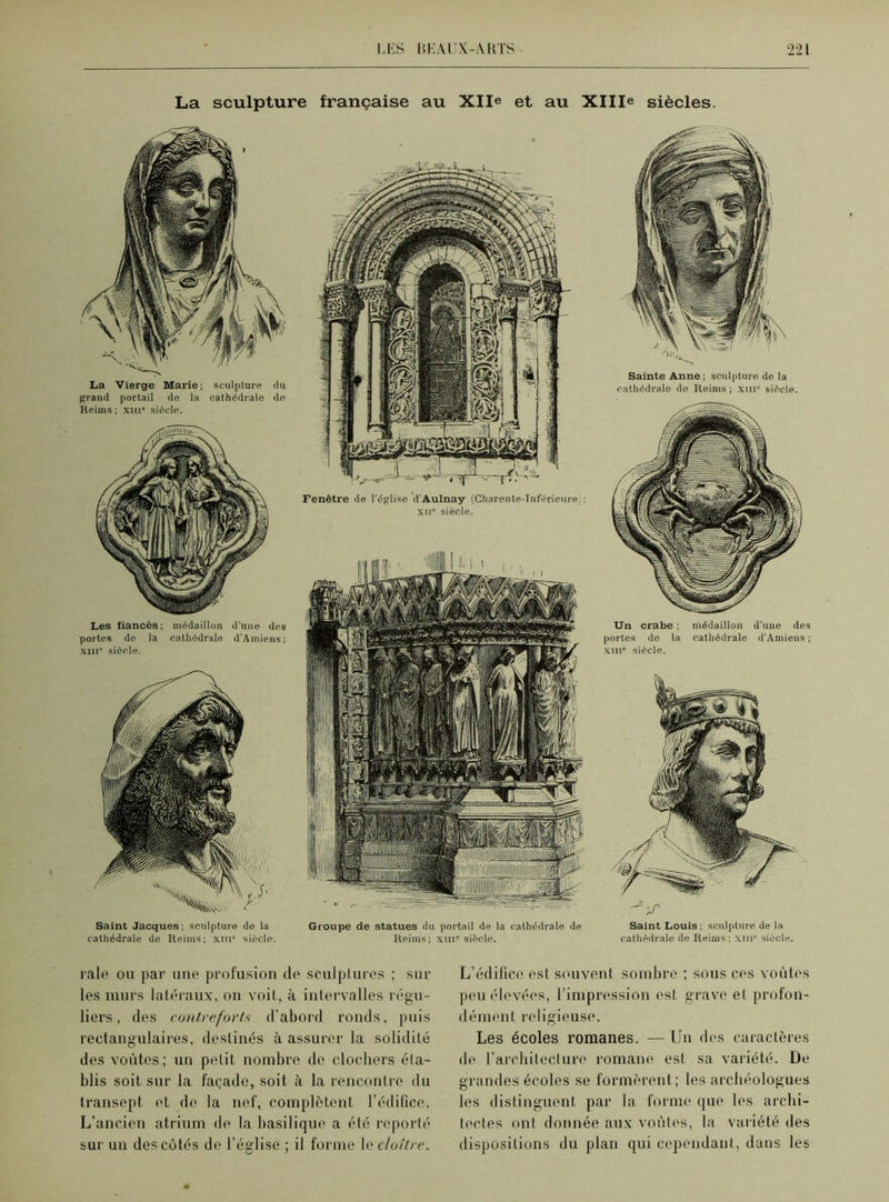 La sculpture française au Xlle et au XHIe siècles. La Vierge Marie; sculpture du grand portail do la cathédrale do Reims ; xin' siècle. Les fiancés; médaillon d’une des portes de la cathédrale d’Amiens; xme siècle. Fenêtre de l'église d'Aulnay (Charente-Inférieure): xii siècle. Saint Jacques; sculpture de la Groupe de statues du portail de la cathédrale de cathédrale de Reims; xni1 siècle. Reims; xm” siècle. Sainte Anne; sculpture de la cathédrale de Reims ; xm“ siècle. Un crabe ; médaillon d’une des portes do la cathédrale d’Amiens ; xine siècle. -V' Saint Louis ; sculpture de la cathédrale de Reims: xin” siècle. raie ou par une profusion de sculptures ; sur les murs latéraux, on voit, à intervalles régu- liers , des contreforts d'abord ronds, puis rectangulaires, destinés à assurer la solidité des voûtes; un petit nombre de clochers éta- blis soit sur la façade, soit à la rencontre du transept et de la nef, complètent l’édifice. L’ancien atrium de la basilique a été reporté sur un des côtés de l’église ; il forme le cloître. L’édifice est souvent sombre ; sous ces voûtes peu élevées, l’impression est grave et profon- dément religieuse. Les écoles romanes. — Un des caractères de l’architecture romane est sa variété. De grandes écoles se formèrent; les archéologues les distinguent par la forme que les archi- tectes ont donnée aux voûtes, la variété des dispositions du plan qui cependant, dans les