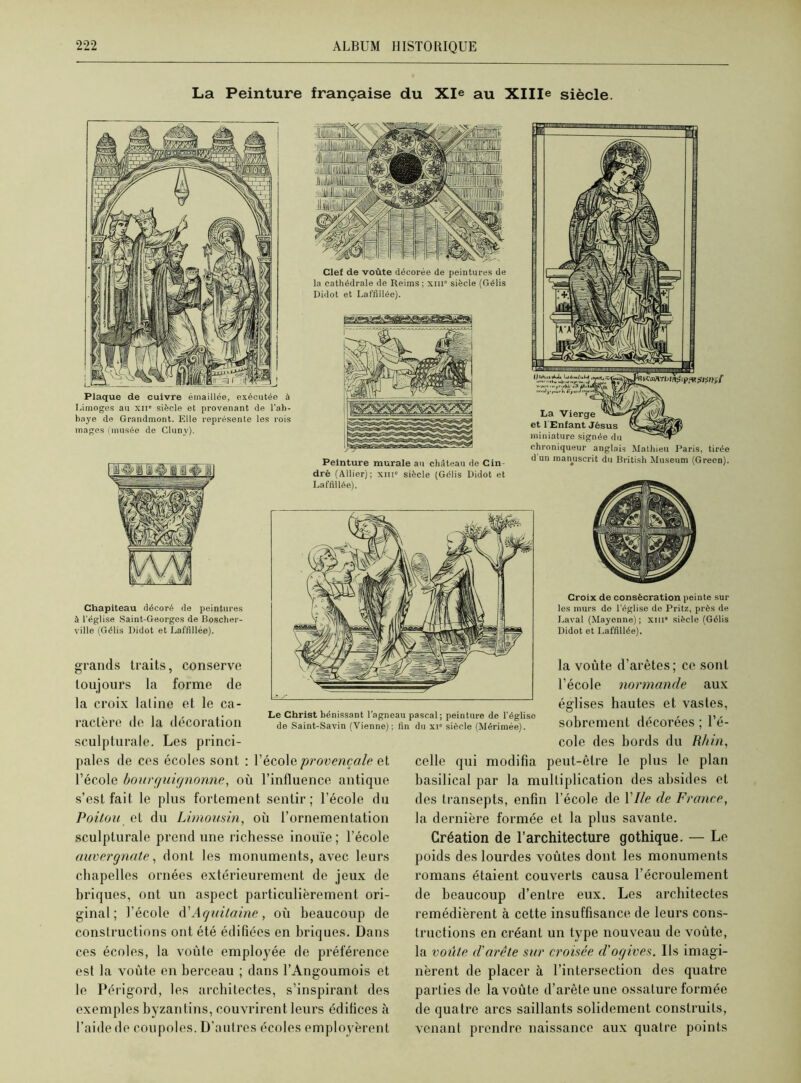 La Peinture française du Xle au XHIe siècle. Plaque de cuivre émaillée, exécutée à Limoges au xii* siècle et provenant de l'ab- baye de Grandmont. Elle représente les rois mages (musée de Cluny). Chapiteau décoré de peintures à l’église Saint-Georges de Boscher- ville (Gélis Didot et Laffillée). grands traits, conserve toujours la forme de la croix laline et le ca- ractère de la décoration sculpturale. Les princi- Clef de voûte décorée de peintures de la cathédrale de Reims ; xm siècle (Gélis Didot et Laffillée). Peinture murale au château de Cin- dré (Allier); xni» siècle (Gélis Didot et Laffillée). Vf* La Vierge et 1 Enfant Jésus miniature signée du chroniqueur anglais Mathieu Paris, tirée d un manuscrit du British Muséum (Green). Le Christ bénissant l’agneau pascal; peinture de l’égliso de Saint-Savin (Vienne); fin du xi“ siècle (Mérimée). Croix de consécration peinte sur les murs de l’église de Pritz, près de Laval (Mayenne); xiii* siècle (Gélis Didot et Laffillée). la voûte d’arêtes; ce sont l’école normande aux églises hautes et vastes, sobrement décorées ; l’é- cole des bords du Rhin, pales de ces écoles sont : l’école provençale et l’école bourguignonne, où l’influence antique s’est fait le plus fortement sentir; l’école du Poitou et du Limousin, où l’ornementation sculpturale prend une richesse inouïe ; l’école auvergnate, dont les monuments, avec leurs chapelles ornées extérieurement de jeux de briques, ont un aspect particulièrement ori- ginal; l’école d'Aquitaine, où beaucoup de constructions ont été édifiées en briques. Dans ces écoles, la voûte employée de préférence est la voûte en berceau ; dans l’Angoumois et le Périgord, les architectes, s’inspirant des exemples byzantins, couvrirent leurs édifices à l’aide de coupoles. D’autres écoles employèrent celle qui modifia peut-être le plus le plan basilical par la multiplication des absides et des transepts, enfin l’école de 1 Ile de France, la dernière formée et la plus savante. Création de l’architecture gothique. — Le poids des lourdes voûtes dont les monuments romans étaient couverts causa l’écroulement de beaucoup d’entre eux. Les architectes remédièrent à cette insuffisance de leurs cons- tructions en créant un type nouveau de voûte, la voûte d'arête sur croisée d'ogives. Ils imagi- nèrent de placer à l’intersection des quatre parties de la voûte d’arête une ossature formée de quatre arcs saillants solidement construits, venant prendre naissance aux quatre points