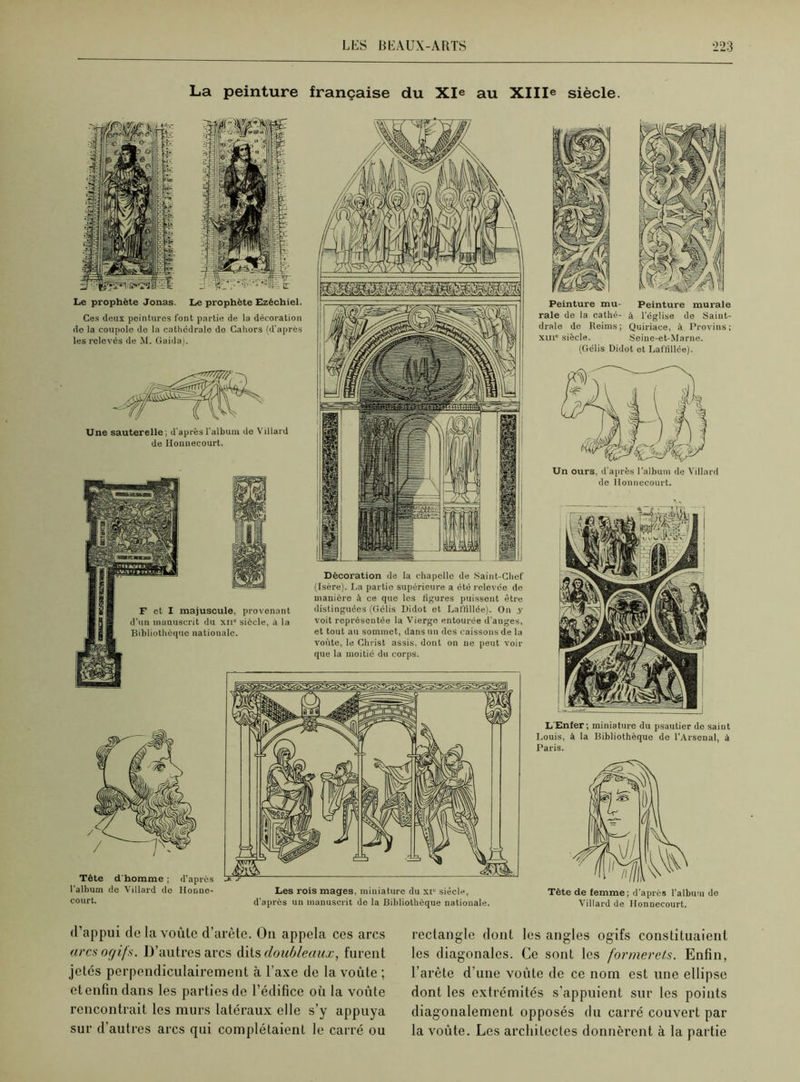 LliS B K AUX-ARTS *223 La peinture française du XIe au XIIIe siècle. Le prophète Jonas. Le prophète Ezéchiel. Ces deux peintures font partie de la décoration do la coupole de la cathédrale de Cahors (d’apres les relevés de M. Gaida). Décoration de la chapelle de Saint-Chef (Isère). La partie supérieure a été relevée de manière à ce que les figures puissent être distinguées (Gélis Didot et Laffillée). On .y voit représentée la Vierge entourée d'anges, et tout au sommet, dans un des caissons de la voûte, le Christ assis, dont on ne peut voir que la moitié du corps. Une sauterelle; d’après l'album do Villard de Honnecourt. Tète d'homme ; d’après l’album de Villard do Honne- court. Les rois mages, miniature du xi“ siècle, d’après un manuscrit de la Bibliothèque nationale. F et I majuscule, provenant d’un manuscrit du xii” siècle, à la Bibliothèque nationale. Peinture mu- Peinture murale raie de la cathé- à l’église de Saiut- drale de Reims ; Quiriace, à Provins ; xm siècle. Seine-et-Marne. (Gélis Didot et Laffillée). Un ours, d’après l’album de Villard de Honnecourt. L'Enfer; miniature du psautier de saint Louis, à la Bibliothèque de l’Arsenal, à Paris. Tête de femme; d’après l’album de Villard de Honnecourt. d’appui de la voûte d’arète. Ou appela ces arcs arcs oc/ifs. D’autres arcs dits doubleaux, furent jetés perpendiculairement à l’axe de la voûte ; etenfindans les parties de l’édifice où la voûte rencontrait les murs latéraux elle s’y appuya sur d’autres arcs qui complétaient le carré ou rectangle dont les angles ogifs constituaient les diagonales. Ce sont les formerets. Enfin, l’arête d’une voûte de ce nom est une ellipse dont les extrémités s’appuient sur les points diagonalement opposés du carré couvert par la voûte. Les architectes donnèrent à la partie
