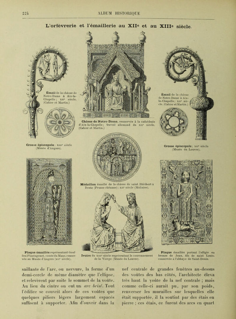 L’orfèvrerie et l’émaillerie au Xlle et au XHIe siècle. Émail de la châsse de Notre-Dame à Aix-la- Chapelle ; xii8 siècle. (Cahier et Martin.) Crosse épiscopale ; xni° siècle (Musée d’Angers). Plaque émaillée représentant Geof- t'roi Plantagenet, comte du Mans,conser- vée au Musée d’Angers (xn° siècle). Châsse de Notre-Dame, conservée à la cathédrale d'Aix-la-Chapelle; travail allemand du xii8 siècle. (Cahier et Martin.) Médaillon émaillé de la châsse de saint Héribert à Deutz (Prusse rhénane); xii8 siècle (Mobilier). Ivoire du xiii° siècle représentant le couronnement de la Vierge (Musée du Louvre). Crosse épiscopale ; xii8 siècle (Musée du Louvre). Plaque émaillée portant l'effigie en bronze de Jean, fils de saint Louis, conservée à l’abbaye de Saint-Denis. saillante de l’arc, ou nervure, la forme d’un demi-cercle de môme diamètre que l’ellipse, et relevèrent par suite le sommet de la voûte. Au 1 ieu du cintre on eut un arc brisé. Tout l’édifice se couvrit alors de ces voûtes que quelques piliers légers largement espacés suffisent à supporter. Afin d’ouvrir dans la nef centrale de grandes fenêtres au-dessus des voûtes des bas côtés, l’architecte éleva très haut la voûte de la nef centrale ; mais comme celle-ci aurait pu, par son poids, renverser les murailles sur lesquelles elle était supportée, il la soutint par des étais en pierre ; ces étais, ce furent des arcs en quart