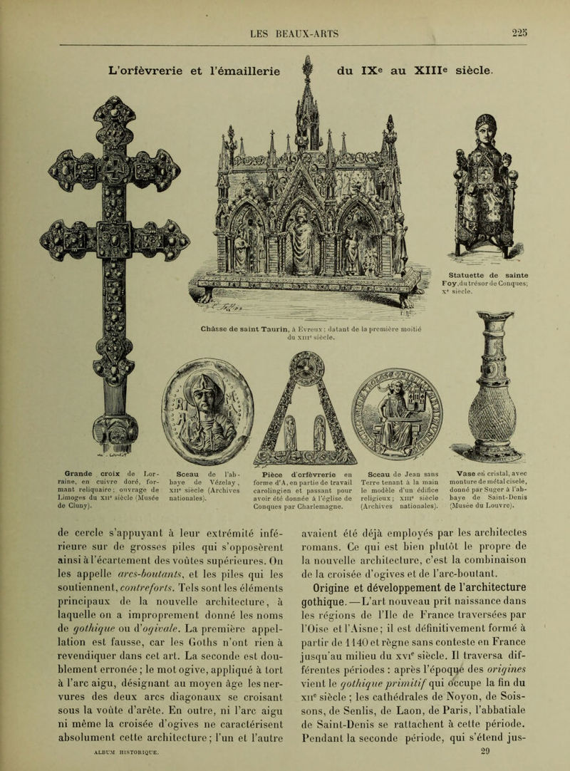 Statuette de sainte Foy,du trésor de Conques: Xe siècle. Châsse de saint Taurin, à Évreux ; datant de la première moitié du xiii0 siècle. Grande croix de I.or- Sceau de l'ab- raine, en cuivre doré, for- baye de Vézelay, mant reliquaire; ouvrage de xii siècle (Archives Limoges du xne siècle (Musée nationales), de Cluny). Pièce d'orfèvrerie en Sceau de Jean sans forme d’A, en partie de travail Terre tenant à la main carolingien et passant pour le modèle d’un édifice avoir été donnée à l’église de religieux; xiii* siècle Conques par Charlemagne. (Archives nationales). Vase eri cristal, avec monture de métal ciselé, donné par Suger à l'ab- baye de Saint-Denis (Musée du Louvre). de cercle s’appuyant à leur extrémité infé- rieure sur de grosses piles qui s’opposèrent ainsi à l’écartement des voûtes supérieures. On les appelle arcs-boutants, et les piles qui les soutiennent, contreforts. Tels sont les éléments principaux de la nouvelle architecture, à laquelle on a improprement donné les noms de gothique ou d'ogivale. La première appel- lation est fausse, car les Goths n’ont rien à revendiquer dans cet art. La seconde est dou- blement erronée ; le mot ogive, appliqué à tort à l’arc aigu, désignant au moyen âge les ner- vures des deux arcs diagonaux se croisant sous la voûte d’arête. En outre, ni l’arc aigu ni même la croisée d’ogives ne caractérisent absolument cette architecture ; l’un et l’autre avaient été déjà employés par les architectes romans. Ce qui est bien plutôt le propre de la nouvelle architecture, c’est la combinaison de la croisée d’ogives et de l’arc-boutant. Origine et développement de l’architecture gothique. —L’art nouveau prit naissance dans les régions de l’Ile de France traversées par l’Oise et l’Aisne; il est définitivement formé à partir de 1140 et règne sans conteste en France jusqu’au milieu du xvie siècle. Il traversa dif- férentes périodes : après l’époque des origines vient le gothique primitif qui occupe la fin du xiie siècle ; les cathédrales de Noyon, de Sois- sons, de Senlis, de Laon, de Paris, l’abbatiale de Saint-Denis se rattachent à cette période. Pendant la seconde période, qui s’étend jus- 29 ALBUM HISTORIQUE.