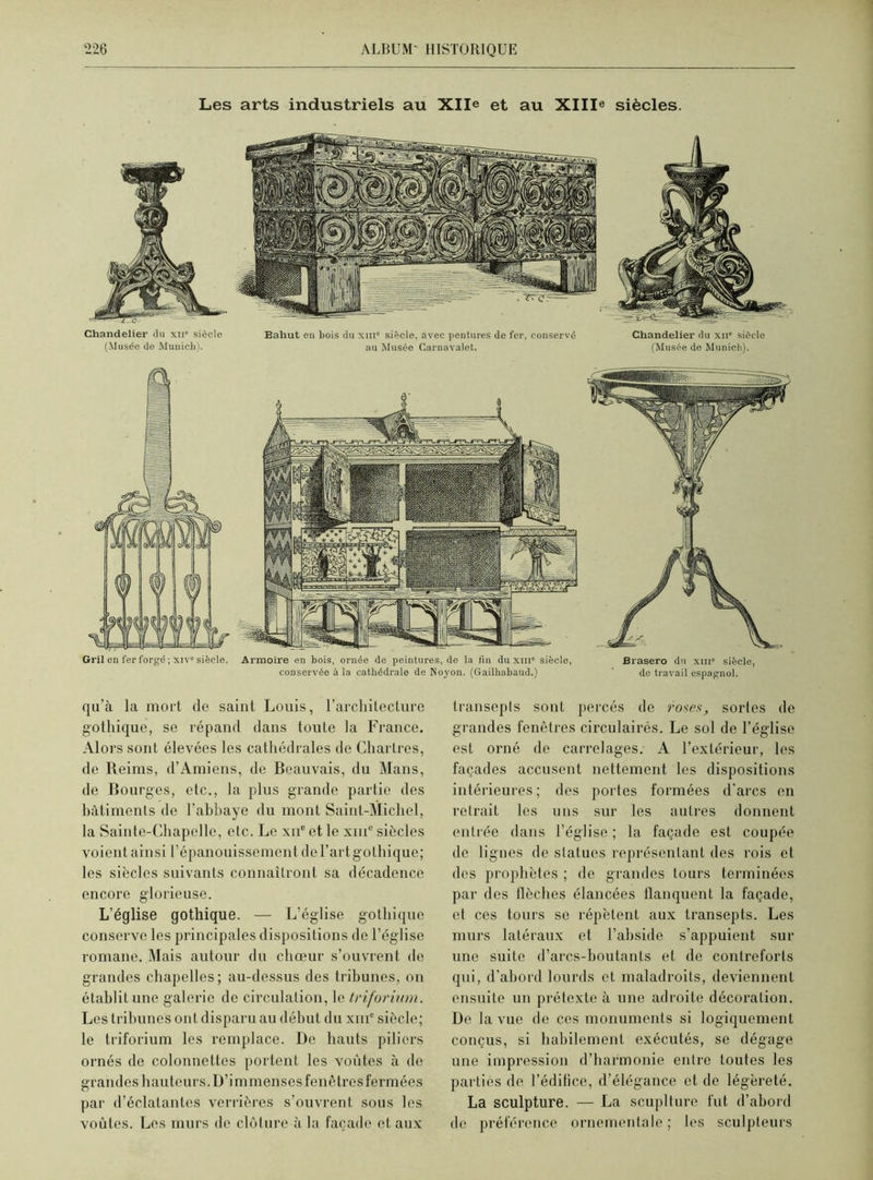 Les arts industriels au Xlle et au XIIL siècles. Chandelier du xn* siôcle (Musée de Munich). Bahut en bois du xm siècle, avec pentures de fer, conservé au Musée Carnavalet. Chandelier du xn0 siôcle (Musée de Munich). Gril en fer forgé ; xivs siècle. Armoire en bois, ornée de peintures, de la fin du xiii” siècle, Brasero du xm” siècle, conservée à la cathédrale de Noyon. (Gailhabaud.) ' de travail espagnol. qu’à la mort de saint Louis, l’architecture gothique, se répand dans toute la France. Alors sont élevées les cathédrales de Chartres, de Reims, d’Amiens, de Beauvais, du Mans, de Bourges, etc., la plus grande partie des bâtiments de l’abbaye du mont Saint-Michel, la Sainte-Chapelle, etc. Le xue et le xme siècles voient ainsi l’épanouissement de l’art gothique; les siècles suivants connaîtront sa décadence encore glorieuse. L’église gothique. — L’église gothique conserve les principales dispositions de l’église romane. Mais autour du chœur s’ouvrent de grandes chapelles; au-dessus des tribunes, on établit une galerie do circulation, le triforium. Les tribunes ont disparu au début du xme siècle; le triforium les remplace. De hauts piliers ornés de colonnettcs portent les voûtes à de grandes hauteurs. D’immenses fenêtres fermées par d’éclatantes verrières s’ouvrent sous les voûtes. Les murs de clôture à la façade et aux transepts sont percés de roses, sortes de grandes fenêtres circulaires. Le sol de l’église est orné de carrelages. A l’extérieur, les façades accusent nettement les dispositions intérieures; des portes formées d’arcs en retrait les uns sur les autres donnent entrée dans l’église ; la façade est coupée de lignes de statues représentant des rois et des prophètes ; de grandes tours terminées par des tlôches élancées flanquent la façade, et ces tours se répètent aux transepts. Les murs latéraux et l’abside s’appuient sur une suite d’arcs-boutants et de contreforts qui, d’abord lourds et maladroits, deviennent ensuite un prétexte à une adroite décoration. De la vue de ces monuments si logiquement conçus, si habilement exécutés, se dégage une impression d’harmonie entre toutes les parties de l’édifice, d’élégance et de légèreté. La sculpture. — La scuplture fut d’abord de préférence ornementale; les sculpteurs
