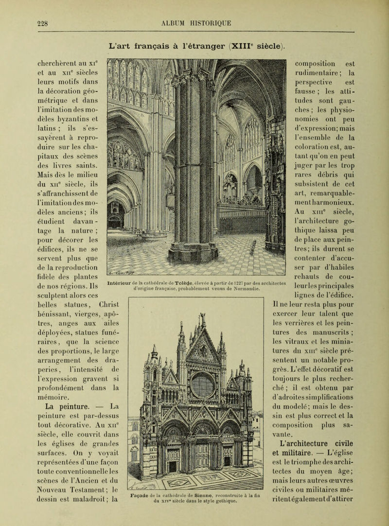 L’art français à l’étranger (XIIIe siècle). cherchèrent ail xie et au xne siècles leurs motifs dans la décoration géo- métrique et dans l’imitation des mo- dèles byzantins et latins ; ils s’es- sayèrent à repro- duire sur les cha- pitaux des scènes des livres saints. Mais dès le milieu du xn° siècle, ils s’affranchissent de l’imitation des mo- dèles anciens; ils étudient davan - tage la nature ; pour décorer les édifices, ils ne se servent plus que de la reproduction fidèle des plantes de nos régions. Ils Intérieur de la cathédrale de Tolède, élevée à partir de 1227 par des architectes d’origine française, probablement venus de Normandie. sculptent alors ces belles statues, Christ bénissant, vierges, apô- tres, anges aux ailes déployées, statues funé- raires , que la science des proportions, le large arrangement des dra- peries, l’intensité de l’expression gravent si profondément dans la mémoire. La peinture. — La peinture est par-dessus tout décorative. Au xii° siècle, elle couvrit dans les églises de grandes surfaces. On y voyait représentées d’une façon toute conventionnelle les scènes de l’Ancien et du Nouveau Testament; le dessin est maladroit: la composition est rudimentaire; la perspective est fausse; les atti- tudes sont gau- ches ; les physio- nomies ont peu d’expression; mais l’ensemble de la coloration est, au- tant qu’on en peut juger par les trop rares débris qui subsistent de cet art, remarquable- ment harmonieux. Au xme siècle, l’architecture go- thique laissa peu de place aux pein- tres; ils durent se contenter d’accu- ser par d’habiles rehauts de cou- leurles principales lignes de l’édifice. Il ne leur resta plus pour exercer leur talent que les verrières et les pein- tures des manuscrits ; les vitraux et les minia- tures du xiiic siècle pré- sentent un notable pro- grès. L’effet décoratif est toujours le plus recher- ché ; il est obtenu par d’adroites simplifications du modelé; mais le des- sin est plus correct et la composition plus sa- vante. L’architecture civile et militaire. — L’église est le triomphe des archi- tectes du moyen âge; mais leurs autres œuvres civiles ou militaires mé- ritent également d’attirer Façade de la cathédrale de Sienne, reconstruite à la fin du xiv* siècle dans le style gothique.