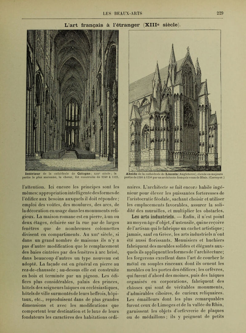 L’art français à l’étranger (XIIIe siècle). Intérieur de la cathédrale do Cologne ; xiu° siècle ; la partie la plus ancienne, le chœur, fut construite de 1249 à 1322. Abside de la cathédrale de Lincoln (Angleterre), élevée en majeure partie de 1200 à 1250 par un architecte français venu de Blois. (Corroyer.) l’attention. Ici encore les principes sont les mêmes: appropriation intelligente des formes de l’édifice aux besoins auxquels il doit répondre; emploi des voûtes, des moulures, des arcs, de ladécoration en usage dans les monuments reli- gieux. La maison romane est en pierre, à un ou deux étages, éclairée sur la rue par de larges fenêtres que de nombreuses colonnettes divisent en compartiments. Au xmc siècle, si dans un grand nombre de maisons ils n’y a pas d’autre modification que le remplacement des baies cintrées par des fenêtres à arc brisé, dans beaucoup d’autres un type nouveau est adopté. La façade est en général en pierre au rez-de-chaussée ; au-dessus elle est construite en bois et terminée par un pignon. Les édi- fices plus considérables, palais des princes, hôtels des seigneurs laïques ou ecclésiastiques, hôtels de ville surmontés de leurs beffrois, hôpi- taux, etc., reproduisent dans de plus grandes dimensions et avec les modifications que comportent leur destination et le luxe de leurs fondateurs les caractères des habitations ordi- naires. L’architeclc se fait encore habile ingé- nieur pour élever les puissantes forteresses de l’aristocratie féodale, sachant choisir et utiliser les emplacements favorables, assurer la soli- dité des murailles, et multiplier les obstacles. Les arts industriels. — Enfin, il n’est point au moyen âge d’objet, d’ustensile, qui ne reçoive de l’artisan qui le fabrique un cachet artistique ; jamais, sauf en Grèce, les arts industriels n’ont été aussi florissants. Menuisiers et huchiers fabriquent des meubles solides et élégants aux- quels ils appliquentlesformesde l’architecture; les forgerons excellent dans l’art de courber le métal en souples rinceaux dont ils ornent les meubles ou les portes des édifices; les orfèvres, qui furent d’abord des moines, puis des laïques organisés en corporations, fabriquent des châsses qui sont de véritables monuments, d’admirables ciboires, de curieux reliquaires. Les émailleurs dont les plus remarquables furent ceux de Limoges et de la vallée du Rhin, garnissent les objets d’orfèvrerie de plaques ou de médaillons ; ils y peignent de petits