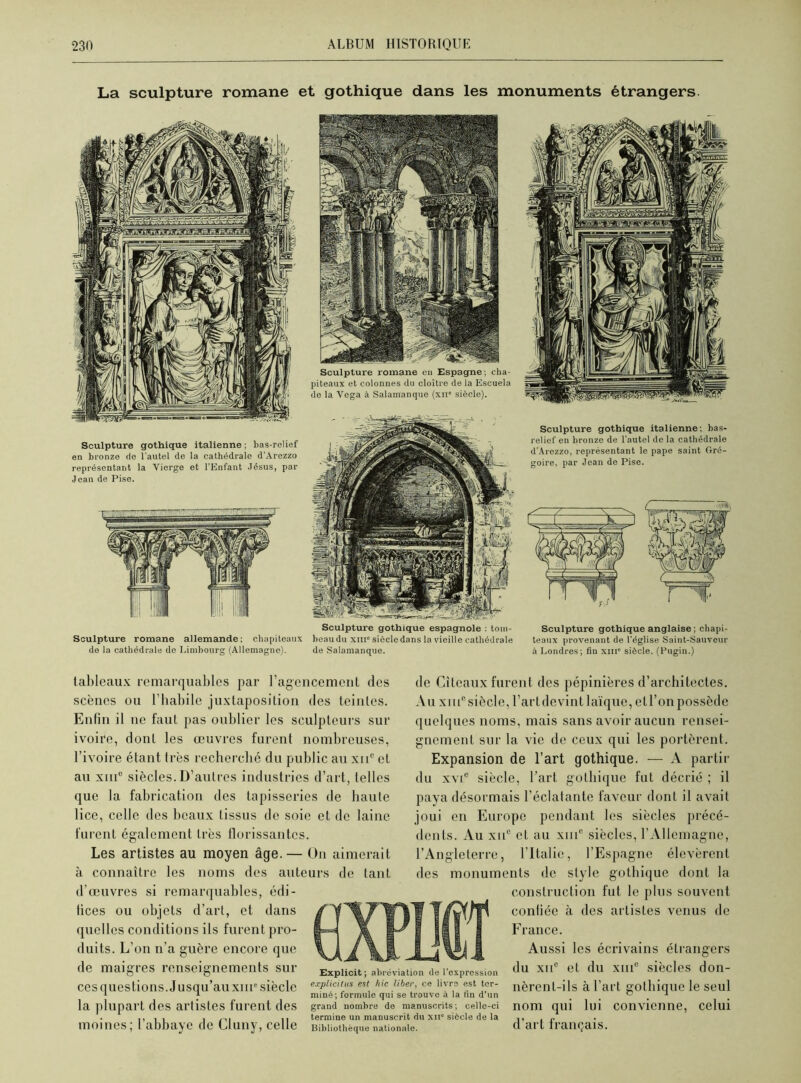 La sculpture romane et gothique dans les monuments étrangers Sculpture gothique italienne ; bas-relief en bronze de l’autel de la cathédrale d'Arezzo représentant la Vierge et l'Enfant Jésus, par Jean de Pise. Sculpture romane allemande; chapiteaux de la cathédrale de Limbourg (Allemagne). Sculpture romane eu Espagne; cha- piteaux et colonnes du cloître de la Escuela de la Vega à Salamanque (xn* siècle). Sculpture gothique espagnole : tom- beau du xinc siècle dans la vieille cathédrale de Salamanque. Sculpture gothique italienne; bas- relief en bronze de l’autel de la cathédrale d'Arezzo, représentant le pape saint Gré- goire, par Jean de Pise. Sculpture gothique anglaise ; chapi- teaux provenant de l'église Saint-Sauveur à Londres; fin xin' siècle. (Pugin.) tableaux remarquables par F agencement des scènes ou l’habile juxtaposition des teintes. Enfin il ne faut pas oublier les sculpteurs sur ivoire, dont les œuvres furent nombreuses, l’ivoire étant 1res recherché du public au xiic et au xme siècles. D’autres industries d’art, telles que la fabrication des tapisseries de haute lice, celle des beaux tissus de soie et de laine furent également très florissantes. Les artistes au moyen âge. — On aimerait à connaître les noms des auteurs de tant d’œuvres si remarquables, édi- tices ou objets d’art, et dans quelles conditions ils furent pro- duits. L’on n’a guère encore que de maigres renseignements sur ces questions. Jusqu’au xiip siècle la plupart des artistes furent des moines; l’abbaye de Cluny, celle de Cîtcaux furent des pépinières d’architectes. Au xiu° siècle, l’art devint laïque, et l’on possède quelques noms, mais sans avoir aucun rensei- gnement sur la vie de ceux qui les portèrent. Expansion de l’art gothique. — A partir du xvie siècle, l’art gothique fut décrié ; il paya désormais l’éclatante faveur dont il avait joui en Europe pendant les siècles précé- dents. Au xue et au xmc siècles, l’Allemagne, l’Angleterre, l’Italie, l’Espagne élevèrent des monuments de style gothique dont la construction fut le plus souvent confiée à des artistes venus de France. Aussi les écrivains étrangers du xii° et du xme siècles don- nèrent-ils à l’art gothique le seul nom qui lui convienne, celui d’art français. Explicit ; abréviation de l'expression explicitas est hic liber, ce livre est ter- miné; formule qui se trouve à la fin d’un grand nombre de manuscrits; celle-ci termine un manuscrit du xn° siècle de la Bibliothèque nationale.