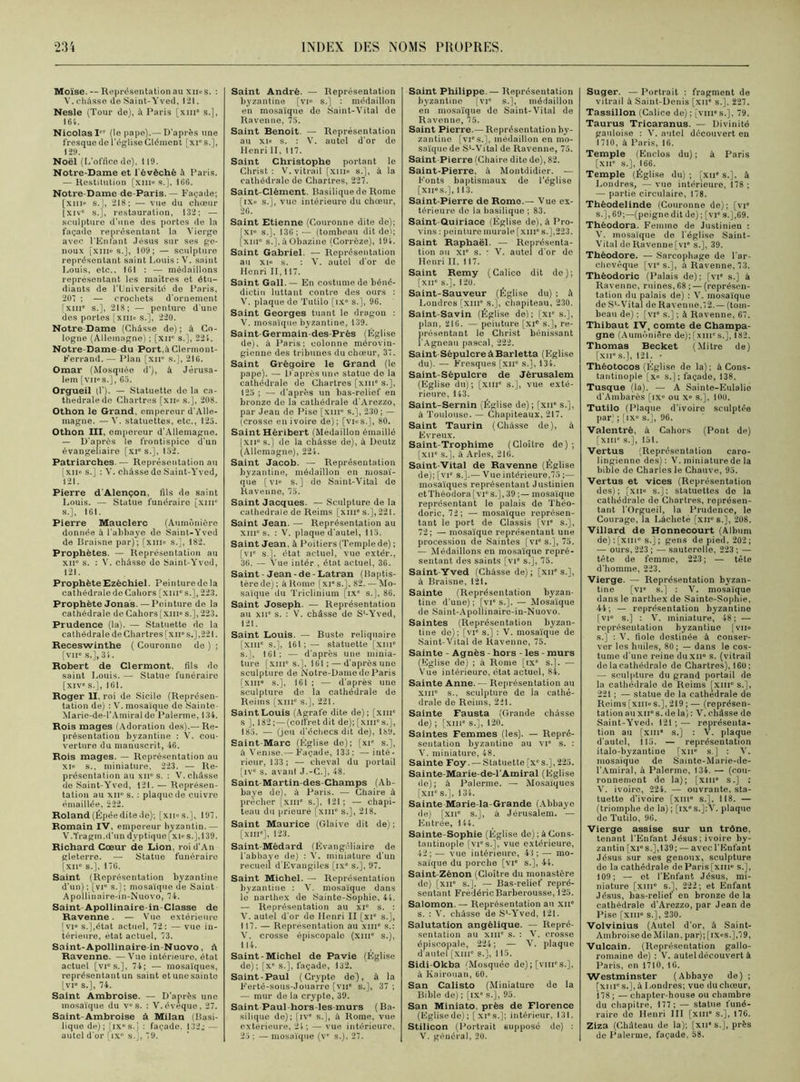 Moïse. — Représentation au xiios. : Y. châsse do Saint-Yved, 121. Nesle (Tour de), à Paris [xin8 s.], 164. Nicolas I (lo pape).— D'après une fresque de l'église Clément [xies.], 129. Noël (D’office de), 119. Notre-Dame et l'èvèché à Paris. — Restitution [xm° s.]. 166. Notre-Dame de-Paris. — Façade; [xnie s.], 218; — vue du chœur (xiv° s.], restauration, 132: — sculpture d’une des portes de la façade représentant la Vierge avec l'Enfant Jésus sur ses ge- noux fxino s.J, 109; — sculpture représentant saint Louis: V. saint Louis, etc., 161 : — médaillons représentant les maîtres et étu- diants de l'Université de Paris, 207 ; — crochets d'ornement [XIIIe s.], 218; — penturc d'une des portes [xm« s.], 220. Notre Dame (Châsse de) ; à Co- logne (Allemagne) ; [xir s.], 224. Notre Dame du Port,à Clermont- Ferrand. — Plan [xn° s.], 216. Omar (Mosquée d’), à Jérusa- lem [vn«s.], 65. Orgueil (f). — Statuette de la ca- thédrale de Chartres [xii» s.], 208. Othon le Grand, empereur d'Alle- magne. — V. statuettes, etc., 125. Othon III, empereur d’Allemagne. — D'après le frontispice d’un évangéliaire [xi° s.], 152. Patriarches — Représentation au [xii« s.] : V. châsse de Saint-Yved, 121. Pierre d'Alençon, fils de saint Louis. — Statue funéraire [xme s.], 161. Pierre Mauclerc (Aumônière donnée à l’abbaye de Saint-Yved de Braisne par); [xiii« s.], 182. Prophètes. — Représentation au xiic s. : V. châsse do Saint-Yved, 121. ProphèteEzèchiel. Peinturedela cathédrale de Cahors [xni° s.], 223. Prophète Jonas.—Peinture de la cathédrale de Cahors [xme s.], 223. Prudence (la). — Statuette de la cathédrale de Chartres [xn° s.],221. Receswinthe ( Couronne de ) ; [vu» s.],34. Robert de Clermont, fils do saint Louis. — Statue funéraire [xive s.], 161. Roger II, roi de Sicile (Représen- tation de) : V. mosaïque de Sainte- Marie-de-1’Amiral de Païenne, 134. Rois mages (Adoration des).— Re- présentation byzantine : V. cou- verture du manuscrit, 46. Rois mages. — Représentation au xi” s., miniature, 223. — Re- présentation au xiie s. : V. châsse de Saint-Yved, 121. —Représen- tation au xne s. : plaque de cuivre émaillée, 222. Roland (Épée dite de); [xn«s.], 197. Romain IV, empereur byzantin.— V.Yragm.d’un dyptique[xi»s.],139. Richard Coeur de Lion, roid’An gleterre. — Statue funéraire [XIIe s.], 17G. Saint (Représentation byzantine d’un); [vi° s.]; mosaïque de Saint- Apollinaire-in-Nuovo, 74. Saint-Apollinaire-in Classe de Ravenne. — Vue extérieure [vi° s.],état actuel, 72: — vue in- térieure, état actuel, 73. Saint-Apollinaire-in-Nuovo, A Ravenne. — Vue intérieure, état actuel [vie s.], 74; — mosaïques, représentant un saint etunesainte [vi« s.], 74. Saint Ambroise. — D'après une mosaïque du ves. : V. éveque, 27. Saint-Ambroise à Milan (Basi- lique de); |ixes.j : façade. 132j — autel d'or [ixe s.J, 79. Saint André. — Représentation byzantine [vi» s.] : médaillon en mosaïque de Saint-Vital de Ravenne, 75. Saint Benoit. — Représentation au xi« s. : V. autel d'or de Henri il, 117. Saint Christophe portant le Christ: V. vitrail [XIIIe s.], à la cathédralo de Chartres, 227. Saint-Clément. Basilique de Rome [ixc s.], vue intérieure du chœur, 26. Saint Etienne (Couronne dite de); [XIe s.], 136; — (tombeau dit de); [xiu“ s.],àObazine (Corrèze), 194. Saint Gabriel. — Représentation au xie s. : V. autel d'or de Henri II, 117. Saint Gall. — En costume de béné- dictin luttant contre des ours : V. plaque de Tutilo [ixe s.], 96. Saint Georges tuant le dragon : V. mosaïque byzantine, 139. Saint-Germain-des-Prés (Église de), à Paris; colonne mérovin- gienne des tribunes du chœur, 37. Saint Grégoire le Grand (le pape). — D'après une statue de la cathédrale de Chartres [xni' s.], 125 ; — d’après un bas-relief en bronze de la cathédrale d'Arezzo, par Jean de Pise [xme s.], 230 ; — (crosse en ivoire de); [vios.], 80. Saint Héribert (Médaillon émaillé [xne s.] de la châsse de), à Deutz (Allemagne), 224. Saint Jacob. — Représentation byzantine, médaillon en mosaï- que [vi« s.) do Saint-Vital do Ravenne, 75. Saint Jacques. — Sculpture de la cathédrale de Reims [xine s.], 221. Saint Jean. — Représentation au XIIIe s. : V. plaque d'autel, 115. Saint Jean, à Poitiers (Temple de) ; [vie s.], état actuel, vue extér., 36. — Vue intér , état actuel, 36. Saint -Jean-de-Latran (Baptis- tère de) ; â Rome [xi” s.]. 82. — Mo- saïque du Triclinium [ix° s.], 86. Saint Joseph. — Représentation au xii° s. : V. châsse do S'-Yved, 121. Saint Louis. — Buste reliquaire [xine s.], 161;— statuette [xme s.], 161; — d’après une minia- ture [xinc s.], 161 ; —-d'après une sculpture de Notre-Dame do Paris [xme s.], 161 ; •— d’après une sculpture de la cathédrale de Reims [xme s.], 221. Saint Louis (Agrafe dite de); [xme s ], 182 ; — (coffret dit de); [xmes.], 185. — (jeu d’échecs dit de), 189. Saint-Marc (Église de); [xie s.], à Venise.— Façade, 133; — inté- rieur, 133; — cheval du portail [IVe s. avant J.-C.], 48. Saint-Martin-des-Champs (Ab- baye do), à Paris. — Chaire à prêcher [xme s.], 121; — chapi- teau du prieuré [xin“ s.], 218. Saint Maurice (Glaive dit de); [xme], 123. Saint Médard (Evangéliaire de l'abbaye de) : V. miniature d'un recueil d'Evangiles [ixe s.], 97. Saint Michel. — Représentation byzantine : V. mosaïque dans lo narthex de Sainte-Sophie, 44. — Représentation au xie s. : Y. autel d'or de Henri II [xie s.], 117. — Représentation au xin” s.: V. crosse épiscopale (xme s.), 114. Saint-Michel de Pavie (Église de); [xe s.], façade, 132. Saint-Paul (Crypte de), i la Ferté-sous-Jouarre [vne s.], 37 ; — mur de la crypte, 39. Saint Paul-hors-les-murs (Ba- silique de); [ive s.], à Rome, vue extérieure, 24; — vue intérieure, 25 ; — mosaïque (ve s.), 27. Saint Philippe. — Représentation byzantine [vie s.], médaillon en mosaïque de Saint-Vital de Ravenne, 75. Saint Pierre.— Représentation by- zantine [vic s.], médaillon en mo- saïque de Sl-Vital de Ravenne, 75. Saint Pierre (Chaire dite de), 82. Saint-Pierre, à Montdidier. — Fonts baptismaux de l’église [xne s.], 113. Saint-Pierre de Rome.— Vue ex- térieure do la basilique ; 83. Saint Quiriace (Église de), à Pro- vins : peinture murale [xin° s.],223. Saint Raphaël. — Représenta- tion au xi” s. • V. autel d’or de Henri IL 117. Saint Remy (Calico dit de); [xne s.], 120. Saint-Sauveur (Église du) ; à Londres [xme s.], chapiteau, 230. Saint-Savin (Église de]; [xie s.], plan, 216. — peinture [xic s.], re- présentant le Christ bénissant l'Agneau pascal, 222. Saint Sépulcre à Barletta (Eglise du). — Fresques [xn° s.], 134. Saint-Sépulcre de Jérusalem (Eglise du); [xui“ s.], vue exté- rieure, 143. Saint-Sernin (Église de) ; [xne s.], à Toulouse. — Chapiteaux, 217. Saint Taurin (Châsse de), à Evreux. Saint-Trophime (Cloître de); [xne s.], à Arles, 216. Saint-Vital de Ravenne (Église de); [vie s.].— Vne intérieure,75 ;— mosaïques représentant Justinien etThéodora[vie s.], 39 mosaïque représentant le palais do Théo- doric, 72; — mosaïque représen- tant le port de Classis [vie s.], 72; — mosaïque représentant une procession de Saintes [vie s.], 75. — Médaillons en mosaïque repré- sentant des saints [vie s.], 75. Saint Yved (Châsse de); [xne s.], à Braisne, 121. Sainte (Représentation byzan- tine d’une) ; [VIe s.]. — Mosaïque de Saint-Apollinaire-in-Nuovo. Saintes (Représentation byzan- tine de); [vie s.] : V. mosaïque de Saint-Vital de Ravenne, 75. Sainte - Agnès hors - les - murs (Eglise de) ; à Rome [txe s.]. — Vue intérieure, état actuel, 84. Sainte Anne. — Représentation au xme s., sculpture de la cathé- drale de Reims, 221. Sainte Fausta (Grande châsse de) ; [xme s.], 120. Saintes Femmes (les). — Repré- sentation byzantine au vie s. : V. miniature, 48. Sainte Foy. — Statuette [x°s.], 225. Sainte-Marie-de-l'Amiral (Église de); à Palerme. — Mosaïques [XIIe s.], 134. Sainte Marie-la-Grande (Abbaye de) [xne s.], à Jérusalem. — Entrée, 144. Sainte-Sophie (Église de) ; à Cons- tantinople [vies.], vue extérieure, 42; — vue intérieure, 41 ; — mo- saïque du porche [vr s.], 44. Saint-Zénon (Cloître du monastère de) [xne s.]. — Bas-relief repré- sentant Frédéric Barberousse, 125. Salomon. — Représentation au xne s. : V. châsse de Sl-Yved, 121. Salutation angélique. — Repré- sentation au XIIIe s. : V. crosse épiscopale, 224; — V. plaque d’autel [xiue s.], 115. Sidi-Okba (Mosquée de); [vnies.], à Kairouan, 60. San Calisto (Miniature de la Bible de) ; [IXe s.], 95. San Miniato. près de Florence (Eglisede); [xies.]; intérieur, 131. Stilicon (Portrait suppose de) : V. général, 20. Suger. — Portrait : fragment de vitrail à Saint-Denis [xue s.], 227. Tassillon (Calice de) ; [vmes.], 79. Taurus Tricaranus. — Divinité gauloise : V. autel découvert en 1710, à Paris, 16. Temple (Enclos du); à Paris [xne s.], 166. Temple (Église du) ; [xue s.], à Londres, — vue intérieure, 178 ; — partie circulaire, 178. Théodelinde (Couronne de); [vie s.], 69;—(peigne dit de) ; [vie s.],69. Théodora. Femme de Justinien : V. mosaïque de l'église Saint- Vital de Ravenne[vie s.], 39. Théodore. — Sarcophage de l'ar- chevêque [vie s.], â Ravenne, 73. Thèodoric (Palais de); [vie s.] à Ravenne, ruines, 68 ; — (représen- tation du palais de) : V. mosaïque de S1-Vital de Rave nue.7 2. — (tom- beau de) ; [vie s.] ; à Ravenne, 67. Thibaut IV, comte de Champa- gne (Aumônière de); [xmes.], 182. Thomas Becket (Mitre de) [xue s.], 121. • Théotocos (Église de la) ; à Cons- tantinople [xe s.]; façade, 138. Tusque (la). — A Sainte-Eulalio d'Ambarès [ixe ou Xe s.], 100. Tutilo (Plaque d’ivoire sculptée par) ; [IXe s.], 96. Valentrè, à Cahors (Pont de) [xme s.], 151. Vertus (Représentation caro- lingienne des): V. miniature de la bible do Charles le Chauve, 95. Vertus et vices (Représentation des); [xiie s.]: statuettes de la cathédrale de Chartres, représen- tant l'Orgueil, la Prudence, le Courage, la Lâcheté [xirs.], 208. Villard de Honnecourt (Album de) : [xine s.] ; gens de pied, 202; — ours, 223 ; — sauterelle, 223 ; — tête de femme, 223; — tête d'homme, 223. Vierge. — Représentation byzan- tine [vie s.] : V. mosaïque dans le narthex de Sainte-Sophie, 44; — représentation byzantine [vie s.] : V. miniature, 48; — représentation byzantine [vu» s.] : V. fiole destinée à conser- ver les huiles, 80 ; — dans le cos- tume d'une reine duxne s. (vitrail de la cathédrale de Chartres), 160; — sculpture du grand portail de la cathédrale de Reims [xin° s.], 221 ; — statue de la cathédrale de Reims[xnies.],219;— (représen- tation au xii° s. de la) : V. châsse de Saint-Yved, 121;— représenta- tion au [xme s.] : V. plaque d'autel, 115. — représentation italo-byzantine [xne s.] : V. mosaïque de Sainte-Marie-de- l'Amiral, à Palerme, 134. — (cou- ronnement de la); [xme s.] : V. ivoire, 224. — ouvrante, sta- tuette d’ivoire [xme s.], 118. — (triomphe de la); [ix°s.]:V. plaque de Tutilo, 96. Vierge assise sur un trône, tenant l'Enfant Jésus; ivoire by- zantin [xi° s.], 139; — avec l'Enfant Jésus sur ses genoux, sculpture de la cathédrale de Paris [xme s.], 109; — et l'Enfant Jésus, mi- niature [XIIIe s.], 222; et Enfant Jésus, bas-relief en bronze de la cathédralo d’Arezzo, par Jean de Pise [xiii° s.], 230. Volvinius (Autel d'or, à Saint- Ambroise de Milan, par); [ix»s.],79, Vulcain. (Représentation gallo- romaine de) : V. autel découvert à Paris, en 1710, 16. Westminster (Abbaye de) ; [xiues.],àI,ondres; vue duchœur, 178 ; — chapter-house ou chambre du chapitre, 177; — statue funé- raire do Henri III [xin“ s.], 176. Ziza (Château de la); [xn* s.], près de Palerme, façade, 58.