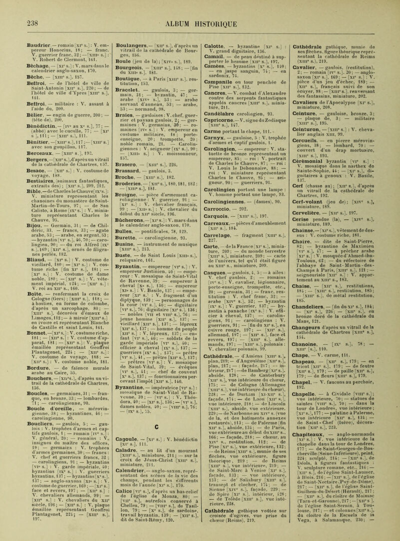 Baudrier — romain [xr s.]: V. em- pereur Honorius, 18; — franc. V. guerrier franc, 32; — [xm» s.] : V. Robert de Clermont, 161. Bêchage, — [xie s.] : V. mars dans le calendrier anglo-saxon, 170. Bêche, — [xm' s.], 157. Beffroi, — do l’hôtel de ville de Saint-Antonin [xir s.], 220; — de l'hôtel de ville d'Ypres [xnr s.], 161. Beffroi, — militaire : V. assaut à l’aide du, 200. Bélier, — engin de guerre, 200; — (tête de), 200. Bénédictin, — [iv« au Xe s.], 77 ; — (abbé) avec lecuculle, 77; — [xi° s ], 111 ; — [xme s.l, 111. Bénitier, —[xnr s.], 117 ;— [xnr s.] avec son goupillon, 117. Berceaux, — [xnie s.], 10.7. Bergers,—[xir s.],d’après un vitrail de la cathédrale de Chartres, 157. Besace, — [xir s.] : V. costume de voyage, 188. Bestiaires, (animaux fantastiques, extraits des) ; [XIIe s.], 209, 212. Bible,—de Charles le Chauve[ix's.]: V. miniature représentant les chanoines du monastère deSaint- Martin-de-Tours, 97 ; — de San Calisto, à Rome [ixe s.] : V. minia- ture représentant Charles le Chauve, 95. Bijou, — Germain, 31 ; — de Chil- dérie, 33. — francs, 33; — agate arabe, 53 ; — arabe, en argent, 53 ; — byzantin [vr s.], 40,70 ; — caro- lingien, 90; — du roi Alfred [ixe S-], 109 ; [xne s.), ornés de filigra- nes perlés, 182. Bliaud, — [xi° s.] : V. costume de vieillard, 180; —[xi° s.] : V. cos- tume riche [fin XIe s.], 181 ; — [XIe s.J : V. costume de dame noble, 180; — [xne s.] : V. vête- ment impérial, 124; — [xue s.] : V. roi au xne s., 160. Boîte, — renfermant la croix de Cologne (Gers) ; [xm's.], 118; — à hosties, en forme de colombe, d'après un sarcophage, 80; — [xme s.], décorées d'émaux de Limoges, 112;— à miroir [xme s.] en ivoire et représentant Blanche de Castille et saint Louis, 161. Bonnet,—[xi s.] : V. costume riche, 181 ; — [XIIe s.] : V. costume d’ap- parat, 181 ; — [XIIe s.] : V. plaquo émaillée représentant Geoflroi Plantagenet, 224 ; — [xne s.] : V. costume de voyage, 188; — [xne s.] : V. costume noble, 181. Bordure, — de faïence murale arabe au Caire, 55. Bouchers, — [xns.J, d’après un vi- trail de la cathédrale de Chartres, 156. Boucles, — germaines, 31 ; —fran- que, en bronze, 33 ; — lombardes, 71 ; — carolingienne, 90. Boucle d’oreille, — mérovin- gienne, 38; — byzantines, 46; — carolingienne, 90. Boucliers, — gaulois, 5 ; — gau- lois : V. trophées d’armes et cap- tifs gaulois, I ; — romain [ive s.] : V. général, 20; — romains : V, insignes du maître des offices, 19; — germains : V. trophées d’armes germaines, 30 ; — francs : V. chef et guerriers francs, 32 ; — carolingiens, 91 ; — byzantins [vi« s.] : V. garde impériale, 40; byzantins [ixe s.] : V. guerriers byzantins, 137 ; — byzantins[xes.], 137; — anglo-saxons [xi° s.] : V. costume de guerrier, 169 ; — [xi's.] face et revers, 197 ; — [xu° s.) : V. chevaliers allemands, 99; — [xne s.] : V. chevaliers du XIIe siècle, 196; — [xne s.] : V. plaque émaillée représentant Geoflroi Plantagenet, 224 ; — [xme s.l, 197. Boulangers,— fxn' s.l, d’après un vitrail de la cathédrale de Bour- ges, 156. Boule (jeu de la) ; [xivo s.], 189. Bourgeois, — [xme s.], 148; — [fin du xm» s.], 181. Boutique, — à Paris [xmc s.], res- titution, 153. Bracelet, — gaulois, 3; — ger- main, 31; — byzantin, 47; — arabe [xiv° s.], 53 : — arabe servant d’anneau, 53; — arabe, 53 ; — normand, 98. Braies. — gauloises : V. chef, guer- rier et paysan gaulois, 2; — ger- maines : V. germains, 30; — ro- maines [iv° s.] : V. empereur en costume militaire, 18 ; porte- enseigne, 20; trompette, 20; noble romain, 2t. — Carolin- giennes : V. seigneur [ixe s.J, 90 ; — [xiiio s.] : V. moissonneur, 157. Brasero, — [xme s.], 226. Brassard, — gaulois, 3. Broche, — [xme s.’J, 182. Broderies. — [xnes.], 180,181, 182 ; — [XIIIe s.], 181. Broigne, — pièce d’armement ca- rolingienne : V. guerrier, 91 ; — [xie s.] : V. chevalier français, 99 ; — [xiios.] : V. chevalier du début du xii' siècle, 196. Bûcherons,— [xie s.] : V. mars dans le calendrier anglo-saxon, 170. Bulles, — pontificales, 78, 129. Burette, — carolingienne, 93. Busine, — instrument de musique [XIIIe s.], 213. Buste, —de Saint Louis [xm» s.], reliquaire, 161. Byzantin, — empereur [vr s.] : V. empereur Justinien. 40 : — empe- reur : V. mosaïque de Saint-Vital de Ravenne, 39; — empereur à cheval [x» s.], 136; — empereur [xn> s.] : V. Basile, 137 ; — empe- reur [xie s.) : V. fragment d’un diptyque, 139 ; — personnages de la cour [vr s.], 40; — dignitaire [vie s.], 76; dignitaire [XIe s.]. 136 ; — nobles [vu et vin' s.], 76 ; — jeune homme [xne s.], 137; — vieillard [xne s.j, 137 ; — lépreux [XIIe s.], 137 ; —■ homme du peuple [xiie s.] : V. lépreux, 137; — en- fant [vie s.]. 40; — soldats de la garde impériale [vie s.j, 40; — officier à cheval [ixe s.j, 137; — guerriers [ixe s.] , 137; — prêtre [vie s.j, 41 , — prêtre fxne s.j, 137 ; — prêtres [vr s.j : V. mosaïque de Saint-Vital, 39; — évêques [vie s.], 41; — chef de couvent [Xe s.j, 137; — fonctionnaires per- cevant l’impôt [XIIe s.], 140. Byzantine, — impératrice [vie s.j : mosaïque do Saint-Vital de Ra- veune, 39 ; — [VIe s.j : V. Théo- dora, 40 ; — [xr s.j, 136 ; — [vr s.j, dames nobles, 40; — [viir s.], 76; — [ixe s.], 75. c Cagoule, — [xr s.] : V. bénédictin [xr s.], lll. Caladre, — an lit d’un mourant [xnr s.], miniature, 211 ; — sur la croix de Jésus-Christ (xnr s.j, miniature, 211. Calendrier,— anglo-saxon, repré- sentant des scènes de la vie des champs, pendant les différents mois de l’année [xie s.j, 170. Calice (vr s.], d’après un bas-relief de l’église de Monza, 80; — [vir s.], autrefois conservé à Chelles, 79; — [vnr s.], de Tasil- lon, 79; — [xe s.j, de sardoine, travail byzantin, 139; — [xir s.j, dit de Saint-Rémy, 120. Calotte. — byzantine [xr s.] : V. grand dignitaire, 136. Camail. — de peau destiné à sup- porter le heaume [xir s.], 197. Camées,—byzantins [xe s.], 110; — en jaspe sanguin, 74; — en sardonix, 74. Campanile ou tour penchée de Pise [xir s.], 132. Cancres, —V. combat d’Alexandro contre des serpents fantastiques appelés cancres [xnr s.j, minia- ture, 211. Candélabre carolingien, 93. Capricorne, —V. signe du Zodiaque [XIIIe s.j, 147. Carme portant la chape, lll. Carnyx, — gauloise, 5 : V. trophéo d’armes et captif gaulois, 1. Carolingien, — empereur : V. sta- tuette de bronze représentant un empereur, 85 ; — roi : V. portrait de Charles le Chauve, 87 ; — roi : V. Louis le Débonnaire, 88; — roi : V. miniature représentant Charles le Chauve, 95 ; — sei- gneur, 90; — guerriers, 91. Carolingien portant une lampe : V. homme portant une lampe, 93. Carolingiennes. — (dames), 90. Carroccio, — 202. Carquois, — [xiue s.], 197. Carreaux,— pièces d’ameublement [xne s.], 184. Carrelage, — fragment [xme s.j, 227. Carte, — de la Franco [ xie s.], minia- ture, 209 ; — du monde terrestre [xine s.], miniature. 209: — carte de l’univers, tel qu’il était figuré au xm s., miniature, 209. Casques. —gaulois,!, 5; — à ailes: V. chef gaulois, 2; — romains [ive s.j : V. cavalier, légionnaire, porte-enseigne, trompette, etc., 20; — germain, 31 ; — franc, res- titution : V. chef franc, 32; — arabe [XIVe s.], 52; — byzantin [IXe s.j : V. guerrier, 137; — by- zantin à panache [ixe s.l : V. offi- cier à cheval, 137; — carolin- giens, 91 ; — carolingiens : V. guerriers, 91 ; — [fin du xie s.], en cuivre rouge, 197; — [xne s.j, allemand, 197 ; — [xu“ s.j, face et revers, 197; — [xme s.j, alle- mands, 197 ; — [xme s.j, polonais : V. chevalier polonais, 99. Cathédrale, — d’Amiens [xme s.j, plan,219;— d’Angoulême [XIIes.j, plan, 217; — : façade, 217; — in- térieur, 217 ; —de Bamberg [xie s.j. abside. 128; — de Canterbury [xne s.j, vue intérieure du choeur, 175; — de Cologno (Allemagne [xme S.J, vue intérieure du chœur), 228: — de Durham [xi-xtr s.j, façade. 174;— de Laon [xn' s.j, vue intérieure, 218; — de Lincoln [xme s.j, abside, vue extérieure. 229 ;— de Narbonne au xive s. (vue de la, et des bâtiments annexes restaurés), 113; — de Païenne (fin XIIe s.j, abside, 134 ; — de Paris, vue extérieure au début duxill's., 166; — façade, 218; — chœur, au XIVe s., restitution, 112; — de Pise [xie s.j, vue extérieure, 132; — de Reims [xme s.j, munie de ses flèches, vue extérieure, figure théorique, 219; — de Reims [XIIIe s.j, vue intérieure, 219; — do Saint-Marc à Venise [XIe S.J, façade, 133; — vue intérieure, 133; — de’ Salisbury [xme s.j, transept et clocher, 174; — de Sienne [xive s.j, façade, 229; — de Spire [XIe s.j, intérieur, i28; — de Tolède [xme S.J, vue inté- rieure, 228. Cathédrale gothique voûtée sur croisée d’ogives, vue prise du chœur (Reims), 219, Cathédrale gothique, munie de ses flèches, figure théorique repré- sentant la cathédrale de Reims (XIIIe s.), 219. Cavalier, — gaulois, (restitution), 2 ; — romain [iv° s.]. 20 ; — anglo- saxon [xie s.l, 169: — [xie s.] : X. pièce d’un jeu d’échec, 189; — [xne s.], français suivi de son écuyer, 98 ; — [xme s.], renversant des fantassins, miniature, 202. Cavaliers de l’Apocalypse [xie s.], miniature, 208. Ceinture, — gauloise, bronze, 3; — plaque de, 3 ; — militaire [xme s.], 195. Ceinturon, —[xme s.j : V. cheva- lier anglais xm, 99. Cercueils, — en pierre mérovin- giens, 38; — lombard, 70: — couvert d’un drap mortuaire, [XIIIe S.J, 193. Cérémonial byzantin [vie s.j : V. mosaïque dans le narthex de Sainte-Sophie, 44; — [xie s.j, di- gnitaires à genoux : V. Basile, 137. Cerf (chasse au); [xne s.j, d’après un vitrail de la cathédrale de Chartres, 192. Cerf-volant (jeu de); [xive s.], miniature, 189. Cervelière, — [xne s.j, 197. Cerise pendue (la), — [xive s.], miniature, 189. Chainse,— [xie s.j, vêtement de des- sus : V. costume riche, 181. Chaire, — dite de Saint-Pierre, 82; — byzantine de Maximien [VIe s.], 47 ; — à prêcher arabe [xie s.] :V. mosquée d’A hmed-ibn- Touloun, 62; — du réfectoire do l’abbaye de Saint-Martin-des- Champs à Paris, [xme s.j, 121 ; — seigneuriale [xue s.j : V. appar- tement au xme s., 183. Chaise, — [xne s.j, restitutions, 184;— [XIIIe s.j, restitution, 185; — fxme s.], de métal restitution, 185'. Chandeliers, — [fin du XIe s.j, 184;; — [xie s.j, 226; — [xue s.j, en bronze doré de la cathédrale du Mans, 121. Changeurs d’après un vitrail de la cathédrale de Chartres (xme s.j, 154. Chanoine, — [ixe s.j, 78; — xm0 [s.j, 110. Chape, —V. carme, lll. Chapeau, — [xne s.j, 179; — en tricot [xne s.j, 179; — de feutre [xue s.j, 179 ; — de paille [xne s.j, 179; — de fleurs [XIIIe S.J, 179. Chapel, — V. faucons au perchoir, 192. Chapelle. — à Cividale [vme s.l ; vue intérieure, 70; — statues de saintes [vme s.j, 70; — dans la tour de Londres, vue intérieure; [xie s.j, 177 ; — palatine à Païenne, vue intérieure [xne s.j, 134; — de Saint-Chef (Isère), décora- tion [xue s.j, 223. Chapiteaux, — anglo-normands [xi° s.j : V. vue intérieure de la chapelle dans la tour de Londres, 177 ; — de Saint-Georges-de-Bos- cherville (Seine-Inférieure), peint. 224; sculpté, 214; —[XIIe S.J, de Déols, à figures fantastiques : V. sculpture romane, etc., 210; — [xir s.j, del’église Saint-Laumer, iï Blois. 216 ; — [xiie s.j, de l’église de Saint-Nectaire (Puy-de-Dôme), 217; — [XIIe S.J, de l’église Saint- Guilhem-du-Désert (Hérault), 217 ; — [XIIe s.j, du cloître de Moissac (Tarn-et-Garonno),217 ; —[xirs ], de l’église Saint-Sernin, à Tou- louse, 217 ; — et colonnes [xiie s.j, du cloître de la Escuela de la Vega, à Salamanque, 230; —