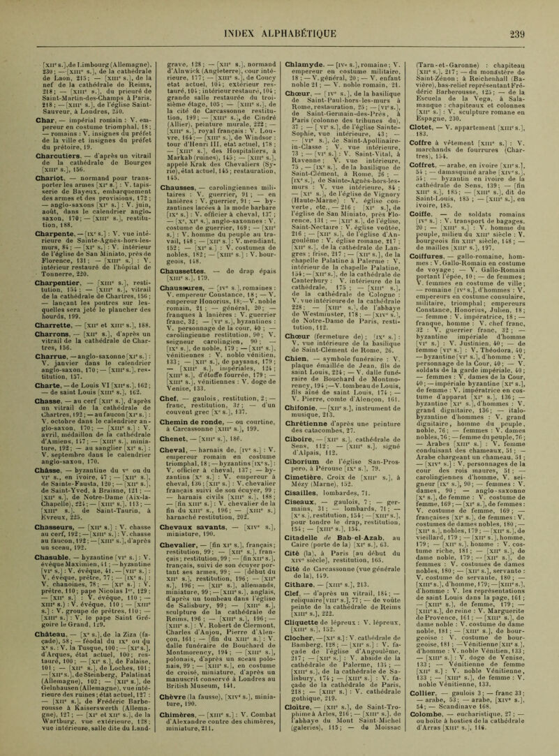 [xiic s.],de I.imbourg (Allemagne), 23U ; —[xnr s.], de la cathédrale de Laon, 213; — [xme s.], de la nef de la cathédrale de Reims, 218; — [xme s.], du prieuré de Saint-Martin-des-Champs, à Paris, 218 ; —[XIIIe s.], de l'église Saint- Sauveur, à Londres, 230. Char, — impérial romain ; V. em- pereur en costume triomphal, 18; — romains ; V. insignes du préfet de la ville et insignes du préfet du prétoire, 19. Charcutiers, — d'après un vitrail de la cathédrale de Bourges [XIIIe s.], 150. Chariot, — normand pour trans- porter les armes [xie s ] : V. tapis- serie de Bayetix, embarquement des armes et des provisions, 172 ; — anglo-saxons [XIe s.] : V. juin, août, dans le calendrier anglo- saxon, 170; — [xiip s.], restitu- tion, 188. Charpente, — [ixe s.] : V. vue inté- rieure de Sainte-Agnès-hors-les- murs, 84; — [XIe s.] : V. intérieur de l'église de San Miniato, près de Florence, 131; — [xme s.] : V. intérieur restauré de l'hôpital de Tonnerre, 220. Charpentier, — [xme s.], resti- tution, 154 ; — [XIIIe s.], vitrail de la cathédrale de Chartres, 150 ; — lançant les poutres sur les- quelles sera jeté le plancher des hourds, 199. Charrette, — [xue et xme s.], 188. Charrons, — [xue s.], d'après un vitrail de la cathédrale de Char- tres, 156. Charrue, —anglo-saxonne [xie s.] : V. janvier dans le calendrier anglo-saxon, 170;—[XIIIe s.], res- titution, 157. Charte, — de Louis VI [xnes.], 102 ; — de saint Louis [xme s.], 162. Chasse, — au cerf [xne s.], d'après un vitrail de la cathédrale de Chartres, 192 ; — au faucon [xies.] : V. octobre dans le calendrier an- glo-saxon, 170; — (xme s.] ; V. avril, médaillon de la cathédrale d’Amiens, 147; — [xme s.], minia- ture, 192 ; — au sanglier [XIe s.] : V. septembre dans le calendrier anglo-saxon, 170. Châsse. — byzantine du ve ou du vie s., en ivoire, 47 ; — [xne s.], de Sainte-Fausta, 120 ; — [xue s.j, de Saint-Yved, à Braisne, 121 ; — [xue s.], de Notre-Dame (Aix-la- Chapelle), 224 ; — [XIIIe s.]. 113 ; — [xme s.], de Saint-Taurin, à Jivreux, 225, Chasseurs, — [xue s.] : V. chasse au cerf, 192 ; — [xme s.] : V. chasse au faucon, 192 ; — [xnr s.j, d'après un sceau, 192. Chasuble, — byzantine [vie s.j : V. évéque Maximien, 41 ; — byzantine [vie s.l : V. évêque, 41. — [vue s.] : V. évéque, prêtre, 77 ; — [IXe S.J : V. chanoines, 78; — [xie s.] : V. prêtre, 110; pape Nicolas Ier, 129; — [XIIe S.J : V. évêque, 110 ; — xme s.) : V. évêque, 110 ; — [XIIIe s.j : V. groupe de prêtres, 110; — [xuie s.] : V. le pape Saint Gré- goire le Grand, 129. Château,— [xes.],de la Ziza (fa- çade), 58 ;—féodal du ixe ou i)u Xe s. : V. la Tusque, 100; — [xi's.J, d'Arques, état actuel, 100; res- tauré, 100; — [xie s.], de Falaise, 101 ; — [xir s.j, de Loches, 101 ; — [xii's.J.deSteinberg, Palatinat (Allemagne), 102; — [XIIe s.l, de Gelnhausen (Allemagne), vue inté- rieure des ruines; état actuel, 127 : — [XIIe s.], de Frédéric Barbe- rousse à Kaiserswerth (Allema- gne), 127 ; — [xie et XIIe s.], de la Wartburg, vue extérieure, 128; vue intérieure, salle dite du Land- grave, 128; —[XIIe s.], normand d'Alnwiok (Angleterre), cour inté- rieure, 177; — [XIIIe s.], de Coucy état actuel, 104; extérieur res- tauré, 104 ; intérieur restauré, 104 ; grande salle restaurée du troi- sième étage, 105; — [xme s.], de la cité de Carcassonne restitu- tion, 199; —[xme s.], de Cindré (Allier), peinture murale, 222; — [xme s.], royal français: V. Lou- vre, 164;— [xme s.], de Windsor : tour d'Henri III, état actuel, 178 ; — [xme s.], des Hospitaliers, à Markab (ruines), 145; — [xme s.], appelé Krak des Chevaliers (Sy- rie), état actuel, 145; restauration, 145. Chausses, — carolingiennes mili- taires : V. guerrier, 91 ; — en lanières : V. guerrier, 91 ; — by- zantines lacées à la mode barbare [ixe s.] : V. officier à cheval, 137 ; — [xe, xie s.], anglo-saxonnes : V. costume de guerrier, 169; — [xne s.] : V. homme du peuple au tra- vail, 148 ; — [XIIe s.] : V. mendiant, 152; — [xie s.] ; V. costumes de nobles, 182; — [xme s.] : V. bour- geois, 148. Chaussettes. — de drap épais [xme s.], 179. Chaussures, —[ive s ], romaines : V. empereur Constance, 18; —V. empereur Honorius, 18;—V. noble romain, 21; — général, 20; — franques à lanières : V. guerrier franc, 32; —[vr s.j, byzantines ; V. personnage de la cour, 40 ; — carolingienne restitution, 90 ; V. seigneur carolingien, 90; — [ixe s.j, de noble, 179 ; — [xir s.], vénitiennes : V. noble vénitien, 133; — [XIIe s.], de paysans, 179 ; — [xme s.], impériales, 124; xme s.], d'étoffe fourrée, 179; — XIIIe s.j, vénitiennes : V. doge de Venise, 133. Chef, — gaulois, restitution, 2; — franc, restitution, 32 ; — d'un couvent grec [xes.J, 137. Chemin de ronde, — ou courtine, à Carcassonne [xiue s.j, 199. Chenet, — [xine s.], 186. Cheval, — harnais de, [ive s.j : V. empereur romain en costume triomphal, 18 ; — byzantins [ix's.j : V. officier à cheval, 137; —by- zantins [Xe s.] : V. empereur à cheval, 136 ; [xne s.j ; V. chevalier français suivi de son écuyer, 99 ; — harnais civils [xme s.], 188; — [fin XIIIe s.j : V. chevalier de la fin du xme s., 196; — [xme s.j harnaché restitution, 202. Chevaux savants, — [xive s.], miniature, 190. Chevalier, — [fin xie s.], français; restitution, 99; — [xue s.], fran- çais ; restitution, 99 ; —■ [fin XIIe S.J, français, suivi de son écuyer por- tant ses armes, 99; — [début du xne s.], restitution, 196; — [xne s.], 196; — [xne s.], allemands, miniature, 99; — [xme s.], anglais, d’après un tombeau dans l’église de Salisbury, 99; — [xme s.], sculpture de la cathédrale de Reims, 196 ; — [xme s.j, 196; — [xme s.j : V. Robert de Clermont, Charles d'Anjou, Pierre d'Alen- çon, 161 ; — [fin du xme s.j : V. dalle funéraire de Bouchard de Montmorency, 194; — [xme s.], polonais, d’après un sceau polo- nais, 99 ; — [xiii” S.J, en costume do croisé, miniature, d'après un manuscrit conservé à Londres au British Muséum, 14t. Chèvre (la fausse), [xive s.], minia- ture, 190. Chimères, — [xme s.j ; V. Combat d’Alexandre contre des chimères, miniature, 211. Chlamyde. — [iv« s.], romaine; V. empereur en costume militaire, 18 ; —V.général, 20; — V. enfant noble 21 ; — V. noble romain, 21. Choeur, — [ive s.j, de la basilique de Saint-Paul-hors-les-murs à Rome, restauration, 25 ; — [vies.], de Saint-Gerinain-des-Prés, à Paris (colonne des tribunes du), 37 ; — [ vie s.], de l’église Sainte- Sophie, vue intérieure, 43 ; — -- [vi“ s.], de Saint-Apollinaire- in-C!asse ; V. vue intérieure, 73 ; — [vie s.] ; V. Saint-Vital, à Ravenne ; V. vue intérieure, 75 , — [ixe s.], de la basilique de Saint-Clément, à Rome, 26 ; — [ixe s.j, de Sainte-Agnès-hors-les- inurs : V. vue intérieure, 84 ; — [xie s.], de l’église de Vignory (Haute-Marne) : V. église cou- verte, etc., —216; [xie s.], de l’église de San Miniato, près Flo- rence, 131 ; — [xir s.], de l'église, Saint-Nectaire : V. église voûtée, 216 ;— [xne s.j, de l'église d'An- goulême : V. église romane, 217 ; [xne s.j, de la cathédrale de Lan- gres ; frise, 217 ; — [xne s.j, de la chapelle Palatine à Palerme : V. intérieur de la chapelle Palatine, 154; — [xnes.j, de la cathédrale de Canterbury : V. intérieure de la cathédrale, 175 ; — [xme s.], de la cathédrale de Cologne : V. vue intérieure de la cathédrale 228 ; — [XIIIe s.], de l’abbaye do Westminster, 178; —[xive s.], de Notre-Dame de Paris, resti- tution, 112. Chœur (fermeture de) ; [ixe s.] : V. vue intérieure de la basilique de Saint-Clément de Rome, 26. Chien, — symbole funéraire : V. plaque émaillée de Jean, fils de saint Louis, 224; — V. dalle funé- raire de Bouchard de Montmo- rency, 194 ;—V. tombeau de Louis, fils aîné de saint Louis, 174 ; — V. Pierre, comte d'Alençon, 161. Chifonie, — [xue s.], instrument de musique, 213. Chrétienne d’après une peinture des catacombes, 27. Ciboire, — [xir s.], cathédrale de Sens, 112; — [XIIIe s.j, signé d’Alpais, 112. Ciborium de l’église San-Pros- pero, à Pérouse [ixe s.j, 79. Cimetière, Croix de [xiii s.], à Mézy (Marne), 152. Cisailles, lombardes, 71. Ciseaux, — gaulois, 7 ; — ger- mains, 31; — lombards, 71; — [xe s.j, restitution, 154 ;— [xiii1 s.j, pour tondre le drap, restitution, 154 ; — [XIIIe s.], 154. Citadelle de Bab-el-Azab, au Caire (porte de la) [xie s.], 63. Cité (la), à Paris [au début du xive siècle], restitution, 165. Cité de Carcassonne (vue générale de la), 149. Cithare, — [xme s.], 213. Clef, — d’après un vitrail, 184; — reliquaire [vme s.], 77 ; — de voûte peinte de la cathédrale de Reims [xme s.], 222. Cliquette de lépreux : V. lépreux, [xme s.], 152. Clocher, —[xie s.] : V. cathédrale de Bamberg, 128 ; — [xir s.] : V. fa- çade de l’église d’Angoulême, 217; — [XIIe s.j : V. abside de la cathédrale de Palerme, 134; — [xme s.], de la cathédrale de Sa- lisbury, 174; —[xme s.j : V. fa- çade de la cathédrale de Paris, 218; — [xiue s.j : V. cathédrale gothique, 219. Cloître, — [XIIe s.j, de Saint-Tro- himeà Arles, 216 ; — [xiii* s.j, do abbaye du Mont Saint-Michel (galeries), 115; — de Moissac (Tarn-et-Garonne) : chapiteau [xne s.j. 217;—du monastère de Saint-Zénon ; à Reichenhall (Ba- vière), bas-relief représentant Fré- déric Barberousse, 125; — de la Escuela de la Vega, à Sala- manque : chapiteaux et colonnes [xir s.j : V. sculpture romane en Espagne, 230. Clotet, — V. appartement [xiirs.J, 183. Coffre à vêtement [xme s.j : V. marchands de fourrures (Char- tres), 154. Coffret, —arabe, en ivoire [xii's.J, 54 ; — damasquiné arabe [xives.j, 54; — byzantin en ivoire de la cathédrale de Sens, 139; — [fin xiii' s.j, 185; — [xme s.j, dit do Saint-Louis, 185 ; — [xme s.j, en ivoire, i85. Coiffe. — de soldats romains [ive s.j : V. transport de bagages. 20 ; — [xme s.j : V. homme du tiouple, milieu du xme siècle : Y. murgeois fin xiii” siècle, 148; — de mailles [xme s.j, 197. Coiffures, — gallo-romaine, hom- mes : V.Gallo-Romain en costume de voyage; — V. Gallo-Romain portant l’épée, 10 ; — de femmes ; V. femmes en costume de ville; — romaine [ive s.j, d’hommes : V. empereurs en costume consulaire, militaire, triomphal; empereurs Constance, Honorius, Julien, 18; — femme : V. impératrice, 18; — franque, homme : V. chef franc, 32 : V. guerrier franc, 32 ; — byzantine impériale d’homme [vi° s.j : V. Justinien, 40 ; — de femme [vie s.j : V. Théodora, 40 ; — byzantine [vie s.j, d’homme : V. personnage de la Cour, 40; — V. soldats de la garde impériale. 40; — femmes : V. dames de la Cour, 40 ;— impériale byzantine [xie s.j, de femme : V. impératrice en cos- tume d’apparat [xie s.j, 136; — byzantine [xie s.j, d’hommes : V. rand dignitaire, 136; — italo- yzantine d’hommes : V. grand dignitaire, homme du peuple, noble, 76; — femmes : V. dames nobles, 76 ; — femme du peuple, 76 ; — Arabes [xme s.j : V. femme conduisant des chameaux, 51 ; — Arabe chargeant un chameau, 51 ; — [xive s.j : V. personnages de la cour des rois maures, 51 ; — carolingiennes d’homme, V. sei- neur [ixc s.j, 90; — femmes : V. âmes, 90; — anglo-saxonne [xe s.j, do femme : V. costume de femme, 169 ; — [xie s.j, de femmes : V. costume de femme, 169 ; — françaises [xie s.j, de femmes : V. costumes de dames nobles, 180, — [XIIe s.j, nobles, 179 ; — [XIIe S.J, de vieillard, 179; —[xne S.J, homme, 179; — [xne s.j, homme : V. cos- tume riche, 181 ; — [xne s.j, de dame noble, 179; — [xne S.J, de femmes : V. costumes de dames nobles, 180 ; — [xue s.j, servante : V. costume de servante, 180; — [XIIIes.j, d’homme, 179; —(xmes.J, d'homme : V. les représentations de saint Louis dans la page, 161 ; — [XIIIe S.J, de femme, 179; — [xme s.j, de reine : V. Marguerite de Provence, 161 ; — [xme s.j, de dame noble : V. costume de dame noble, 181 ; — [XIIIe s.j, de bour- geoise : V. costume de bour- geoise, 181 ; —Vénitienne[xue s.j, d’homme : V. noble Vénitien, 133 ; — [xme s.j : V. doge de Venise, 133; — Vénitienne de femme [xne s.j: V. noble Vénitienne, 133 ; — [xme s.j, de femme : V. noble Vénitienne, 133. Collier, — gaulois 3; — franc 33; — arabe, 53; — arabe, [xive s.j, 54; — Scandinave 168. Colombe, — eucharistique, 27 ; — ou boîte à hosties de la cathédrale d’Arras [xme s.j, 116.