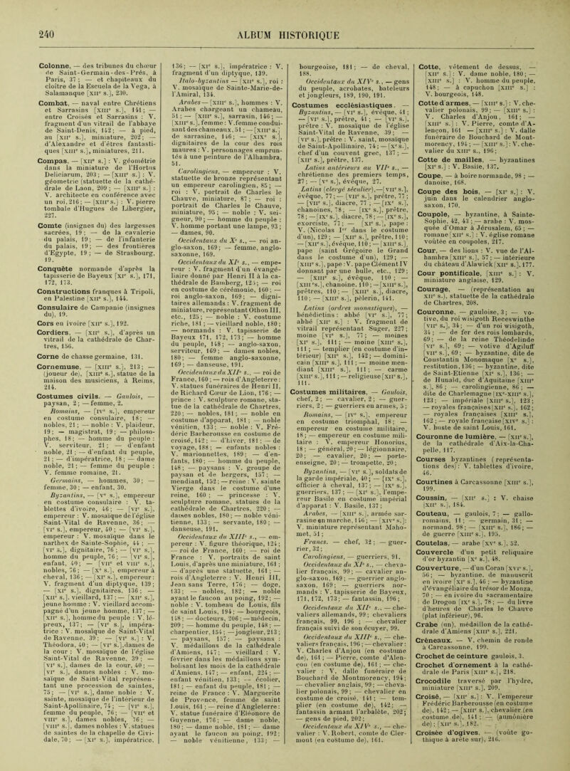 Colonne, — des tribunes du chœur de Saint-Germain-des-Prés, à Paris, 37 ; — et chapiteaux du cloître de la Escuela de la Vega, à Salamanque [xir s.], 230. Combat, — naval entre Chrétiens et Sarrasins [xme s.], 141; —- entre Croisés et Sarrasins : V. fragment d'un vitrail de l'abbaye de Saint-Denis, 142; — à pied, au [xir s.], miniature, 202; — d’Alexandre et d'êtres fantasti- ques [xme s.], miniatures, 211. Compas, — [xii” s.] : V. géométrie dans la miniature de l’Hortus Deliciarum, 203 ; — [xnr s.] : V. géométrie (statuette de la cathé- drale de Laon, 209 ; — [xiii s.] : V. architecte en conférence avec un roi,216; — (xnrs.] : V. pierre tombale d'Hugues de Libergier, 227. Comte (insignes du) des largesses sacrées, 19; — de la cavalerie du palais, 19; — de l'infanterie du palais, 19; — des frontières d’Egypte, 19 ; — de Strasbourg, 19. Conquête normande d’après la tapisserie de Bayeux [xie s.], 171, 172, 173. Constructions franques à Tripoli, en Palestine [xir s.], 144. Consulaire de Campanie (insignes du), i9. Cors en ivoire [xir s.], 192. Cordiers, — [xir s.], d’après un vitrail de la cathédrale de Char- tres, 15G. Corne de chasse germaine, 131. Cornemuse, — [xnr s.], 213; — (joueur de), [xnr s.], statue de la maison des musiciens, à Reims, 214. Costumes civils. — Gaulois, — paysan, 2; —femme, 2. Romains, — [iv° s.], empereur en costume consulaire, 18; — nobles, 21 ; — noble : V. plaideur, 19; — magistrat, 19; —philoso- phes, 18; — homme du peuple: V. serviteur, 21 ; — d’enfant noble, 21 ; — d’enfant du peuple, 21;— d'impératrice, 18; — dame noble, 21; — femme du peuple : V. femme romaine, 21. Germains, —■ hommes, 30; — femme, 30 ; — enfant, 30. Byzantins, — [ve s.], empereur en costume consulaire : V. ta- blettes d’ivoire, 46; — [vr s.], empereur : V. mosaïque de l'église Saint-Vital de Ravenne, 36; — [vie s.], empereur, 40 ; — [vr s.], empereur : V. mosaïque dans le narthex de Sainte-Sophie, 44 ; — [vie 3.], dignitaire, 76 ; — [vie s.), homme du peuple, 76; — [vie s.J, enfant, 40; — [vn° et VIIIe s.j, nobles, 76; —[xe s.], empereur à cheval, 136; — [XIe s.], empereur: V. fragment d’un diptyque, 139; — [xr s.], dignitaires. 136; — [xir s.], vieillard, 137 ; — [xne s.], jeune homme : V. vieillard accom- pagné d'un jeune homme, 137; — [xir s.], homme du peuple : V. lé- preux, 137; — [vie s.], impéra- trice : V. mosaïque de Saint-Vital de Ravenne, 39; — [vie s.] : V. Théodora, 40 ; — [vie s.],dames de la cour : V. mosaïque de l’église Saint-Vital de Ravenne. 39 ; — [VIe s.], daines de la cour, 40; — [vie s.], dames nobles : V. mo- saïque de Saint-Vital représen- tant une procession de saintes, 75; —[vie s.], dame noble : V. sainte, mosaïque de l’intérieur de Saint-Apollinaire, 74 ; — [vie s.J, femme du peuple, 76; — [vne et vme s.], dames nobles, 76; —- [vme s.j, dames nobles : V. statues de saintes de la chapelle de Civi- dale, 70; —[xie s.j, impératrice, 130; — [xie s.], impératrice : V. fragment d’un diptyque, 139. halo-byzantins — [xir s.], roi : V. mosaïque de Sainte-Marie-de- T Amiral, 134. Arabes—[xnr s.], hommes : V. Arabes chargeant un chameau, 51;— [XIIIe s.], sarrasin, 140 ; — [xme s.], femme : V.femme condui- sant des chameaux, 51 ; — [xnr s.] de sarrasine, 146; — [xixe s.j, dignitaires de la cour des rois maures : V. personnages emprun- tés à une peinture de l’Alhambra, 51. Carolingiens, — empereur : V. statuette de bronze représentant un empereur carolingien, 85 ; — roi : V. portrait de Charles le Chauve, miniature, 87; — roi : portrait de Charles le Chauve, miniature, 95 : — noble : V. sei- gneur, 90; — homme du peuple : V. homme portant une lampe, 93 ; — dames, 90. Occidentaux du X’ s., — roi an- glo-saxon, 169; — femme, anglo- saxonne, 169. Occidentaux du XI’ s., — empe- reur : V. fragment d'un évangé- liaire donné par Henri II à la ca- thédrale de Bamberg, 12.4; — roi en costume de cérémonie, 160; — roi anglo-saxon, 169; — digni- taires allemands : V. fragment de miniature, représentant Othon III, etc., 125; — noble : V. costume riche, 181 ; — vieillard noble, 180 ; — normands : V. tapisserie de Bayeux 171, 172, 173 ; — homme du peuple, 148; — anglo-saxon, serviteur, 169; — dames nobles, 180; — femme anglo-saxonne, 169 ; — danseuse, 191. Occidentaux du XIh s., — roi de France, 160 ; — rois d’Angleterre : V. statues funéraires de Henri II, de Richard Cœur de Lion, 176 ; — prince : V. sculpture romane, sta- tue de la cathédrale de Chartres, 220; — nobles, 181; — noble en costume d’apparat, 181 : — noble vénitien, 133; — noble : V. Fré- déric Barberousse en costume de croisé, 142 ; — d’hiver, 18! ; — de voyage, 188; — enfants nobles: V. marionnettes, 189; — d’en- fants, 180; — homme du peuple, 148; — paysans : V. groupe de paysan et de bergers, 157 ; — mendiant, 152 ; — reine : V. sainte Vierge dans le costume d’une reine, 160 ; — princesse : V. sculpture romane, statues de la cathédrale de Chartres, 220 ; — dames nobles, 180; — noble véni- tienne, 133; — servante, 180; — danseuse, 191. Occidentaux du XIIIe s., — em- pereur : V. figure théorique, 124; — roi de France, 160; — roi de France : V. portraits de saint Louis, d'après une miniature, 16) ; — d'après une statuette, 161; — rois d’Angleterre : V. Henri III, Jean sans Terre, 176; — doge, 133; — nobles, 182; — noble ayant le faucon au poing, 192 ; — noble : V. tombeau de Louis, fils de saint Louis, 194; — bourgeois, 148 ; — docteurs, 206 ; — médecin, 209 ; — homme du peuple, 148 ; — charpentier, 154 ; —jongleur, 213 ; — paysans, 157; — paysans : V. médaillons de la cathédrale d'Amiens, 147; — vieillard : V. février dans les médaillons sym- bolisant les mois de la cathédrale d’Amiens. 147; — enfant, 224; — enfant vénitien, 133; — écolier, 181 ; — enfant du peuple, 181 ; — reine de France : V. Marguerite de Provence, femme de saint 1 .ouis, 161 ; — reine d’Angleterre : V. statue funéraire d'Eléonore de Guyenne, 176; — dame noble, 180 ; — dame noble, 181 ; — dame ayant le faucon au poing, 192; — noble vénitienne, 133; — bourgeoise, 181; — de cheval, 188. Occidentaux du XIV’ s., — gens du peuple, acrobates, bateleurs et jongleurs, 189, 190, 191. Costumes ecclésiastiques. — Byzantins, — [vie s.], évêque, 41 ; — [vie s.j, prêtre, 41 ; — [vi s.], prêtre : V. mosaïque de l’église Saint-Vital de Ravenne, 39 ; — [vie s.j, prêtre : V. saint, mosaïque de Saint-Apollinaire, 74 ; — [xes.j, chef d’un couvent grec, 137; — [XIIe s.j, prêtre, 137. Latins antérieurs au VII’ s., — chrétienne des premiers temps, 27 ; — [ve s.j, évêque, 27. Latins (clergé séculier),—[vii's.J, évêque, 77 ;— [vne s.j, prêtre, 77 ; — [vne s.j, diacre, 77 ; — [ixe s.j, chanoines, 78; — [IXe S.J, prêtre, 78 ; —[ixe s.j. diacre, 78 ; — [ix s.j, exorciste, 77 ; — [xie s.j, pape : V. (Nicolas Ier dans le costume d’un), 129 ; — [XIIe S.J, prêtre, 110 ; — [xue s.j, évêque, 110 ; — [xiii0 s.j, pape (saint Grégoire le Grand dans le costume d’un), 129; — [xme s.j, pape : V. pape Clément IV donnant par une bulle, etc., 129; — [xme s.j, évêque, 110; — [xiii 's.J, chanoine. 110 ; — [xme s.j, prêtres, 110;— [xme s.j, diacre, 110; — [XIIIe s.j, pèlerin, 141. Latins (ordres monastiques), ■— bénédictins: abbé [VIe s.j, 77; abbé [xue s.j : V. fragment de vitrail représentant Suger, 227 ; moine [vie s.j, 77 ; -— moines [xie s.j, 111; — moine [xiii' s.j, 111 ; — templier (eu costume d’in- térieur) [XIIe S.J, 142; —domini- cain [xme s.j, 111 ; — moine men- diant [xme s.j, 111; — carme [xme s.j, 111 ; — religieuse [xir s.j, 111. Costumes militaires, — Gaulois, chef, 2 ; — cavalier, 2; — guer- riers, 2 ; — guerriers eu armes, 5 ; Romains, — [ive s.j, empereur en costume triomphal, 18; — empereur en costume militaire, 18; — empereur en costume mili- taire : V. empereur Honorius, 18 ; — général, 20 ; — légionnaire, 20 ; — cavalier, 20 ; — porte- enseigne, 20; — trompette, 20; Byzantins, — [vie s.j, soldats de la garde impériale, 40; — [ixe s.j, officier à cheval, 137 ; — [ixe s.j, guerriers, 137; — [xi° s.j, l’empe- reur Basile en costume impérial d’apparat : V. Basile, 137 ; Arabes, — [xiii s.j, armée sar- rasine en marche, I 46 ; — [xive s.j: V. miniature représentant Maho- met, 51 ; Francs. — chef, 32; —guer- rier, 32 ; Carolingiens, — guerriers, 91. Occidentaux du XI’ s., — cheva- lier français, 99;— cavalier an- glo-saxon. 169; — guerrier anglo- saxon, 169; — guerriers nor- mands : V. tapisserie de Bayeux, 171, 172, 173 ; — fantassin, 196; Occidentaux du XII’ s.. —che- valiers allemands, 99; chevaliers français, 99, 196 ; — chevalier français suivi de son écuyer, 99. Occidentaux du XIII’ s., — che- valiers français, 196 ; — chevalier : V. Charles d'Anjou (en costume de), 161 ; — Pierre, comte d'Alen- çon (en costume de), 161 ; ■— che- valier : V. dalle funéraire de Bouchard de Montmorency, 194; — chevalier anglais, 99; —cheva- lier polonais, 99; — chevalier en costume de croisé, 141 ; — tem- plier (en costume de), 142; — fantassin armant l'arbalète, 202; — gens de pied, 202 ; Occidentaux du XIV‘ s., — che- valier : V. Robert, comte de Cler- mont (en costume de), 161. Cotte, vêtement de dessus, — [XIIe s.j: V. dame noble, 180; — [xme s.j : V. homme du peuple, 148 ; — à capuchon [xme s.j : V. bourgeois, 148. Cotte d armes, — [xme s.j : V. che- valier polonais, 99; — [XIIIe s.j : V. Charles d’Anjou, 161; — [xme s.j : V. Pierre, comte d’A- lençon, 1G1 — [xme s.j : V. dalle funéraire de Bouchard de Mont- morency, 194 ; — [XIIIe S.J : V. che- valier du XIIIe s., 196; Cotte de mailles, — byzantines [xie s.j : V. Basile, 137, Coupe, — à boire normande, 98 ; — danoise, 168. Coupe des bois, — [xie s.j : V. juin dans le calendrier anglo- saxon, 170. Coupole, — byzantine, à Sainte- Sophie, 42, 43 ; — arabe : V. mos- quée d’Omar à Jérusalem, 65; — romane [xir s.j : V. église romane voûtée en coupoles, 217. Cour, — des lions : V. vue de l’Al- hambra [xme S.J, 57 ; — intérieure du château d’Alawick [xne s.j, 177. Cour pontificale, [xme s.j : V. miniature anglaise, 129. Courage, — (représentation an xne s.), statuette de la cathédrale de Chartres, 208. Couronne, — gauloise, 3; — vo- tive, du roi wisigoth Receswinthe [VIIe S.J, 34;^ — d’un roi wisigoth, 34 ; — de fer des rois lombards, 69; — de la reine Théodelinde [vie s.j, 69; — votive d'Agiluft' [vir s.j, 69; — byzantine, dite de Constantin Monômaque [xe s.j, restitution, 136; — byzantine, dite de Saint-Etienne [xie s.j, 136; — de Hunald, duc d'Aquitaine fxme s.j, 86 ; — carolingienne, 86 ; — dite de Charlemagne [ixe-xiue s.j, 123; — impériale [xnr s.j, 123; — royales françaises [xue s.j, 162; — royales françaises [xme s.j, 162 ; — royale française [xive s.j : V. buste de saint Louis, 161. Couronne de lumière, — [xirs.J, de la cathédrale d’Aix-la-Cha- pelle, 117. Courses byzantines ( représenta- tions des): V. tablettes d’ivoire, 46. Courtines à Carcassonne [xnr s.j, 199. Coussin, — [xne s.j : V. chaise [XIIe s.j, 184. Couteau, — gaulois, 7 : — gallo- romains, 11; — germain, 31; — normand. 98 ; —■ [xiii1' s.j, 186 ; — de guerre [xiii's.J, 195. Coutelas, — arabe [xve s.j, 52. Couvercle d'un petit reliquaire d’or byzantin [xe s.j, 48. Couverture, — d'un Coran [xvr s.j, 56; — byzantine, de manuscrit en ivoire [XIe s.j, 46 ; — byzantine d’évangéliaire du trésor de Monza, 70 ; — en ivoire du sacramentaire do Drogon [IXe s.j, 78; — du livre d'heures do Charles le Chauve (plat inférieur), 96. Crabe (un), médaillon de la cathé- drale d’Amiens [xme s.j, 221. Créneaux. — V. chemin de ronde à Carcassonne, 199. Crochet de ceinture gaulois, 3. Crochet d'ornement à la cathé- drale de Paris [xme s.], 218. Crocodile traversé par l’hydre, miniature [xme s.j, 209. Croisé, — [xne s.j : V. l’empereur Frédéric Barberousse (en costume de), 142 ; — [xnr s.j, chevalier (en costume de), 141 ; — (aumônière de) ; [xne Si], 182. Croisée d’ogives. — (voûte go- thique à arête sur), 216.