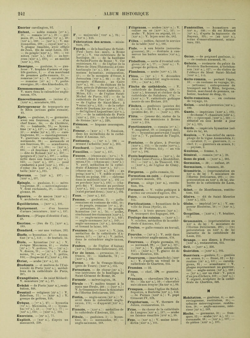 Encrier carolingien, 92. Enfant, — noble romain [ive s.], 21 ; — romain [ive s.]. 21 ; — ger- main, 30 ; — byzantin [vic s.], 40 : [xir s.], 180; — [xuc s.] : V. ma- rionnettes, 189; — royal [xnr s.] ; V. plaque émaillée, avec effigie de Jean, fils de saint Louis, 224: — du peuple [XIIIe s.], 181 ; — vé- nitien [xhic s.], 133;-— au ber- ceau [xme s.], 193 ; — au maillot [XIII' s.], 193. Enseigne, — gauloise, 5; — gau- loise : V. tropWe d'armes et cap- tifs gaulois, 1 ; — d’un marchand de pommes gallo-romain, 15; — romaine [IVe s.] : Y. cavalier,20; — romaine [ive s.] : V. porte- enseigne, 20;—des Almohades, 52. Ensemencement, — [xi' s.J : V. mars dans le calendrier anglo- saxon, 170. Ensevelissement, — (scène d') ; [xmc s.], miniature, 193. Entrepreneur de transports sur le Rhin (artisan gallo-romain), 15. Épée, — gauloise, 3; — germaine, avec son fourreau, 31 ; — d’un chef franc. 34; — do Childéric, 34; — lombarde, 71; — byzan- tine [xe s.], 137 ; — arabe [ixe s.], 52 ; — arabe [XIe s.], 52; — caro- lingienne, 91 ; — carolingiennes : V. guerriers carolingiens, 91 ; — normande, 98; — normande et son fourreau, 98 ; — Scandinave, 31; — [xie s.], 195; — [XIIe s.], 195: — et fourreau [xue s.], 197; — dite de Roland [xne s.], 197 ; — (poignécd’); [xues.], 197 ; — solen- nelle dans son fourreau [xne s.], 123; — [xme s.], 197; — pour combattre à pied [xme s.], 195; — d’estoc [fin xnr s.], 195; — do taille [xuie s.], 195. Éperons, — [xne s.], 197; — [XIIIe s.J, 197. Épingle, — gauloise, 3;— méro- vingienne, 38 ; — mérovingienne : V. dent enchâssée, 38;—carolin- gienne, 90. Équerre, — de maçon [xme s.] : V. architecte et roi, 216. Équilibristes, — [xive s.], 191. Équipement, — d’un homme d'armes [miniature, xme s.], 197. Esclave, — (Plaque d'identité d’un), 28. Escrime, — (Jeu de 1’); [xive s.], 189. Étendard, — sur une voiture, 202. Étoffe, — byzantine, 47 ; — byzan- tine [xe s.], 110; — de tenture, 54. Étole, — byzantine [vr s.] : V. évêque Maximien, 41 ; — étoles [ixe s.] : V. prêtres, 78 ; — [ixe s.] : V. diacre, 78 ; — [ixe s.] : V. cha- noine, 78 ; — [xie s.] : V. prêtre, 110; — (fragment d’);[xiue s.], 116. Étrier, — arabe [xve s.], 52. Étudiants, — et maîtres de l'Uni- versité de Paris [xme s.], médail- lons de la cathédrale de Paris, 207. Évangéliaire, — de saint Médard : V. miniature [ixe s.], 97. Évêché — de Paris [xme s.], resti- tution, 160. Éventail— religieux [ixe s.] : V. flabellum, 77 ; — [xme s.] : V. groupe de prêtres, 110. Évêque, — [ve s.], 27 ; — byzantin [VIe s.], Maximien, 41 ; — byzan- tin [VIe s.], 41 ; — [vne s.], 77 ; — [XIIe s.], 110 ; — [xme s.], 110. Exorciste, — [ixe s.], 77. Explicit, — [xuc s.], d’après un manuscrit, 230. F F. — majuscule [ viuc s.], 95; — [xue s.].'223. Fabrication des armes, — minia- ture, 202. Façade, — de la basilique de Saint- Paul - hors - les - murs, à Rome [ive s.] : V. vue extérieure de la basilique, 24 ; — de la basilique de Saint-Pierre de Rome : Y. vue extérieure, 83; — de l'église de la Mère-de-Dieu (Théotocos),à Cons- tantinople [xe s.], 138 ; — d'une maison byzantine, restauration, 45 ; — de la mosquée d’Omar, à Jérusalem [vne s.], 65 ; — de la mosquée d’Hassan , au Caire [xive s.], 66 ; — du château do la Ziza, près de Palermefxn' s.], 58; — de l’église Saint-Ambroise, à Milan, 132; — de l’église Saint- Michel de Pavie, 132 ; — de la cathédrale de Pise [xie s.], 132 ; — de l’église de Saint-Marc , à Venise [xi° s.'J, 133 ; — de la cathé- dralede Durham [xi-xne s.], 174; — de l’église d'Angoulême [xir s.], 217 ; — de la cathédrale de Paris [xme s.], 218; — de la cathédrale de Sienne [xive s.], 229. Faïences, — hispano-moresques, 55. Faneur, — [xine s.] : V. fenaison, dans les médaillons de la cathé- drale d’Amiens, 147. Fantassin, — [xie s.], 196 ; — armant l'arbalète [xme s.], 202. Fauchard, — [xme s.], 195. Faucilles, — [xiue s.], 157. Faucon, — (chasseau); [xi's.] : V. octobre, dans le calendrier anglo- saxon, 170; — (chasse au) ; [xnr s.]: V. avril, médaillon de la cathé- drale d’Amiens [xme s.], 147 ; — (chasse au); [XIIIe s.], 192 ; —au poing [xiue s.] : V. noble ayant le faucon au poing, 192 ; -— enfermé dans le maillolet[xme s.], 192; — au perchoir [XIIIe s.], 192 ; — (cha- pols de) : V. faucons au perchoir [XIIIe s.], 192 ; — avec leur chapel (valet portant deux); [xute s.], 192. Faux, — [XIIIe s.], 157. Femme, — gauloise, 2; — gallo- romaines en costume de ville, 10 ; — du peuple, romaine [ive s.], 21 ; — germaines, 30; — du peuple, byzantine [vie s.], 76; — arabe, conduisant des chameaux [xiii' s.], 51 ; — anglo-saxonne [Xe s.], 169 ; — anglo-saxonnes [XIe s.], 169 ; — anglo-saxonnes [xie s.], dévidant et tissant la laine, 169. Fenaison (la), — [xnr s.] : V. juin, médaillon de la cathédrale d'A- miens, 147 ; — [xie s.] : V. juillet, dans ie calendrier anglo-saxon, 170. Fenêtre, — do l’église d'Aulnay [xue s.] (Charente-Inférieure), 221. Fer de lance, — germaine, 31 ; — francs, 32; — lombards, 71 ; — [XIIIe s.], 195. Ferme. — de la Grange-Meslay (près de Tours); [xnr s.], 153. Fermeture, — do chœur [ixe s.] : vue intérieure do la basilique de Saint-Clément de Rome, 26. Fermoir. — mérovingien, 38. Férule — : Y. maître tenant à la main une férule, 206 ; — [xne s.] : V. la Grammaire dans la miniature de l’Hortus Deliciarum, 203. Festin, — anglo-saxon [xie s.] : V. avril dans lo calendrier anglo- saxon, 170; — d'apparat [xir s.], 187. Fiancés, — [xiii' s.] : médaillon de la cathédrale d’Amiens, 221. Fibule, — gauloises, 3 ; — byzan- tine, 45 ; — normandes, 98 ; — anglo-saxonne, 168. Filigranes, — arabes [xive s.] : V. collier en or [xive s.], 53 ; — arabe : V. bijou en argent, 53; — [xue s.] : V. bijou orné de, 182. Filles, — nobles, faisant le service de la table [xme s.], 186. Fiole, — à eau bénite (mérovin- giennne), 38; —destinée à con- server les huiles saintes [vu' s.J, 80. Flabellum, — sorte d’éventail reli- gieux [ixe s.], 77 ; — [xme s.] : V. groupe de prêtres, 110. Flambeau, — arabe [xive s.], 54. Fléau, — [xie s.l : V. décembro dans le calendrier anglo-saxon, 170 ; — [XIIe S.], 197. Flèche de cathédrale, — : V. cathédrale de Bamberg, 128 ; — [xme s.], transept et clocher de la cathédrale de Salisbury, 174; — [XIIIe s.] : Y. cathédrale gothique munie de ses flèches. 219. Flèches, — gauloises (pointes de) en os, 4 ; — en fer, 4 ; — germaines (pointes de), 31 ; — [xiii' s.]. 195. Flûte, — (joueur de), statue de la maison des musiciens à Reims [XIIIe s.], 214. Fonctionnaire, — romain [ive s.]: V. magistrat, 19; — (insignes des), 19 ; — byzantins percevant l'impôt [xne s.] : V. paiement do l’impôt, 140. Fontaine, — de place, à Provins [XIIIe s.], 152 ; — de route [xiv's.], près de Poitiers, 152; — au vin [xne s.], 186. Fonts baptismaux, — [xne s.), do l'église Saint-Pierre,à Montdidier, 113 ; — [xne s.], de Thouveil. 120; — [xme s.], de l'église do Cluny, 113. Forgeron, — gallo-romain, 15. Formation en coin, — d'après une peinture murale, 202. Forme, — siège [xne s.], restitu- tion, 184. Formeret, — V. voûte gothique à arêtes sur croisée d'ogives, 216. Foire, — en Champagne au xiii's-, 155. Fortifications, — byzantines delà ville de Dana (Syrie), 44. Fouet, — à trois queues [xue s.] : V. transport des bagages, 188. Foulage des raisins, — [xme s.] : V. octobre, médaillon de la cathé- drale d’Amiens, 147. Foulon, — gallo-romain au travail, 15. Fourche, — [xic s.] : V. août dans le calendrier anglo-saxon, 170. Fourreau, — d’épée germain, 31; — normand, 98; — [xiic s.], 197 ; — [XIIe s.] : V. épée solennelle, 123; - [XIIIe s.] : V. glaive dit de Saint-Maurice, 123. Fourrures,— (marchands de); [xme s.] : V. d’après un vitrail de la cathédrale de Chartres, 154. Framées. — 32. Franc, — chef, 32» — guerrier, 32, Français, — chevaliers [fin xie s.], 99 ; — [fin XIIe s.], 99 ; —chevalier suivi de son écuyer [fin xue s.], 99. Fresques, — dans l’église du Saint- Sepulcre, à Barlctta [XIIe s.], 134; — de Pernes [xiii* s.] : V. pape Clément IV, 129. Frigidarium, — V. thermes de Julien, restauration, 23. Frise, — du chœur de la cathédrale de Langres [xiir s ], 217 ; — arabe en faïence émaillée [xvie s.], 55. Froc, — [xne s.] : V. moine béné- dictin [xme s.], III. Funérailles, — byzantines au XIIe s., 140;— du roi Édouard [xic s.], d’après la tapisserie do Bayeux, 194; — [au xme s.], scène d'ensevelissement, minia- ture, 193. G Gaine, — de poignard gauloise, 4; — de couteau normand, 98. Galerie, — restaurée du palais de Frédéric Barberousse, à Gelnhau- sen [xir s.J, 127 ; — du cloître do l'abbayo du Mont Saint-Michel [xme s.], 115. Gallo-romain, — portant l'épée, 10 ; — en costume de voyage, 10 ; — (artisans) : entrepreneur de transport sur le Rhin, forgeron, foulon, marchand de pommes, sa- botier, tondeur de drap, 15. Gallo-romaines, — en costume de voyage, 10. Galon, — orné de pierreries [xne s.J, 180. Gants, — impériaux [xme s.], 123; — de chasse :V.chasseurs [xnr s.], 192 ; — épiscopal, [xme s.J, 121 ; — abbatial en soie brodé à jour [Xe s.], 121. Garde, — impériale byzantine (sol- dats de la), 40. Gaulois, — V. bas-relief du sarco- phage de la vigne Ammendola, 1 ; — cavalier, 2 ; — guerriers, 2 ; — chef, 2 ; — guerriers en armes, 5 ; — paysan, 2. Gauloise, — femme, 2. Général, — romain [ive s.], 20. Gens de pied, — [xme s.J, 202. Germains, — 30 ; — enfant, 30. Germaines, — femmes, 30. Géométrie, — (représentation au xne s. de la) : V. miniature de l'Hortus Deliciarum, 203 ; — (re- présentation au xme s. de la), sta- tuette de la cathédrale de Laon, 209. Gibet, — do Montfaucon, restitu- tion, 152. Glaive, — dit de Saint-Maurice [xme s.], 123. Globe, — impérial [ive s.J : V. em- pereur Houorius, 18 ; — [xir s.J, 123. Goupillon, - [xme s.J : V. bénitier, 117. Grammaire, — (représentation au xue s. de la) : V. miniature de l'Hortus Deliciarum, 203; —(re- présentation au xme s. de la) statuette de la cathédrale de Laon, 212. Grange, — aux dîmes, à Provins [xme s.J, restauration, 154. Gril, — [xive s.J, 226. Guéridon. — [xiue s.J, 185. Guerriers, — gaulois, 2 ; — gaulois en armes, 5 ; — franc, 32 ; — by- zantins [IXe s.J, 137 ; — carolin- giens, 91 ; — Scandinave : V. plaque représentant un guerrier, 168; — anglo-saxon [XIe s.J, 169 ; — [xie s.J, sur un char : Y. pièce d’un jeu d’échecs, 189 ; — [xir s.J : V. orgueil, sculpture do la cathé- drale de Chartres, 208. H Habitation, — gauloise, 6 ; — mé- rovingienne, restitution, 35 ; — urbaine mérovingienne, restitu- tion, 38 ; — anglo-saxonne, inté- rieur [xie s.J, 169. Hache, — germaine, 31 ; — fran- ques, 32 ;—arabe fxve S.J, 52; — normande, 98; — [xue s.J, 197; —- de piéton [xme s.J, 197.
