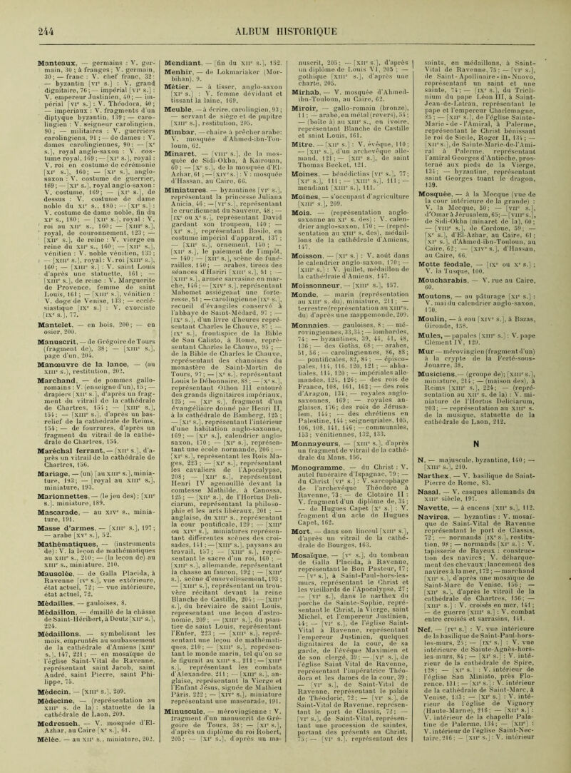 Manteaux, — germains : V. ger- main, 3U ; à franges; V. germain, 30; — franc: V. chef franc, 32: — byzantin [vie s.] : V. grand dignitaire, 70 ; — impérial [vi': s.] : V. empereur Justinien, 40 ; — im- périal [vie s.] : V. Théodora, 40; — impériaux : V. fragments d'un diptyque byzantin, 139; — caro- lingien : V. seigneur carolingien, 90 ; — militaires : V. guerriers carolingiens, 91 ; — de dames : V. dames carolingiennes, 90: —[xe s.], royal anglo-saxon : V. cos- tume royal, 109 ;— [xi° s.], royal : V. roi èn costume de cérémonie [XIe s.], 160; — [XIe s.], anglo- saxon : V. costume de guerrier, 169 ; — [XIe s.], royal anglo-saxon : V. costume, 109; — [xie s.], de dessus : V. costume de dame noble du XIe s., 180; — [xr s.] : V. costume de dame noble, fin du XIe s., 180; — [XIIe s.], royal : V. roi au XIIe s., 100; — [XIIIe s.], royal, de couronnement, 123; — [xne s.], de reine : V. vierge en reine du XIIe s., 160; —[XIIe s.J, vénitien : V. noble vénitien, 133 ; i — [XIIIe s.], royal : V. roi [XIIIe s.], 160; — [xme s.] : V. saint Louis d’après une statuette, 161 ; — [xine s.], de reine : Y. Marguerite de Provence, femme de saint Louis, 161 ; — [xnr s.], vénitien : V. doge de Venise, 133 ; — ecclé- siastique [ixe s.] : Y. exorciste [IXe S.], 77. Mantelet, — en bois, 200; — en osier, 200. Manuscrit, — de Grégoire de Tours (fragment de), 38; — [xme s.], page d’un, 204. Manœuvre de la lance, — (au xme s.), restitution, 202. Marchand, — de pommes gallo- romains : V. (enseigne d’un), 15; — drapiers [xit s.], d’après un frag- ment du vitrail de la cathédrale de Chartres, 154; — [xnr s.], 154: — [XIIIe s.], d’après un bas- relief de la cathédrale de Reims, 154; — de fourrures, d’après un fragment du vitrail de la cathé- drale de Chartres, 154. Maréchal ferrant, — [xne s ], d’a- près un vitrail de la cathédrale de Chartres, 156. Mariage, — (un) [au xme s.], minia- ture, 193; — [royal au XIIIe s.], miniature, 193. Marionnettes, — (le jeu des) ; [xn* s.], miniature, 189. Mascarade, — au xive s., minia- ture, 191. Masse d’armes, — [xnr s.], 197 ; — arabe [xve s.], 52. Mathématiques, — (instruments de) : V. la leçon de mathématiques au XIIIe s., 210; — (la leçon de) au XIIIe s., miniature. 210. Mausolée, — de Galla Placida, à Ravenne [ive s.], vue extérieure, état actuel, 72; — vue intérieure, état actuel, 72. Médailles, — gauloises, 8. Médaillon. — émaillé de la châsse de Saint-Héribert, à Deutz [xne s.], 224. Médaillons. — symbolisant les mois, empruntés au soubassement de la cathédrale d’Amiens [xin° s.J, 147, 221 ; — en mosaïque de l’église Saint-Vital de Ravenne, représentant saint Jacob, saint André, saint Pierre, saint Phi- lippe, 75. Médecin, — [xme s.], 209. Médecine, — (représentation au xme s. de la) : statuette de la cathédrale de Laon, 209. Medresseh, — V. mosquée d’El- Azhar, au Caire [xe s.], 61. Mêlée. — au XIIe s., miniature, 202. Mendiant, — [fin du xir s.], 152. Menhir, — de Lokmariaker (Mor- bihan), 9. Métier, — à tisser, anglo-saxon [xie s.] : Y. femme dévidant et tissant la laine, 169. Meuble, — à écrire, carolingien, 93 ; — servant de siège et de pupitre [xme s.], restitution, 205. Mimbar, —chaire à prêcher arabe: V. mosquée d’Ahmed-ibn-Tou- loum, 62. Minaret, — [vnr s.], de la mos- quée de Sidi-Okba, à Kairouan, 60 ; — [Xe s.], do la mosquée d’EI- Azhar, 61 ; — [xives.]: V : mosquée d'Hassan, au Cairo, 60. Miniatures. — byzantines [vr s.], représentant la princesse Juliana Anicia, 46;—[vies.], représentant le crucifiement du Sauveur, 48 ; — [ixe ou xe s.], représentant David gardant son troupeau, 140 ; — [XIe s.], représentant Basile, en costume impérial d’apparat, 137 ; — [xne s.], ornement, 140 ; — [xne s.], le paiement de l'impôt, — 140; — [XIIe s.], scène de funé- railles, 140; — arabes, tirées des séances d’Hariri [xme s.], 51 ; — [xnr s.], armée sarrasine en mar- che, 146; — [XIVe s.], représentant Mahomet assiégeant une forte- resse, 51 ; —carolingienne[ixe s.], recueil d’évangiles conservé à l’abbaye de Saint-Médard, 97 ; — [ixe s.], d'un livre d’heures repré- sentant Charles le Chauve, 87 ; — [IXe s.], frontispice de la Bible de San Calisto, à Rome, repré- sentant Charles le Chauve, 95 ; — de la Bible de Charles le Chauve, représentant des chanoines du monastère de Saint-Martin de Tours, 97 ; — | Xe s.], représentant Louis le Débonnaire, 88 ; — [Xe s.], représentant Othon III entouré des grands dignitaires impériaux, 125; — [xie s.], fragment d’un évangéliaire donné par Henri II, à la cathédrale de Bamberg, 125 ; — [XIe s.], représentant l’intérieur d’une habitation anglo-saxonne, 169; — [xr s.], calendrier anglo- saxon, 170; — [xie s.], représen- tant une école normande, 206 ; — [xie s.], représentant les Rois Ma- ges, 223 ; — [XIe s.], représentant les cavaliers de l'Apocalypse, 208; — [xne s.], représentant Henri IV agenouillé devant la comtesse Mathilde, à Canossa, 125; — [XIIe s.], de l’Hortus Deli- ciarum, représentant la philoso- phie et les arts libéraux, 201 ; — anglaise, du xme s., représentant la cour pontificale, 129; — [XIIIe ou XIVe s.], miniatures représen- tant différentes scènes des croi- sades, 141;—[XIIIe s.], paysans au travail, 157 ; — [xnr s.], repré- sentant le sacre d’un roi, 160 ; — [xme s.], allemande, représentant la chasse au faucon, 192 ; — [xme s.], scène d'ensevelissement, 193 ; — [xiiT s.], représentant un trou- vère récitant devant la reine Blanche de Castille, 20 4 ; — [XIIIe s.], du bréviaire de saint Louis, représentant une leçon d'astro- nomie, 209; — |XIIIe s.], du psau- tier de saint Louis, représentant l’Enfer, 223 ; — [XIIIe s.j, repré- sentant une leçon de mathémati- ques, 210; — [xme s.], représen- tant le monde marin, tel qu’on se le figurait au xme s., 211 ; — [xme s.], représentant les combats d’Alexandre, 211 ; — [xine s.], an- glaise, représentant la Vierge et l'Enfant Jésus, signée de Mathieu Pâris. 222 ; — [xive s.], miniature représentant une mascarade, 191. Minuscule. — mérovingienne : V. fragment d’un manuscrit de Gré- goire de Tours, 38; — [XIe s.], d'après un diplôme du roi Robert, 205; — [XIe s.], d'après un ma- nuscrit, 205; —[xir s.], d’après un diplôme de Louis VI, 205 : — gothique [XIIIe s.], d’après une charte, 205. Mirhab, — V. mosquée d'Ahmed- ibn-Touloun, au Caire, 62. Miroir, — gallo-romain (bronze), 11 ; — arabe, en métal (revers), 54; — (boîte à) au XIIIe s., on ivoire, représentant Blanche de Castille et saint Louis, 161. Mitre. — fxne s.] : V. évêque, 110 ; — [xne s.], d’un archevêque alle- mand. 121;— [xir s.], de saint Thomas Becket, 121. Moines, — bénédictins [vie s.], 77; [XT s.], 111 ; — [XIIIe s.], 111; — mendiant [XIIIe s.], 111. Moines, — s’occupant d'agriculture [xme s.], 209. Mois. — (représentation anglo- saxonne an xr s. des) : V. calen- drier anglo-saxon, 170; — (repré- sentation au xme s. des), médail- lons de la cathédrale d'Amiens, 147. Moisson, — [xie s.] : V. août dans le calendrier anglo-saxon, 170; — [XIIIe s.] : V. juillet, médaillon de la cathédrale d'Amiens, 147. Moissonneur, — [xiii” s.], 157. Monde, — marin (représentation au XIIIe s. du), miniature, 211; — terrestre (représentation au xmes. du) d’après une mappemonde, 209. Monnaies. — gauloises. 8; — mé- rovingiennes, 33,34 ; — lombardes, 74; —byzantines, 39, 44, 41, 48, 136;— des Goths, 68; — arabes, 51,56; — carolingiennes, 86, 88; — pontificales, 82, 84 ; —épisco- pales, 114, 116. 120, 121 ; — abba- tiales, 114, 120 ; — impériales alle- mandes. 124, 126;— des rois de France, 108, 161, 162; — des rois d'Aragon, 134;— royales anglo- saxonnes, 169; — royales an- glaises, 176; des rois do Jérusa- lem, 144; — des chrétiens en Palestine, 144 ; seigneuriales, 105, 106, 108, 141, 146; —communales, 153; vénitiennes, 132, 133. Monnayeurs, — [xnie s.], d’après un fragment de vitrail de la cathé- drale du Mans, 156. Monogramme, — du Christ : V. autel funéraire d’Ispagnac, 79; — du Christ [VIe s.] : V. sarcophage de l’archevêque Théodore à Ravenne, 73 ;— de Clotaire II : V. fragment d’un diplôme de, 34; — de Hugues Capet [xe s.] : V. fragment d’un acte de Hugues Capet, 162. Mort, — dans son linceul [xme s,], d'après un vitrail do la cathé- drale do Bourges, 163. Mosaïque. — [ve s.], du tombeau de Galla Placida, à Ravenne, représentant le Bon Pasteur, 17; — [ve s.], à Saint-Paul-hors-les- murs, représentant le Christ et les vieillards de l’Apocalypse, 27 ; — [vie s.], dans le narthex du porche de Sainte-Sophie, repré- sentant le Christ, la Vierge, saint Michel, et l'empereur Justinien, 44; — [vie s.], de l’église Saint- Vital à Ravenne, représentant l'empereur Justinien, quelques dignitaires de la cour, de sa garde, de l’évêque Maximien et de son clergé, 39; — [vT s.], de l’église Saint Vital de Ravenne, représentant l’impératrice Théo- dora et les dames de la cour, 39; — [vic s.], de Saint-Vital de Ravenne, représentant le palais de Théodoric, 72; — [vr s.], de Saint-Vital de Ravenne, représen- tant le port de Classis, 72; — [vie s.], de Saint-Vital, représen- tant une procession de saintes, portant des présents au Christ, 75;— [vie s.J, représentant des saints, en médaillons, à Saint- Vital de Ravenne, 75; — [vi* s.], de Saint- Apollinaire - in- Nuovo, représentant un saint et une sainte, 74;— [ixe s.], du Tricli- nium du pape Léon III, à Saint- Jean-de-Latran, représentant le pape et l'empereur Charlemagne, £5 ; — [xir s.], de l’église Sainte- Marie - de - l’Amiral, à Païenne, représentant le Christ bénissant le roi de Sicile, Roger II, 134; — [xirs.], de Sainte-Marie-de-l’Ami- ral à Palerme, représentant l'amiral Georges d'Antioche, pros- terné aux pieds de la Vierge, 13 4; — byzantine, représentant saint Georges tuant le dragon, 139. Mosquée, — à la Mecque (vue de la cour intérieure de la grande) : V. la Mecque, 50 ; — [vir s.], d'Omar à Jérusalem, 65;—[vnr s.], de Sidi-Okba (minaret de la), 60; — [vme s.], de Cordoue, 59; — [xe s.], d'El-Azhar, au Caire, 01 ; [xr s.], d'Ahmed-ihn-Touloun, au Caire, 62; — [xive s.], d’Hassan, au Caire, 66. Motte féodale, — [ixe ou Xe s.] ; V. la J usque, 100. Moucharabis, — V. rue au Caire, 60. Moutons, — au pâturage [xi* s.] : V. mai du calendrier anglo-saxon, 170. Moulin, — à eau [xive s.], à Bazas, Gironde, 158. Mules, — papales [xnr s.] ; V. pape Clément IV, 129. Mur — mérovingien (fragment d'un) à la crypte de la Ferté-sons- Jouarre, 38. Musiciens,— (groupe de); [xiirs.], miniature, 214; —(maison des), à Reims [xnie s.], 224; — (repré- sentation au xue s. de la) : V. mi- niature de l'Hortus Deliciarum, 203; — représentation au xiii s. de la musique, statuette de la cathédrale de Laon, 212. N N, — ma juscule, byzantine, 140 ; — [xme s.j, 210. Narthex, — V. basilique de Saint- Pierre de Rome, 83. Nasal. — V. casques allemands du xiii” siècle, 197. Navette, — à encens [xir s.], 112. Navires, — byzantins ; V. mosaï- que de Saint-Vital de Ravenne représentant le port de Classis, 72 ; — normands [ixe s.], restitu- tion. 98 ; — normands [xie s.] : V. tapisserie de Bayeux : construc- tion des navires ; V. débarque- ment des chevaux; lancement des navires à la mer, 172; — marchand [xne s.], d’après une mosaïque do Saint-Marc de Venise, 156; — [xne s.], d’après le vitrail de la cathédrale de Chartres, 156; — [xme s.] : V. croisés en mer, 141 ; — de guerre [xiii s.] ; V. combat entre croisés et sarrasins, 141. Nef. — [ive s.] : V. vue intérieure delà basilique de Saint-Paul-hors- les-murs, 25; — [IXe s.] : V. vue intérieure de Sainte-Agnès-hors- les-murs, 84; — [XIe s.] : V. inté- rieur de la cathédrale de Spire, 128; — [xie s.] : V. intérieur de l’église San Miniato, près Flo- rence, 131 ; —[XIe s.j : V. intérieur de la cathédrale de Saint-Marc, à Veuise, 133; — [XIe s.] : V. inté- rieur de l’église de Vignory (Haute-Marne), 216; — [XIIe s.] : V. intérieur de la chapelle Pala- tine de Palerme, 134; — [XIIe] : V. intérieur do l’église Saint-Nec- taire,216 ; — [XIIe s.] : V. intérieur