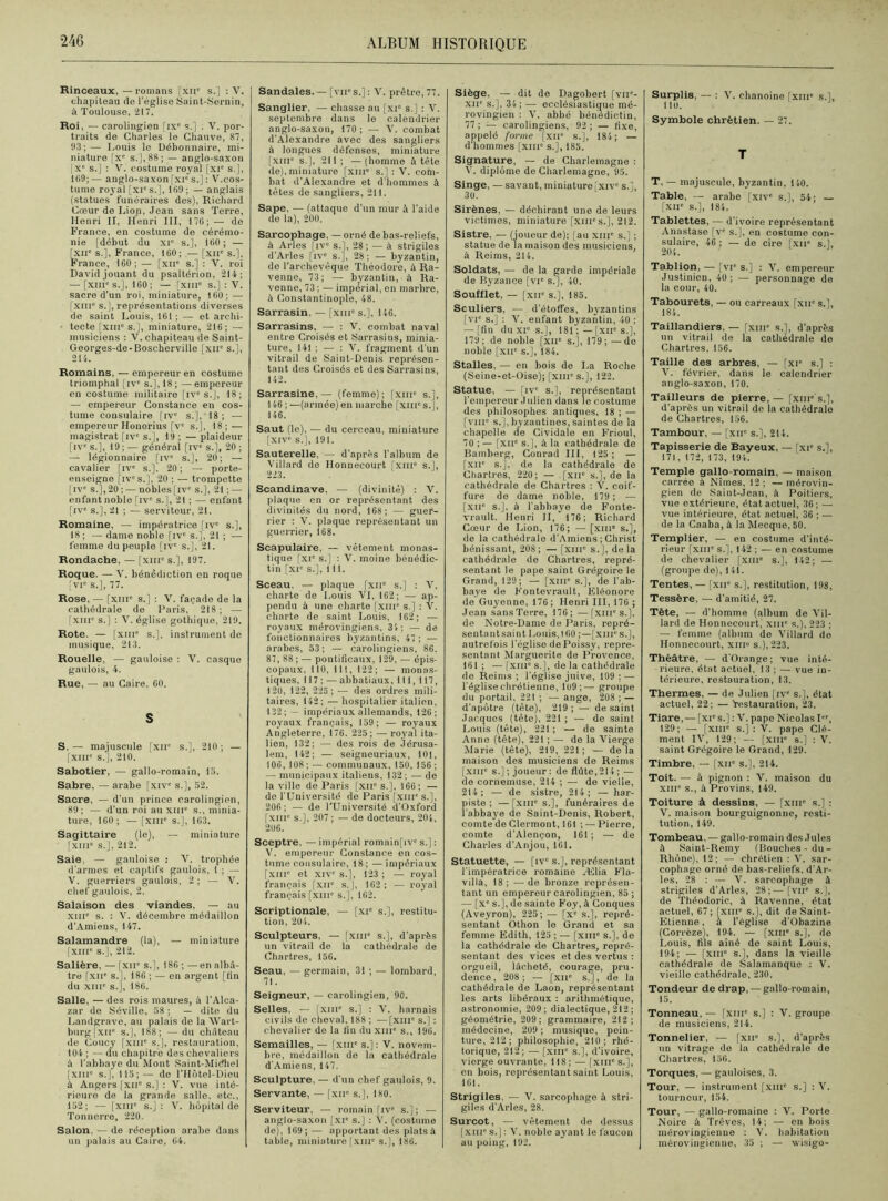 Rinceaux, — romans fxn' s.] : V. chapiteau de l'église Saint-Sernin, à Toulouse, 217. Roi, — carolingien [ixe s.j ; V. por- traits de Charles le Chauve, 87, 93;— I,ouis le Débonnaire, mi- niature [xc s.],,88; — anglo-saxon [Xe s.] : V. costume royal [xie s.], 109; — anglo-saxon [xie s.] : V.cos- tume royal [xi's.], 109 ; — anglais (statues funéraires des), Richard Cœur de Lion, Jean sans Terre, Henri II, Henri III, 170;— de France, en costume de cérémo- nie [début du xr s.], iOO; — [XIIe s.], France, 160; — [xne s.]. France, 160; — [xue s.] : V. roi David jouant du psaltérion, 214; — [xiiîc s.], 160; — [xiii“ s.] : V. sacre d’un roi, miniature, 160 ; — [xuie s.], représentations diverses de saint Louis, 161; — et archi- tecte [xmc s.], miniature, 216; — musiciens : V. chapiteau de Saint- Georges-de-Boscherville [xne s.], 214. Romains. — empereur en costume triomphal [ive s.], 18; —empereur en costume militaire [iv° s.], 18; — empereur Constance en cos- tume consulaire [ive s.],'18; — empereur Houorius [Ve s.j, 18 ; — magistrat [ive s.], 19 ; — plaideur [ive s.], 19 ; — général [ive s.], 20 ; — légionnaire [iv° s.], 20; — cavalier [ive s.]. 20; — porte- enseigne fiv1's.], 20 ; — trompette [IVe s.],20 ; — nobles[ive s.], 21 ; — enfant noble [ive s.], 21 ; — enfant [ive s.], 21 ; — serviteur, 21. Romaine, — impératrice [ive s.], 18; — dame noble [ive s.], 21 ; — femme du peuple [ive s.], 21. Rondache, — [xme s.], 197. Roque. — V. bénédiction en roque [vie s.], 77. Rose, — [xiiic s.] : V. façade de la cathédrale do Paris, 218; — [xme s.] : V. église gothique, 219. Rote. — [xme s.], instrument de musique, 213. Rouelle, — gauloise : V. casque gaulois, 4. Rue, — au Caire. 60. S S. — majuscule [xne s.], 210 ; — [XIIIe s.'j, 210. Sabotier, — gallo-romain, 15. Sabre, — arabe [xive s.], 52. Sacre, — d’un prince carolingien, 89; — d'un roi au xme s., minia- ture, 160; — [xme s.], 163. Sagittaire (le), — miniature [xme s.], 212. Saie, — gauloise : V. trophée d'armes et captifs gaulois, 1 ; — V. guerriers gaulois, 2 ; — V. chef gaulois, 2. Salaison des viandes, — au xine s. : V. décembre médaillon d'Amiens, 147. Salamandre (la), — miniature [xme s.], 212. Salière, — [xir s.], 186 ; —en albâ- tre [xue s.j, 186 ; — en argent [fin du xnr s.j, 186. Salle, — des rois maures, à l’Alca- zar de Séville, 58 ; — dite du Landgrave, au palais de la Wart- burg[xue s.], 188; — du château de Coucy [xme s.], restauration, 104 ; — du chapitre des chevaliers à l'abbaye du Mont Saint-Midhel [xme s.], 115;— de l’Hôtel-Dieu à Angers [xne s.] : V. vue inté- rieure de la grande salle, etc., 152; — [xiii° s.]: V. hôpital de Tonnerre, 220. Salon, — de réception arabe dans un palais au Caire, 64. Sandales.— [vn*s.]: V. prêtre,77. Sanglier, — chasse au [xie s.] : V. septembre dans le calendrier anglo-saxon, 170 ; — Y. combat d’Alexandre avec des sangliers à longues défenses, miniature [xme s.], 211 ; — (homme à tête de), miniature [xme s.] : V. com- bat d'Alexandre et d'hommes à tètes de sangliers, 211. Sape, — (attaque d'un mur à l’aide de la), 200. Sarcophage, — orné de bas-reliefs, à Arles [ive s.], 28 ; — à strigiles d’Arles [ive s.], 28; — byzantin, do l’archevêque Théodore, à Ra- venne, 73; — byzantin, à Ra- venne, 73 ; — impérial, en marbre, à Constantinople, 48. Sarrasin, — [xme s.], 146. Sarrasins, — : V. combat naval entre Croisés et Sarrasins, minia- ture, 141 ; — : V. fragment d’un vitrail de Saint-Denis représen- tant des Croisés et des Sarrasins, 142. Sarrasine, — (femme); fxni s.], 146 ; —(armée) en marche [xm's.J, 146. Saut (le), — du cerceau, miniature [xive s.j, 191. Sauterelle, — d’après l'album de Villard de Honnecourt [xm° s.], 223. Scandinave, — (divinité) : V. plaque en or représentant des divinités du nord, 168; — guer- rier : V. plaque représentant un guerrier, 168. Scapulaire, — vêtement monas- tique [xie s.] : V. moine bénédic- tin [xie s.], 111. Sceau, — plaque [xne s.] : V. charte de Louis VI, 162; — ap- pendu à une charte [xur s.] : V. charte de saint Louis, 162; — royaux mérovingiens, 34; — de fonctionnaires byzantins, 47; — arabes, 53; — carolingiens, 86. 87, 88 ; — pontificaux, 129, — épis- copaux, 110, 111, 122; — monas- tiques, i 17 ; — abbatiaux, 111, 117, 120, 122, 225 ; — des ordres mili- taires, 142; — hospitalier italien, 132;— impériaux allemands, 126; royaux français, 159; — royaux Angleterre, 176. 225; — royal ita- lien, 132; — des rois de Jérusa- lem, 142; — seigneuriaux, 101, 106, 108 ; — communaux, 150, 156 ; — municipaux italiens, 132; — de la ville de Paris [xue s.], 166; — de l’Université de Paris [xme s.], 206; — de l’Université d’Oxford [XIIIe s.], 207 ; — de docteurs, 204, 206. Sceptre, — impérial romain[ive s.] ; V. empereur Constance en cos- tume consulaire, 18; —impériaux [xme et XIVe s.J, 123; — royal français [xn° s.], 162 ; — royal français [xme s.j, 162. Scriptionale, — [xie s.], restitu- tion, 204. Sculpteurs. — [xme s.j, d’après un vitrail de la cathédrale de Chartres, 156. Seau, — germain, 31 ; — lombard, 71. Seigneur, — carolingien, 90. Selles. — fxme s.j : V. harnais civils de cheval, 188 ; —[XIIIe s.] : chevalier de la fin du xme s., 196. Semailles, — [xme s.j: V. novem- bre, médaillon de la cathédrale d’Amiens, 147. Sculpture, — d'un chef gaulois, 9. Servante, — [xir s.], 180. Serviteur, — romain [ive s.]; — anglo-saxon [xie s.j : Y. (costume de), 169; — apportant des plats à table, miniature [xme s.j, 186. Siège, — dit de Dagobert [vne- XIIe s.], 34; — ecclésiastique mé- rovingien : V. abbé bénédictin, 77 ; — carolingiens, 92 ; — fixe, appelé forme [xir s.], 184; — d’hommes [xnr s.], 185. Signature, — de Charlemagne : V. diplôme de Charlemagne, 95. Singe, —savant, miniature [xive s.j, 30. Sirènes, — déchirant une de leurs victimes, miniature [xurs.J, 212. Sistre, — (joueur de); [au xme s.j ; statue de )a maison des musiciens, à Reims, 214. Soldats, — de la garde impériale de Byzance [vie s.j, 40. Soufflet, — [xuc s.], 185. Sculiers, — d’étoffes, byzantins [vie s.] : V. enfant byzantin, 40 ; — [fin du XIe s.j, 181 ;—[xue s.j, 179; de noble [xne s.j, 179;—de noble [XIIe s.j, 184. Stalles, — en bois de La Roche (Seine-et-Oise); [xme s.j, 122. Statue, — fiv1 s.j, représentant l’empereur .1 ulien dans le costume des philosophes antiques, 18 ; — [vme s.j, byzantines, saintes de la chapelle de Cividale en Frioul, 70 ; — [xue s.j, à la cathédrale de Bamberg, Conrad III, 125; — [XIIe s.j, de la cathédrale de Chartres, 220; — [xue s.], de la cathédrale de Chartres : V. coif- fure de dame noble, 179 ; — [xir s.j, à l’abbaye de Fonte- vrault. Henri II, 176; Richard Cœur de Lion, 176; — [xme s.j, de la cathédrale d’Amiens ; Christ bénissant, 208; — [xme s.j, delà cathédrale de Chartres, repré- sentant le pape saint Grégoire le Grand, 129; — [xme s.], de l’ab- baye de Fontevrault, Eléonore de Guyenne, 176; Henri III, 176 ; Jean sans Terre, 176; —[XIIIe s.j, de Notre-Dame de Paris, repré- sentantsaint Louis,160 ;—[xmes.], autrefois l'église de Poissy, repré- sentant Marguerite de Provence, 161 ; — [xme s.j, de la cathédrale de Reims ; l’église juive, 109 ; — l’église chrétienne, 1 ü9 ;— groupe du portail, 221 ; — ange, 208 ; — d’apôtre (tête), 219; — de saint Jacques (tête), 221 ; — de saint Louis (tête). 221 ; — de sainte Anne (tête), 221 ; — de la Vierge Marie (tête), 219, 221; — delà maison des musiciens de Reims [xiii° s.] ; joueur : de fldte,214 ; — de cornemuse, 214 ; — de vielle, 214; — de sistre, 214; — har- piste; — [xiue s.j, funéraires de l’abbaye de Saint-Denis, Robert, comte de Clermont, 161 ; — Pierre, comte d’Alençon, 161; — de Charles d’Anjou, 161. Statuette, — [ive s.j, représentant l’impératrice romaine Ælia Fla- villa, 18; —de bronze représen- tant un empereur carolingien, 85 ; — [xe s.j, de sainte Foy, à Conques (Aveyron), 225; — [x° s.], repré- sentant Othon le Grand et sa femme Edith, 125 ; — [XIIIe s.], de la cathédrale de Chartres, repré- sentant des vices et des vertus : orgueil, lâcheté, courage, pru- dence, 208; — [xue s.j, de la cathédrale de Laon, représentant les arts libéraux : arithmétique, astronomie, 209; dialectique, 212 ; géométrie, 209; grammaire, 212; médecine, 209 ; musique, pein- ture, 212; philosophie, 210; rhé- torique, 212; — [XIIIe s.], d’ivoire, vierge ouvrante, 118; — [xm's.J, en bois, représentant saint Louis. 161. Strigiles, — V. sarcophage à stri- giles d’Arles, 28. Surcot, — vêtement de dessus [xuie s.j : V. noble ayant le faucon au poing. 192. Surplis, — : V. chanoine [xme s.j, 110. Symbole chrétien. — 27. T T, — majuscule, byzantin, 140. Table, — arabe [xive s.l, 54; — [XIIe s.], 184. Tablettes, — d’ivoire représentant Anastase [ve s.], en costume con- sulaire, 46 ; — de cire [xne s.j, 204. Tablion, — [vie s.j : V. empereur Justinien, 40 ; — personnage de la cour, 40. Tabourets, — ou carreaux [xne s.j, 184. Taillandiers, — [xme s.], d’après un vitrail de la cathédrale de Chartres, 156. Taille des arbres, — [xie s.j : V. février, dans le calendrier anglo-saxon, 170. Tailleurs de pierre, — [xnrs.J, d’après un vitrail de la cathédrale de Chartres, 156. Tambour, — [xne s.j, 214. Tapisserie de Bayeux, — [xie s.j, 171, 172, 173, 194. Temple gallo-romain, — maison carrée à Nîmes, 12 ; — mérovin- gien de Saint-Jean, à Poitiers, vue extérieure, état actuel, 36; — vue intérieure, état actuel, 36 ; — de la Caaba, à la Mecque, 50. Templier, — en costume d’inté- rieur [xme s.], 142 ; — en costume de chevalier [xme s.j, 142; — (groupe de), 141. Tentes, — [xne s.j, restitution, 198, Tessère, — d’amitié, 27. Tète, — d’homme (album de Vil- lard de Honnecourt, xur s.), 223 ; — femme (album de Villard de Honnecourt, xm» s.), 223. Théâtre, — d'Orange; vue inté- rieure. état actuel, 13 ; — vue in- térieure, restauration, 13. Thermes, — de Julien [ive s.j, état actuel, 22; — restauration, 23. Tiare, — [xie s.j : V. pape Nicolas Ier, 129; — [xme s.j : V. pape Clé- ment IV, 129; — [XIIIe 8.] : V. saint Grégoire le Grand, 129. Timbre, — [xne s.], 214. Toit. — à pignon : V. maison du XIIIe s., à Provins, 149. Toiture à dessins, — [xme s.] : V. maison bourguignonne, resti- tution, 149. Tombeau, — gallo-romain des Jules à Saint-Remy (Bouches-du- Rhône), 12; — chrétien : V. sar- cophage orné de bas-reliefs, d’Ar- les, 28 : — V. sarcophage à strigiles d’Arles, 28;—[vue s.j, de Théodoric, à Ravenne, état actuel, 67 ; [xnr s.j, dit de Saint- Etienne, à l’église d’Obazine (Corrèze), 194. — [xme s.], do Louis, fils aîné de saint Louis, 194; — [XIIIe s.j, dans la vieille cathédrale de Salamanque : V. vieille cathédrale, 230. Tondeur de drap, — gallo-romain, 15. Tonneau, — [xme s.j : V. groupe de musiciens, 214. Tonnelier, — [xne s.j, d’après un vitrage de la cathédrale de Chartres, 156. Torques, — gauloises, 3. Tour, — instrument [xmc s.] : V. tourneur, 154. Tour, — gallo-romaine : V. Porte Noire à Trêves, 14; — en bois mérovingienne : V. habitation mérovingienne, 35 ; — wisigo-