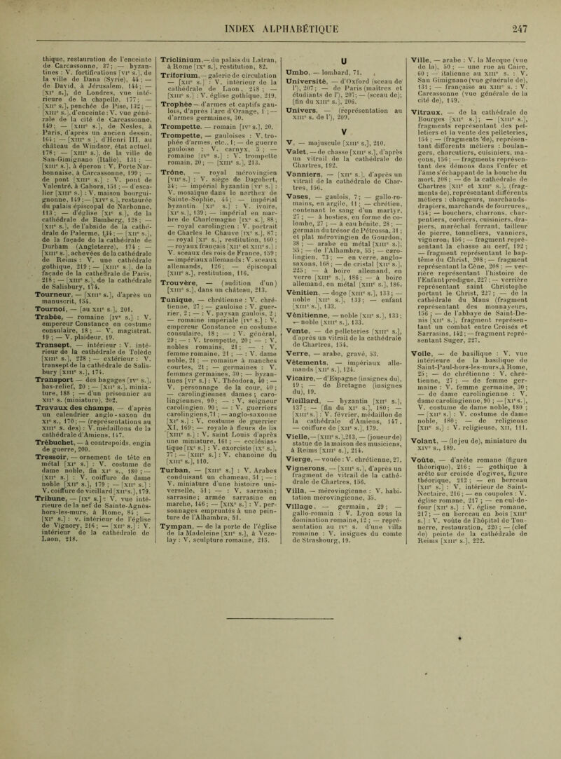 thique, restauration do l'enceinte de Carcassonne, 37;— byzan- tines : V. fortifications [vi* s.], de la ville de Dana (Syrie), 44;— de David, à Jérusalem, 144; — [xie s.], de Londres, vue inté- rieure de la chapelle, 177; — - [xiic s.], penchée Je Dise, 132; — [xiiic s.], d’enceinte : V. vue géné- rale de la cité de Carcassonne, 149; — [XIIIe s.], do Nesles, à Paris, d'après un ancien dessin, KH; —[xiir s], d’Henri III, au château de Windsor, état actuel, 178; — [xme s.], de la ville de San-Gimignano (Italie), 131 ; — [xnic s.], à éperon : V. Porto Nar- bonnaise, à Carcassonne, 199 ; — de pont [xiii° s.] : V. pont de Yalentré, à Cahors, loi ; — d’esca- lier [xme s.] : V. maison bourgui- gnonne, 149 ;— [xive s.], restaurée du palais épiscopal de Narbonne, 113; — d’église [XIe s.], de la cathédrale de Bamberg, 128; — [xne s.], de l’abside de la cathé- drale de Palerme, 1.34;— [xne s.], de la façade de la cathédrale de Durham (Angleterre), 174 ; — [xme s.j, achevées de la cathédrale de Reims : V. une cathédrale gothique, 219; — [xiu° s.), de la façade de la cathédrale de Paris, 218; — [xme s.], de la cathédrale de Salisbury, 174. Tourneur, — [xme s.], d’après un manuscrit, 154. Tournoi, — [au xne s.], 291. Trabée, — romaine [ive s.] : V. empereur Constance en costume consulaire, 18; — V. magistrat. 19 ; — V. plaideur, 19. Transept, — intérieur : V. inté- rieur de la cathédrale de Tolède [xme s.], 228 ; — extérieur : V. transept de la cathédrale de Salis- bury [xme s.], 171. Transport — des bagages [iv s.], bas-relief, 20 ; — [xne s.), minia- ture, 188 ; — d’un prisonnier au XIIe s. (miniature), 292. Travaux des champs, — d’après un calendrier anglo-saxon du XIe s., 170 ; — (représentations au xine s. des) : V. médaillons de la cathédrale d’Amiens, 147. Trébuchet, — à contrepoids, engin de guerre, 200. Tressoir, — ornement de tête en métal [xie s.] : V. costume de dame noble, fin xie s., 180; — [xne s.] : V. coiffure de dame noble [XIIe s.], 179 ; — [XIIe s.J : V. coiffure de vieillard [xii's.J, 179. Tribune, — [ixe s.]-: V. vue inté- rieure de la nef de Sainte-Agnôs- hors-les-murs, à Rome, 84 ; — [xie s.] : v. intérieur de l’église de Vignory, 218 ; — [xne s.] : V. intérieur de la cathédrale de Laon, 218. Triclinium,—du palais du Latran, à Rome [ixe s.], restitution, 82. Triforium,—galerie de circulation — [xne s.] : V. intérieur de la cathédrale de Laon, 248 ; — [XIIIe s.] : V. église gothique, 219. Trophée — d’armes et captifs gau- lois, d’après l’arc d’Orange, 1 ; — d’armes germaines, 30. Trompette. — romain [ive s.], 20. Trompette, — gauloises : V. tro- phée d'armes, etc., 1; — de guerre gauloise : V. carnyx, 5 ; — romaine [ive s.] : V. trompette romain, 20; — [xme s.], 213. Trône, — royal mérovingien [vne s.] ; V. siège de Dagobert, 34; — impérial byzantin [vie s.] : V. mosaïque dans le narthey de Sainte-Sophie, 44; — impérial byzantin [xie s.] : V. ivoire, [XIe s.], 139 ;— impérial en mar- bre do Charlemagne [ixe s.], 88; — royal carolingien : V. portrait de Charles le Chauve [ixe s.], 87 ; — royal [XIe s.j, restitution, 100; — royaux français [xue et xme s.) : V. sceaux des rois de France, 159; — impériaux allemands : V. sceaux allemands, 126; — épiscopal [xme s.], restitution, 116. Trouvère, — (audition d’un) [xme s.], dans un château, 213. Tunique, — chrétienne : V. chré- tienne, 27 ; — gauloise : V. guer- rier, 2 ; — : V. paysan gaulois, 2 ; — romaine impériale [ive s.] : V. empereur Constance en costume consulaire, 18 ; — : V. général, 29 ; — : V. trompette, 20 ; — : V. nobles romains, 21 ; — : V. femme romaine, 21 ; — : V. dame noble, 21 ; — romaine à manches courtes, 21 ; — germaines : V. femmes germaines, 30; — byzan- tines [vie s.[ : V. Théodora, 40 ; — V. personnage de la cour, 40 ; — carolingiennes dames ; caro- lingiennes, 90; — : V. seigneur carolingien. 90; — : V. guerriers carolingiens,71 ; — anglo-saxonne [xie s.] : V. costume de guerrier XI, 169; — royale à fleurs de lis [xiii° s.] : V. saint Louis d’après une miniature, 161 ; — ecclésias- tique [ixe s.] : V. exorciste [ixe s.j. 77 ; — [xnr s.] : V. chanoine du [XIIIe s.], 110. Turban, — [xiue s.] : V. Arabes conduisant un chameau, 51 ; — : V. miniature d’une histoire uni- verselle, 51; — : V. sarrasin; sarrasine; armée sarrasine en marche, 146 ; — [xixe s.] : V. per- sonnages empruntés à une pein- ture de l’Alhambra, 51. Tympan, — de la porte de l’église de la Madeleine [xite s.], à Veze- lay : V. sculpture romaine, 215. U Ombo. — lombard, 71. , Université, — d’Oxford (sceau de T), 207; — de Paris (maîtres et étudiants de 1’), 207;— (sceau de); [fin du xme s.j, 206. Univers, — (représentation au XIIIe s. de T), 209. V V, — majuscule [xme s,], 210. Valet, — de chasse [xnr s.], d’après un vitrail de la cathédrale do Chartres, 192. Vanniers, — [xii* s.], d’après un vitrail de la cathédrale do Char- tres, 156. Vases, — gaulois, 7; — gallo-ro- mains, en argile, 11 ; — chrétien, contenant le sang d’un martyr, 27 ; — à hosties, on formo de co- lombe, 27 ; — à eau bénite, 28 ; — germain du trésor dePétrossa, 31 ; et plat mérovingien de Gourdon, 38 ; — arabe en métal [xme s.), 55 ; — de l’Alhambra, 55 ; — caro- lingien, 73; — en verre, anglo- saxons, 168 ; — de cristal [xir s.], 225; — à boire allemand, en verre [xme s.j, 186; — à boire allemand, en métal [xme s.], 186.. Vénitien, — doge [xme s.j, 133 ; — noble [XIIe s.j, 133; — enfant [xme s.j, 133. Vénitienne, — noble [xue s.], 133 ; -- noble [xme s.j, 133. Vente, — de pelleteries [xme s.j, d’après un vitrail de la cathédrale do Chartres, 154. Verre, —arabe, gravé, 33. Vêtements, — impériaux alle- mands [xne s.j, 124. Vicaire, —d’Espagne (insignes du), 19 ; — de Bretagne (insignes du), 19. Vieillard, — byzantin [xne s.j, 137; — [fin du XIe s.j, 180; — xiues.j : V. février, médaillon de a cathédrale d’Amiens, 147 . — coiffure de [xne s.j, 179. Vielle,—[xme s.j,213, — (joueurde) statue de la maison des musiciens, à Reims [xme s.j, 214. Vierge, —vouée : V. chrétienne, 27. Vignerons, — [xme s.j, d’après un fragment de vitrail de la cathé- drale de Chartres, 156. Villa, — mérovingienne : V. habi- tation mérovingienne, 35. Village, — germain, 29; — gallo-romain : V. Lyon sous la domination romaine, 12 ; — repré- sentation au ive s. d'une villa romaine : V. insignes du comte de Strasbourg, 19. Ville, — arabe : V. la Mecque (vue do la), 50 ; — une rue au Caire. 60 ; — italienne au xme s. : V. San Gimignano (vue générale do), 131; — française au xme s. : V. Carcassonne (vue générale do la cité de), 149. Vitraux, — do la cathédrale do Bourges [xu° s.j; — [xme s.j, fragments représentant des pel- letiers et la vente des pelleteries, 154 ; — (fragments ’de), représen- tant différents métiers : boulan- gers, charcutiers, cuisiniers, ma- çons, 150; — fragments représen- tant des démons dans l’enfer et l’âme s’échappant de la bouche du mort, 208 ; — de la cathédrale de Chartres [xne et xnr s.], (frag- ments de), représentant différents métiers : changeurs, marchands- drapiers, marchands de fourrures,. 154; — bouchers, charrons, char- pentiers, cordiers, cuisiniers, dra- piers, maréchal ferrant, tailleur de pierre, tonneliers, vanniers, vigneron, 156;— fragment repré- sentant la chasse au cerf, 192; — fragment représentant le bap- tême du Christ, 208;— fragment représentant la Cène, 208 ; — ver- rière représentant l’histoire de l’Enfant prodigue, 227 ; — verrière représentant saint Christophe portant le Christ, 227 ; — de la cathédrale du Mans (fragment représentant des monnayeurs, 156 ; — de l’abbaye de Saint-De- nis [xne s.j, fragment représen- tant un combat entre Croisés et Sarrasins, 142 ; — fragment repré- sentant Suger, 227. Voile, — do basilique : V. vue intérieure de la basilique do Saint-Paul-hors-les-murs,à Rome, 25; — do chrétienne : V. chré- tienne, 27 ; — de femme ger- maine : V. femme germaine, 30; — do dame carolingienne : V. dame carolingienne, 90 ; —[XIe s.], V. costume de dame noble, 180 ; — [xue s.j : V. costume de dame noble, 180; — de religieuse [xne s,] : V. religieuse, xii, 111. Volant, — (lojeu de), miniature du xive s., 189. Voûte, — d’arête romane (figure théorique), 216; — gothique à arête sur croisée d’ogives, figure théorique, 212 ; — en berceau [xne s.] : Y. intérieur de Saint- Nectaire, 216 ; — en coupoles : V. église romane, 217 ; — en cul-de- four [xne s.j : V. église romane, 217;—■ en berceau en bois [xme s.j : V. voûte de l’hôpital de Ton- nerre, restauration, 220 ; — (clef de) peinte de la cathédrale de Reims [xme s.], 222.
