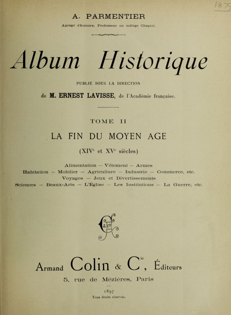 A. PARMENTIER Agrégé d’histoire, Professeur au collège Ghaptal. Album Historique PUBLIÉ SOUS LA DIRECTION de M. ERNEST LAVISSE, de l’Académie française. TOME II LA FIN DU MOYEN AGE (XIV® et XV® siècles) Alimentation — Vêtement — Armes Habitation — Mobilier — Agriculture — Industrie — Commerce, etc. Voyages — Jeux et Divertissements Sciences — Beaux-Arts — L’Église — Les Institutions — La Guerre, etc. Armand Colin & C , Éd iteurs 5, rue de Xlézières, Paris 1897 Tous droits réservas,