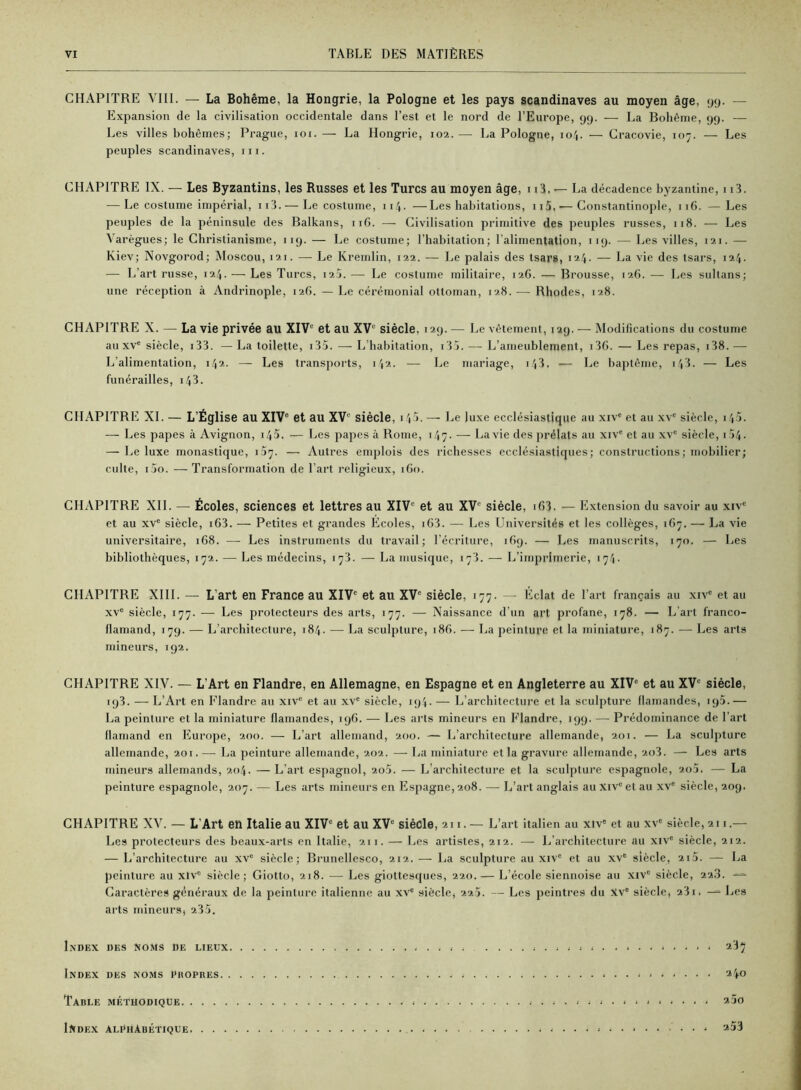 CHAPITRE VIII. — La Bohême, la Hongrie, la Pologne et les pays Scandinaves au moyen âge, gy. — Expansion de la civilisation occidentale dans l’est et le nord de l’Europe, yy. — La Bohême, yy. — Les villes bohèmes; Prague, loi. — La Hongrie, 102. — La Pologne, 104. — Gracovie, 107. — Les peuples Scandinaves, 111. CHAPITRE IX. — Les Byzantins, les Russes et les Turcs au moyen âge, n3. — La décadence byzantine, 113. — Le costume impérial, ii3. — Le costume, 114. —Les habitations, ii5. — Constantinople, 116. —Les peuples de la péninsule des Balkans, 116. — Civilisation primitive des peuples russes, 118. — Les Yarègues; le Christianisme, iiy. — Le costume; l’habitation; l’alimentation, iiy. — Les villes, 121. — Kiev; Novgorod; Moscou, 121. — Le Kremlin, 122. — Le palais des tsars, 124. — La vie des tsars, 124. — L’art russe, 124. — Les Turcs, 120. — Le costume militaire, 126. — Brousse, 126. — Les sultans; une réception à Andrinople, 126. — Le cérémonial ottoman, 128. — Rhodes, 128. CHAPITRE X. — La vie privée au XIV® et au XV® siècle, I2y. — Le vêtement, 1 ay. — Modifications du costume au XV® siècle, i33. — La toilette, i35. — L’habitation, i lî. — L’ameublement, i3G. — Les repas, i38. — L’alimentation, 142. — Les transports, 142. — Le mariage, 143. -— Le baptême, i43. — Les funérailles, i43. CHAPITRE XI. — L’Église au XIV® et au XV® siècle, 14 V — Le luxe ecclésiastique au xiv® et au xv® siècle, i 45. — Les papes à Avignon, i45. — Les papes à Rome, 147. — La vie des prélats au xiv® et au .xv® siècle, i54. — Le luxe monastique, 107. — Autres emplois des richesses ecclésiastiques; constructions; mobilier; culte, i5o. — Transformation de l’art religieux, ifio. CHAPITRE XII. — Écoles, sciences et lettres au XIV® et au XV® siècle, iC3. — Extension du savoir au xiv® et au XV® siècle, i63. — Petites et grandes Ecoles, i63. — Les Universités et les collèges, 167. — La vie universitaire, 168. — Les instruments du travail; l’écriture, ifiy. — Les manuscrits, 170. — Les bibliothèques, 172. — Les médecins, 178. — La musique, 173. — L’imprimerie, 174. CHAPITRE XIII. — L’art en France au XIV® et au XV® siècle, 177. — Eclat de l’art français au xiv® et au XV® siècle, 177. — Les protecteurs des arts, 177. — Naissance d’un art profane, 178. — L’art franco- flamand, 17g. — L’architecture, 184. — La sculpture, 186. — La peinture et la miniature, 187. — Les arts mineurs, ig2. CHAPITRE XIV. — L’Art en Flandre, en Allemagne, en Espagne et en Angleterre au XIV® et au XV® siècle, iy3. — L’Art en Flandre au xiv® et au xv® siècle, iy4. — L’architecture et la sculpture flamandes, iy5.— La peinture et la miniature flamandes, lyfi. — Les arts mineurs en Flandre, lyy. — Prédominance de l’art flamand en Europe, 200. — L’art allemand, 200. — L’architecture allemande, 201. — La sculpture allemande, 201. —■ La peinture allemande, 202. — La miniature et la gravure allemande, 2o3. — Les arts mineurs allemands, 204. — L’art espagnol, 20a. — L’architecture et la sculpture espagnole, 2o5. — La peinture espagnole, 207. — Les arts mineurs en Espagne, 208. —• L’art anglais au Xiv® et au xv® siècle, 20g. CHAPITRE XV. — L’Art en Italie au XIV® et au XV® siècle, 211. — L’ art italien au Xlv® et au xv® siècle, 211.— Les protecteurs des beaux-arts en Italie, 211. — Les artistes, 212. — L’architecture au xiv® siècle, 212. — L’architecture au xv® siècle; Brunellesco, 212. — La sculpture au xiv® et au xv® siècle, 21a. — La peinture au xtv® siècle; Giotto, 218. — Les giottesques, 220. — L’école siennoise au xiv® siècle, 223. Caractères généraux de la peinture italienne au xv® siècle, 22Î. — Les peintres du Xv® siècle, 231. — Les arts mineurs, 235. Index des No.ms De lieux ; ; . ; . ; 237 Index des noms I’hopres - 340 Table méthodique 230 Ixdex alphabétique 253