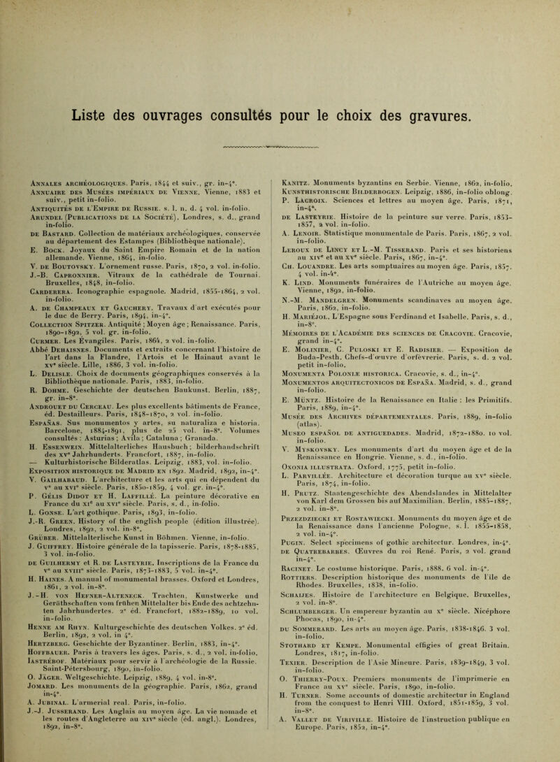 Liste des ouvrages consultés pour le choix des gravures Annales archéologiques. Paris, 1844 et suiv., gr. in-4“. Annuaire des Musées impériaux de Vienne. Vienne, 188Î et suiv., petit in-folio. Antiquités de l’E.vipire de Russie, s. 1. n. d. 4 vol. in-folio. Arundel (Publications de la Société). Londres, s. d., grand in-folio. de Bastard. Collection de matériaux archéologiques, conservée au département des Estampes (Bibliothèque nationale). E. Bock. Joyaux du Saint Empire Romain et de la nation allemande. Vienne, 1864, in-folio. V. DE Boutovsky. L'ornement russe. Paris, 1870, 2 vol. in-folio. J.-B. Capronnier. Vitraux de la cathédrale de Tournai. Bruxelles, 1848, in-folio. Carderera. Iconographie espagnole. Madrid, i85.ï-i864, 2 vol. in-folio. A. DE Champeau.x et Gauchery. Travaux d art exécutés pour le duc de Berry. Paris, 1894, in-4”. Collection Spitzer. Antiquité ; Moyen âge ; Renaissance. Paris, 1890-1892, 5 vol. gr. in-folio. Curmer. Les Evangiles. Paris, i864, 2 vol. in-folio. Abbé Dehaisnes. Documents et extraits concernant l’histoire de l’art dans la Flandre, l'Artois et le Hainaut avant le XV' siècle. Lille, 1886, 3 vol. in-folio. L. Delisi.e. Choix de documents géographiques conservés à la Bibliothèque nationale. Paris, i883, in-folio. R. Dohme. Geschichte der deutschen Baukunst. Berlin, 1887, gr. in-8. Androuet du Cerceau. Les plus excellents bâtiments de France, éd. Destailleurs. Paris, 1848-1870, 2 vol. in-folio. Espanas. Sus monumentos y artes, su naturaliza e historia. Barcelone, 1884-1891, plus de 2,5 vol. in-8“. Volumes consultés; Asturias ; Avila; Cataluna; Granada. H. Essenwein. Mittelalterliches Hausbuch ; bilderhandschrift des XV'Jahrhunderts. Francfort, 1887, in-folio. — Kulturhistorische Bilderatlas. Leipzig, i883, vol. in-folio. Exposition historique de Madrid en 1892. Madrid, 1892, in-4'’. V. Gailhabaud. L'architecture et les arts qui en dépendent du v' au XVI” siècle. Paris, i85o-i859, 4 vol, gr. in-4°. P. Gélis Didot et h. Laffillé. La peinture décorative en France du xi® au xvi' siècle. Paris, s. d., in-folio. L. Gonse. L’art gothique. Paris, 189!, in-folio. J.-R. Green. History of the english people (édition illustrée). Londres, 1892, 2 vol. in-8'. Grüber. Mittelalterlische Kunst in Bohmen. Vienne, in-folio, J. Guiffrey, Histoire générale de la tapisserie. Paris, 1878-1885, 3 vol. in-folio. de Guilher.my et R. de Lasteyrie. Inscriptions de la France du v' au xviii' siècle. Paris, 1873-1883, 5 vol. in-4“. H. Haines. A mamial of monumental brasses. Oxford et Londres, 18C1, 2 vol. in-8'. J.-H. VON Hefner-Alteneck. Trachteu, Kunstwerke und Gei’ülhschaften vom frUhen Miltelaltcr bis Ende des achtzehn- ten Jahrhundertes. 2' éd. Francfort, 1882-1889, 10 vol. in-folio. Henne AM Rhyn. Kullurgeschichte des deutschen Volkes. 2° éd. Berlin, 1892, 2 vol. in 4“. Hertzberg. Geschichte der Byzantiner. Berlin, i883, in-4. Hoffbauer. Paris à travers les âges. Paris, s. d., 2 vol. in-folio. Iastrébof. Matériaux pour servir à l'archéologie de la Russie. Saint-Pétersbourg, 1890, in-folio. O. Jager. Weltgeschichte. Leipzig, 1889, 4 vol, in-8. Jo.MARD. Los monuments delà géographie. Paris, i8()2, grand in-4. A. Jubinal. L’armerial real. Paris, in-folio. J.-J. JussERAND. Les Anglais au moyen âge. La vie nomade et les routes d’Angleterre nu xiv siècle (éd. angl.). Londres, 1892, in-8. Kanitz. Monuments byzantins en Serbie. Vienne, 18G2, in-folio. Kunsthistorische Bilderbogen. Leipzig, 1886, in-folio oblong. P. Lacroix. Sciences et lettres au moyen âge. Paris, 1871, in-4'. DE Lasteyrie. Histoire de la peinture sur verre. Paris, i853- i857, 2 vol. in-folio. A. Lenoir. Statistique monumentale de Paris. Paris, 18(17, ^ ''ol- in-folio. Leroux de Lincy et L.-M. Tisserand. Paris et ses historiens nu xiv' et nu xv' siècle. Paris, 1867, in-4. Ch. Louandre. Les arts somptuaires au moyen âge. Paris, 1857. 4 vol. in-4. K. Lind. Monuments funéraires de l’Autriche au moyen âge. Vienne, 1892, in-folio. N. -M, Mandelgren. Monuments Scandinaves nu moyen âge. Paris, 1862, in-folio. H. Mariéjol. L’Espagne sous F'erdinand et Isabelle. Paris, s. d., in-8. Mémoires de l’Académie des sciences de Cracovie. Crncovie, grand in-4. E. Molinier, C. Puloski et E. Radisier. — Exposition de Buda-Pesth. Chefs-d’muvre d’orfèvrerie. Paris, s. d. 2 vol. petit in-folio. Monumenta Polonle historica. Cracovie, s. d., in-4. Monumentos arquitectonicos de Espa.xa. Madrid, s. d., grand in-folio. E. Müntz. Histoire de la Renaissance en Italie : les Primitifs. Paris, 1889, in-4. Musée des Archives départementales. Paris, 1889, in-folio (atlas). Museo espanol de antiguedades. Madrid, 1872-1880. 10 vol. in-folio. V. Myskovsky. Les monuments d'art du moyen âge et de 1a Renaissance en Hongrie. Vienne, s. d., in-folio. Oxonia iLLUSTRATA. Oxford, 1775, petit in-folio. L. Parvillée. Architecture et décoration turque au xv' siècle. Paris, 1874, in-folio. H. Prutz. Staatengcschichte des Abcndslandes in Mittelalter von Karl dem Grossen bis auf Maximilian. Berlin, 1885-1887, 2 vol. in-8. Przezdziecki et Rostawiecki. Monuments du moyen âge et de la Renaissance dans l'ancienne Pologne, s. I. i855-i8.58, 2 vol. in-4. PuGiN. Select spccimens of gothic architectur. Londres, in-4. DE Ouatrebarbes. Œiivrcs du roi René. Paris, 2 vol. grand in-4. Racinet. Le costume historique. Paris, 1888. G vol. in-4. Rottiers. Description historique des monuments de l'ile de Rhodes. Bruxelles, i838, in-folio. ScHAiJES. Histoire de l’architecture en Belgique. Bruxelles, 2 vol. in-8. Schlu.mberger. Un empereur byzantin au x siècle. Nicéphore Phocas, 1890, in-4. DU SoMMERARD. Les orts au moyen âge. Paris, i838-i84G. 3 vol. in-folio. Stothard et Ke.mpe. Monumental el'Ggies of great Britain. Londres, 1817, in-folio. Texier. Description de l Asie Mineure. Paris, 1839-1849, 3 vol. in-folio. O. Thierry-Poux. Premiers monuments de l’imprimerie en France au xv siècle. Paris, 1890, in-folio. H. Turner. Some accounts of domestic architectur in England froni the conquest to Henri VUI. Oxford, i85i-i859, 3 vol. in-8. A. Vallet de Viriville. Histoire de l’instruction jjublique en Europe. Paris, i852, in-4.