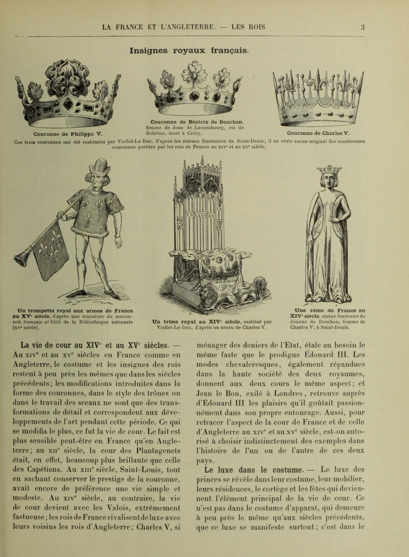 Insignes royaux français. Couronne de Philippe V. Couronne de Beatrix de Bourbon, femme de Jean de Luxembourp, roi do Bohême, mort à Grêcy. Couronne de Charles V. Ces trois couronnes ont été restituées par Viollet-Le-Duc, d’après les statues funéraires do Saint-Üenis; il no reste aucun original des nombreuses couronnes portées par les rois de France au xiv' et au xv“ siècle. Un trompette royal aux armes de France au XV' siècle, d’après une miniature du manus- crit français n“26t3 de la Bibliothèque nationale (xv“ siècle). Un trône royal au XIV' siècle, restitué par Jeanne de Bourbon, femme de Viollet-Le-Duc, d’après un sceau de Charles V. Charles V, à Saint-Denis. La vie de cour au XIV“ et au XV“ siècles. — Au XIV® et au xv® siècles en Fcance comme en Angleterre, le costume et les insignes des rois restent à peu près les mêmes que dans les siècles précédents; les modifications introduites dans la forme des couronnes, dans le style des trônes ou dans le travail des sceaux ne sont que des trans- formations de détail et correspondent aux déve- loppements de l’art pendant cette période. Ce qui se modifia le plus, ce fut la vie de cour. Le fait est plus sensible peut-être en France qu’en Angle- terre; au XII® siècle, la cour des Plantagenets était, en effet, beaucoup plus brillante que celle des Capétiens. Au xiii® siècle, Saint-Louis, tout en sachant conserver le prestige de la couronne, avait encore de préférence une vie simple et modeste. Au xiv® siècle, au contraire, la vie de cour devient avec les Valois, extrêmement fastueuse ; les rois deFrance rivalisentdeluxe avec leurs voisins les rois d’Angleterre; Charles V, si ménager des deniers de l’Etat, étale au besoin le même faste que le prodigue Edouard III. Les modes chevaleresques, également répandues dans la haute société des deux royaumes, donnent aux deux cours le même aspect; et Jean le Bon, exilé à Londres, retrouve auprès d’Édouard III les plaisirs qu’il goûtait passion- nément dans son propre entourage. Aussi, pour retracer l’aspect de la cour de France et de celle d’Angleterre au xiv® et au xv® siècle, est-on auto- risé à choisir indistinctement des exemples dans riiistoire de l’un ou de l’autre de ces deux pays. Le luxe dans le costume. — Le luxe des princes se révèle dans leur costume, leur mobilier, leurs résidences, le cortège et les fêtes qui devien- nent l’élément principal de la vie de cour. Ce n’est pas dans le costume d’apparat, qui demeure à peu près le même qu’aux siècles précédents, que ce luxe se manifeste sui’tout ; c’est dans le