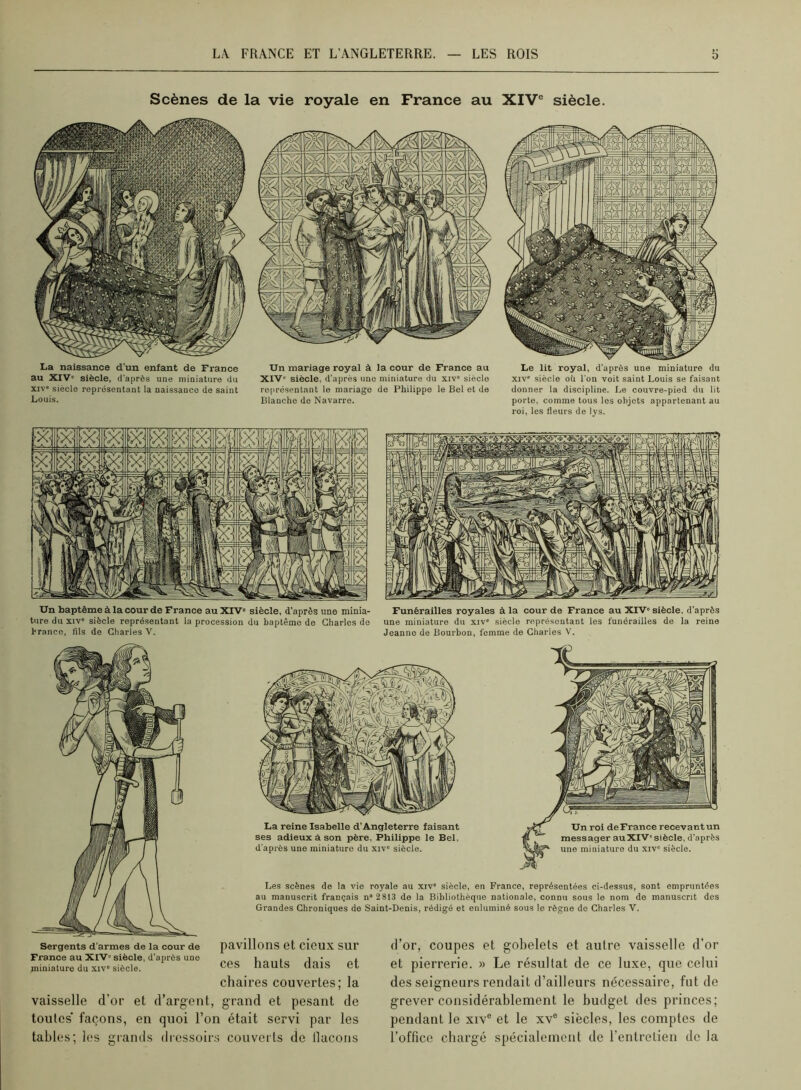 Scènes de la vie royale en France au XIV® siècle. La naissance d'un enfant de France au XIV' siècle, d'après une miniature du XIV' siècle représentant la naissaucc de saint Louis. Un mariage royal à la cour de France au XIV' siècle, d'après une miniature du xiv' siècle représentant le mariage de Philippe le Bel et de Blanche do Navarre. XIV' siècle ou l'on voit saint Louis se faisant donner la discipline. Le couvre-pied du lit porto, comme tous les objets appartenant au roi, les fleurs de lys. Un baptême à la cour de France au XFV' siècle, d'après une minia- ture du XIV' siècle représentant la procession du baptême de Charles de hranco, fils de Charles V. Funérailles royales à la cour de France au XIV' siècle, d'après une miniature du xiv' siècle représentant les funérailles de la reine Jeanne de Bourbon, femme de Charles V. La reine Isabelle d’Angleterre faisant ses adieux a son père, Philippe le Bel, d'après une miniature du xiv' siècle. Un roi deFrance recevantun messager auXIV'siècle, d’après une miniature du xiv' siècle. Les scènes de la vio royale au xiv' siècle, en France, représentées ci-dessus, sont empruntées au manuscrit français n“2 813 de la Bibliothèque nationale, connu sous le nom de manuscrit des Grandes Chroniques de Saint-Denis, rédigé et enluminé sous le règne do Charles V. Sergents d’armes de la cour de France au XIV' siècle, d’après une miniature du xiv' siècle. pavillons et cieux sur ces hauts dais et chaires couvertes; la vaisselle d’or et d’argent, grand et pesant de toutes façons, en quoi l’on était servi par les tables; les grands diessoirs couverts de llacoiis d’or, coupes et gobelets et autre vaisselle d’or et pierrerie. » Le résultat de ce luxe, que celui des seigneurs rendait d’ailleurs nécessaire, fut de grever considérablement le budget des princes; pendant le xiv® et le xv® siècles, les comptes de l’office chargé spécialement de l’entretien de la