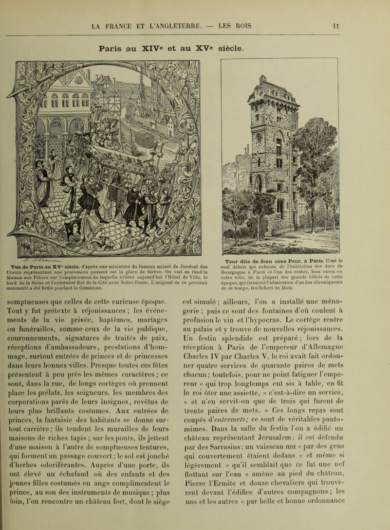 Paris au XIVe et au XVe siècle. Vue de Paris au XV” siècle, d’après une miniature du fameux missel de Juvénal des Ursins représentant une procession passant sur la place de Grève. On voit au fond la Maison aux Piliers sur l'emplacement do laquelle s’élève aujourd’hui l’Hôtel de Ville, le bord do la Seine et l’extrémité Est do la Cité avec Notre-Dame. L’original do ce précieux manuscrit a été brûlé pendant la Commune. Tour dite de Jean sans Peur, à Paris. C’est le seul débris qui subsiste de l'habitation des ducs do Bourgogne à Paris et l’un des restes, bien rares en cette ville, de la plupart des grands hôtels de cette époque, qui faisaientl'admiration d’un des chrouiqueurs de ce temps, Guillebert do Metz. somptueuses que celles de cette curieuse époque. Tout y fut prétexte ù réjouissances ; les événe- ments de la vie privée, baptêmes, mariages ou funérailles, comme ceux de la vie publique, couronnements, signatures de traités de paix, réceptions d’ambassadeurs, prestations d^liom- mage, surtout entrées de princes et de princesses dans leurs bonnes villes. Presque toutes ces fêtes présentent à peu près les mêmes caractères ; ce sont, dans la rue, de longs cortèges où prennent place les prélats, les seigneurs, les membres des corporations parés do leurs insignes, revêtus de leurs plus brillants costumes. Aux entrées de princes, la fantaisie dos habitants se donne sur- tout carrière ; ils tendent les murailles de leurs maisons de riches tapis ; sur les ponts, ils jettent d’une maison à l’autre de somptueuses tentures, qui forment un passage couvert; le sol est jonché d’herbes odoriférantes. Auprès d’une porte, ils ont élevé un échafaud où des enfants et des jeunes filles costumés en ange complimentent le prince, au son des instruments de musique ; plus loin, l’on rencontre un château fort, dont le siège est simulé; ailleurs, l’on a installé une ména- gerie ; puis ce sont dos fontaines d’où coulent à profusion le vin et l’bypocras. Le cortège rentre au palais et y trouve de nouvelles réjouissances. Un festin splendide est préparé ; lors de la réception à Paris de l’empereur d’Allemagne Charles IV par Charles V, le roi avait fait ordon- ner quatre services de quarante paires de mets chacun; toutefois, pour ne point fatiguer l’empe- reur « qui trop longtemps eut sis à table, en fit le roi ôter une assiette, » c’est-à-dire un service, « et n’en servit-on que de trois qui furent de trente paires de mels. » Ces longs repas sont coupés A'enlretnets; ce sont de véi’itables panto- mimes. Dans la salle du festin l'on a édifié un château représentant Jérusalem ; il est défendu par des Sarrasins : un vaisseau mu « par des gens qui couvertement étaient dedans » et même si légèrement « qu’il semblait que ce fut une nef flottant sur l’eau » amène au pied du château, Pierre l’Ermite et douze chevaliers qui trouvè- rent devant l’édifice d’autres compagnons ; les uns et les autres u par belle et bonne ordonnance