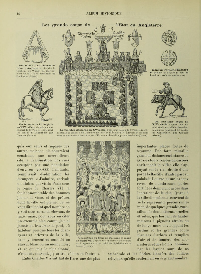 Un homme de loi anglais au XIV' siècle, d'après uu ma- nuscrit du xiv“ siècle contenant les contes do Canterbury par Ghaucer (Green). La Chambre des lords au XV' siècle, d'après un dessin du xv' siècle re|iré- scntant une séance de la Chain lire des lonls sous Édouard l; Édouard 1 est assis sous uu dais entre Alexandre, roi d'Écosse, et Lewellm, prince do Galles (Green). Un messager royal au XIV' siècle, d'après une nd- niature du xiv' siècle tirée d'un manuscrit contenant les contes do Canterbury, par Chaucor (Green). Aumônière d'un chancelier royal d’Angleterre, d’après le tombeau de Walter de Merton, mort eu 1277, à la cathédrale do Rochester (Green). l’État en Angleterre. Monnaie d’argent d’Édouard I portant au revers le nom de Londres (Archives nationales). qu’à eux seuls et séparés des autres maisons, ils pourraient constituer une merveilleuse cité. » L’animation des rues occupées par une population d’environ 200000 habitants, remplissait d’admiration les étrangers. « .l’admire, écrivait un Italien qui visita Paris sous le règne de Charles YII, la foule innombrable des hommes jeunes et vieux et des prêtres dont la ville est pleine. .le ne vous dirai point quel nombre on y voit sans cesse de chevaux de luxe; mais, pour vous en citer un exemple bien connu, je n’ai jamais pu traverser le pont, où habitent presque tous les chan- geurs et orfèvres de la ville, sans y rencontrer aussitôt un cheval blanc ou un moine noir; et, ce qui m’a le plus étonné, c’est que, souvent, j’y ai trouvé l’un et l’autre. » Enfin Charles V avait fait de Paris une des plus importantes places fortes du royaume. Une forte muraille garniededistanceendistance de grosses tours rondes ou carrées environnait la ville; elle s’ap- puyait sur la rive droite d’une part à la Bastille, d’autre part au palais du Louvre, et sur les deux rives, de nombreuses portes fortifiées donnaient accès dans l’intérieur de la cité. Quant à laville elle-même, il convient de se la représenter percée seule- ment de quelques grandes rues, sillonnée denombreusesruelles étroites, que bordent de hautes maisons à pignons étroits ou de longs murs enveloppant les jardins et les grandes cours plantées d’arbies et remplies d’air et de lumière des mo- nastères et des hôtels, dominée par les hautes tours de sa cathédrale et les flèches élancées des édifices religieux qu’elle renfermait en si grand nombre. Une séance au Banc du Roi sous le règne de Henri VI, d’après une miniature qui semble avoir appartenu à uu traité do législation de ce temps (Green).