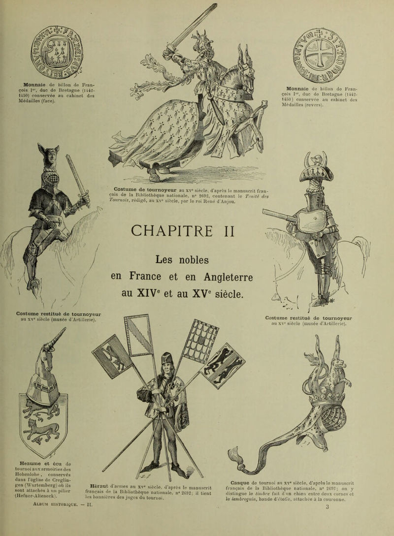 Monnaie do billon de Fran- çois I, duc do Bretagne (144^- U50) conservée au cabinet des Médailles (face). Costume restitué de tournoyeur au XV' siècle (musée d’Artillerie). Monnaie de billon do Fran- çois I, duc de Bretagne (1442- 1450) conservée au cabinet des Médailles (revcn-s). Costume de tournoyeur au xv° siècle, d’après le manuscrit fran- çais de la Bibliothèque nationale, n' 2G92, contenant le Traité drs Tournois, rédigé, au xv' siècle, par le roi René d'Anjou. CHAPITRE II Les nobles en France et en Angleterre au XIV® et au XV® siècle. Costume restitué de tournoyeur au XV' siècle (musée d’Artillerie). Heaume et écu de tournoi aux armoiries des Ilohenlobe , conservés dans l’église de Crcglin- gen CWurtemberg) oi'i ils sont attachés à un pilier (Ilefaor-Altencclî). Héraut d armes au xv' siècle, d’après le manuscrit français de la Bibliothèque nationale, n»2C92; il tient les bannières des juges du tournoi. Album uistüiuque. — II. Casque de tournoi au xv' siècle, d’après le manuscrit français de la Bibliothèque nationale, n» 2C92 ; on y distingue le timbre fait d'un chien entre deux cornes et le lambrequin, bande d’étoli’o, attachée ù la couronne. 3