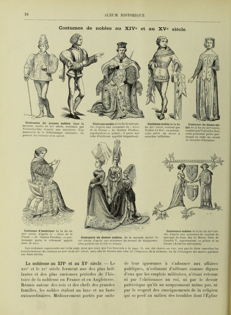 Costumes de nobles au XlVe et au XVe siècle. Costumes de jeunes nobles dans la seconde inoitié du xv® siècle, restitués par Viollet-Le-Üuo d'après une miniature d'un manuscrit de la Bibliothèque nationale ; ils portent les chausses et le surcot. Costume noble de la fin du xiv'siè- cle, d’après une miniature du « Linre de la Chasse » de Gaston riiœbus, représentant ce prince ; il porte une robe d'intérieur appelée houppelande. Costume d'intérieur de la fin du XIV siècle, d'après le « Livre de la Chasse » de Gaston Phoebus; ce per- sonnage porte le vêtement appelé fond de cuve. Costumes de dames nobles, de la seconde moitié du xv“ siècle, d'après une miniature du recueil de Gaignières; elles portent sur la tête le hennin. Costumes nobles de la fin du xiv' siè- cle, d'après une miniature du contrat do mariage de Jean, duc do Berry, frère de Charles 'V, représentant ce prince et sa femme (Archives nationales). Costume noble de la fin du XIV' siècle, restitué par Viollet-Le-Duc ; ce person- nage porte un surcot à manches tailladées. Costume de dame no- ble de la fin du xiv'siècle, restitué part'^iollet-Le-Duc; cette princesse porte par- dessus sa robe un surcot de fourrure d'hermine. I,es costumes représentés sur cette page, ainsi que ceux que l’on trouvera à la page 19, ont été choisis en vue, non pas de faire connaître les transformations du costume au xiv' et au xv' siècle, mais afin de donner une idée de l'élégance, de la richesse, ou de l’étrangeté des modes pendant ces deux siècles. La noblesse au XIV® et au XV® siècle. — Le XIV® et le xv siècle forment une des plus bril- lantes et des plus curieuses périodes de l’iiis- toirc de la noblesse en France et en Angleterre. Réunis autour des rois et des chefs des graudes familles, les nobles étalent un lu.ve et un faste extraordinaires. Médiocrement portés par suite de leur ignorance à s’adonner aux affaires publiques, n’estimant d’ailleurs comme dignes d’eux que les emplois militaires, n’étant retenus ni par l’obéissance au roi, ni par le devoir patriotique qu’ils ne soupçonnent même pas, ni par le respect des ensoignemcnls de la religion qui se perd au milieu des troubles dont l’Eglise