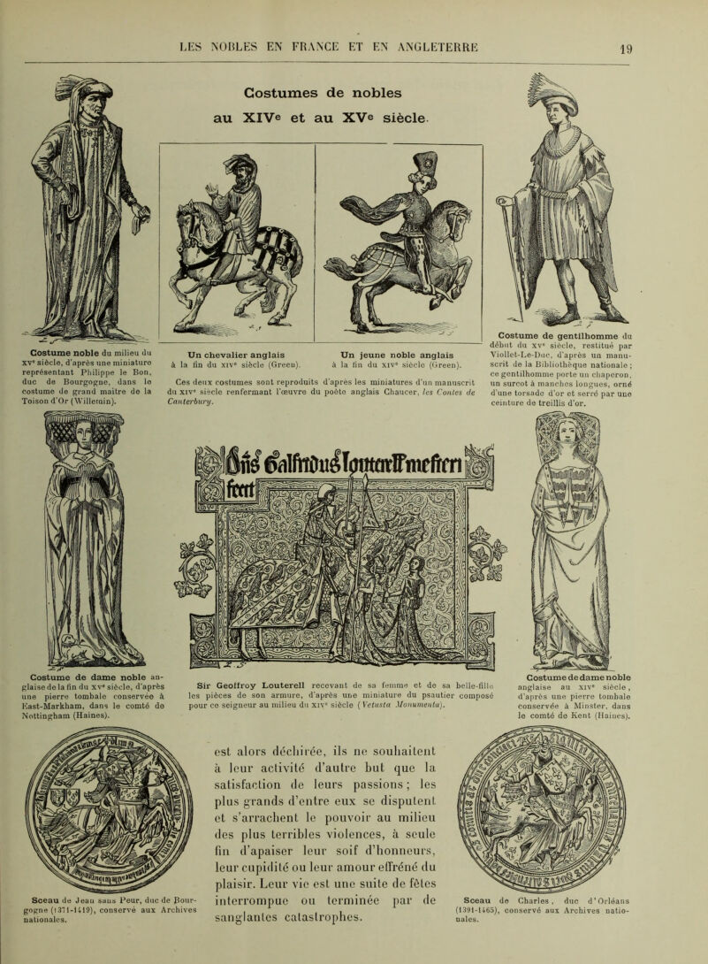Costume noble du milieu du XV” siècle, d’après une miniature représentant Philippe le Bon, duc de Bourgogne, dans le costume de grand maître de la Toison d'Or (Willeinin). Costumes de nobles au XlVe et au XV© siècle. Un chevalier anglais Un jeune noble anglais à la fin du xiv' siècle (Green). à la fin du xiv siècle (Green). Ces deux costumes sont reproduits d’après les miniatures d’un manuscrit du XIV” siècle renfermant l’œuvre du poète anglais Ghaucer, les Coules de Canterbury. Costume de gentilhomme du début du XV' siècle, restitué par Viollet-Le-Duc, d’après un manu- scrit de la Bibliothèque nationale; ce gentilhomme porte un chaperon, un surent à manches longues, orné d’une torsade d’or et serré par une ceinture de treillis d’or. Costume de dame noble an- glaise do la fin du XV” siècle, d’après Sir Geoffroy Louterell recevant de sa femme et do sa belle-fille une pierre tombale conservée à les pièces de son armure, d’après une miniature du psautier composé Kast-Markham, dans le comté de pour ce seigneur au milieu du xiv' siècle ( Vetusta Monumeutu). Nottingham (Haines). Costume de dame noble anglaise au xiv” siècle, d’après une pierre tombale conservée à Minster, dans le comté de Kent (Haines). Sceau de Jean sans Peur, duc de Bour- gogne (1371-1419), conservé aux Archives nationales. est alors décliirée, ils ne souhaitent à leur activité d’autre but que la satisfaction de leurs passions ; les plus grands d’entre eux se disputent et s’arrachent le pouvoir au milieu des plus terribles violences, à seule fin d’apaiser leur soif d’honneurs, leur cupidité ou leur amour effréné du plaisir. Leur vie est une suite de fêtes interrompue ou terminée jiar de sanglantes catastrophes. Sceau do Charles, duc d’Orléans (1391-1463), conservé aux Archives natio- nales.