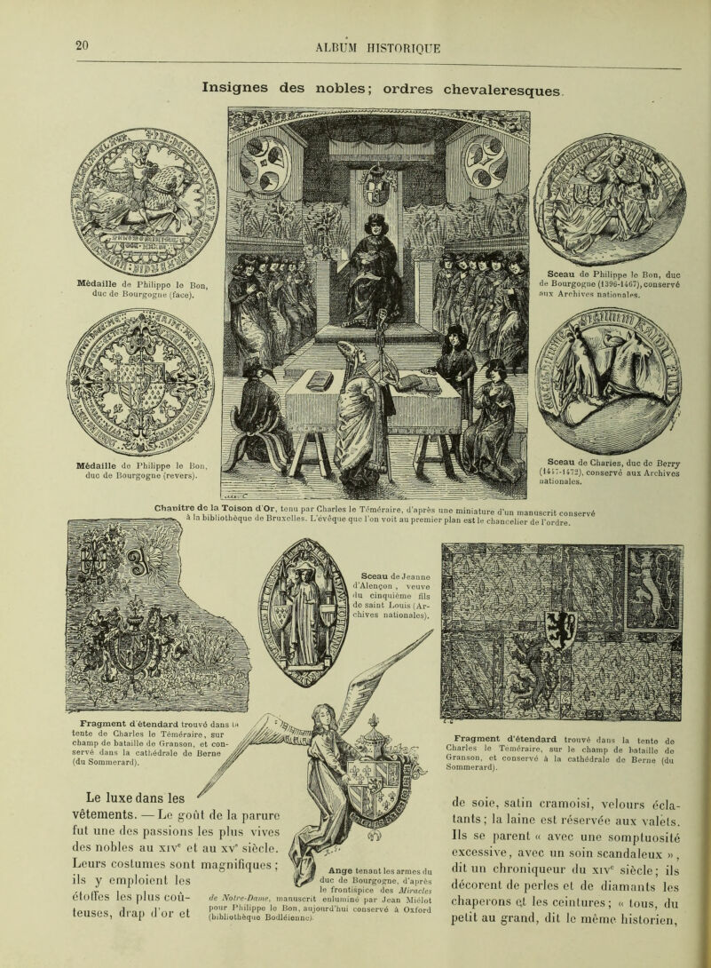 Insignes des nobles; ordres chevaleresques. Médaille de Philippe le Bon, duc de Bourgogne (face). Médaille do Philippe le Bon, duc de Bourgogne (revers). Sceau de Philippe lo Bon, duc de Bourgogne (1396-1467),conservé aux Archives nationales. Sceau de Charles, duc do Berry (1417-1472), conservé aux Archives uationales. Chauitre de la Toisoii d Or, tenu par Charles le Téméraire, d’après une miniat.u-e d’un manuscrit conservé a la bibliothèque de Bruxelles. L eveqiie que l’on voit au premier plan est le chancelier de l’ordre Sceau de Jeanne d’Alençon , veuve du cinquième fils do saint Louis (Ar- chives nationales). Fragment d'étendard trouvé dans la tente de Charles le Téméraire, sur champ de bataille do Granson, et con- servé dans la cathédrale de Borne (du Sominerard). Fragment d'étendard trouvé dans la tente de Charles le Téméraire, sur le champ de bataille do Granson, et conservé à la cathédrale de Berne (du Sommerard). de soie, salin cramoisi, velours écla- tants; la laine est réservée aux valets. Ils se parent « avec une somptuosité excessive, avec un soin scandaleux » , dit un chroniqueur du xiv“ siècle; ils décorent de perles et de diamants les chaperons et les ceintures; « tous, du petit au grand, dit le même historien, Le luxe dans les vêtements. —Le goût de la parure fut une des passions les plus vives des nobles au xiv® et au xv' siècle. Leurs costumes sont magnifiques ; ils y emploient les Ange tenant los armes du duc do Bourgogne, d’après ,, (v. I ] „ le frontispice des Miracles etOtieS les [llus cou- de Notre-Dame, manuscrit enluminé par Jean Miélot rifot» (Lni- of *0 Bon, aujourd’hui conservé à Oxford leUSCS, Uiap O Ol et (bibliothèque Bodléiennc)