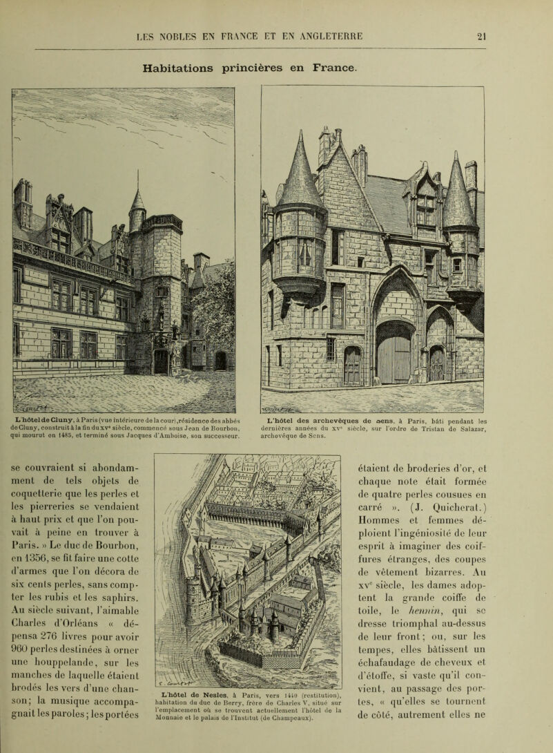 Habitations princières en France. L'hôtel de Cluny, à Paris (vue intérieure de la cour),résidence des abbés deCluny, construit à la fin duxv siècle, commencé sous Jean de Bourbon, qui mourut en 1485, et terminé sous Jacques d’Amboise, sou successeur. L’hôtel des archevêques de aens, à Paris, bâti pendant les dernières années du xv' siècle, sur l’ordre de Tristan de Salazar, archevêque de Sens. se couvraient si abondam- ment de tels objets de coquetterie que les perles et les pierreries se vendaient <à haut prix et que l’on pou- vait à peine en trouver à Paris. » Le duc de Bourbon, on 1356, se fit faire une cotte d’armes que l’on décora de six cents perles, sans comp- ter les rubis et les saphirs. Au siècle suivant, l’aimable Cliarlos d’Orléans « dé- [lensa 276 livres pour avoir 960 perles destinées à orner une houppelande, sur les manches do laquelle étaient bmdés les vers d’une chan- son; la musique accompa- gnait les paroles ; lesportées L'hôtel de Nesles. à Paris, vers I4U) (restitution), habitation du duc do Berry, frère de Charles V, situé sur l’emplacement où se trouvent actuellement l'bôtel do la Monnaie et le palais do l'Institut (de Champeaux). étaient de broderies d’or, et chaque note était formée de quatre perles cousues en carré ». (J. Quieberat.) Hommes et femmes dé- ploient l’ingéniosilé de leur esprit à imaginer des coif- fures étranges, des coupes de vêtement bizarres. Au xv siècle, les dames adop- tent la grande coiffe de toile, le hennin, qui se dresse triomphal au-dessus de leur front; ou, sur les tempes, elles bâtissent un échafaudage de cheveux et d’étolfe, si vaste qu’il con- vient, au passage des por- tes, « ([u’elles se tournent de côté, autrement elles ne