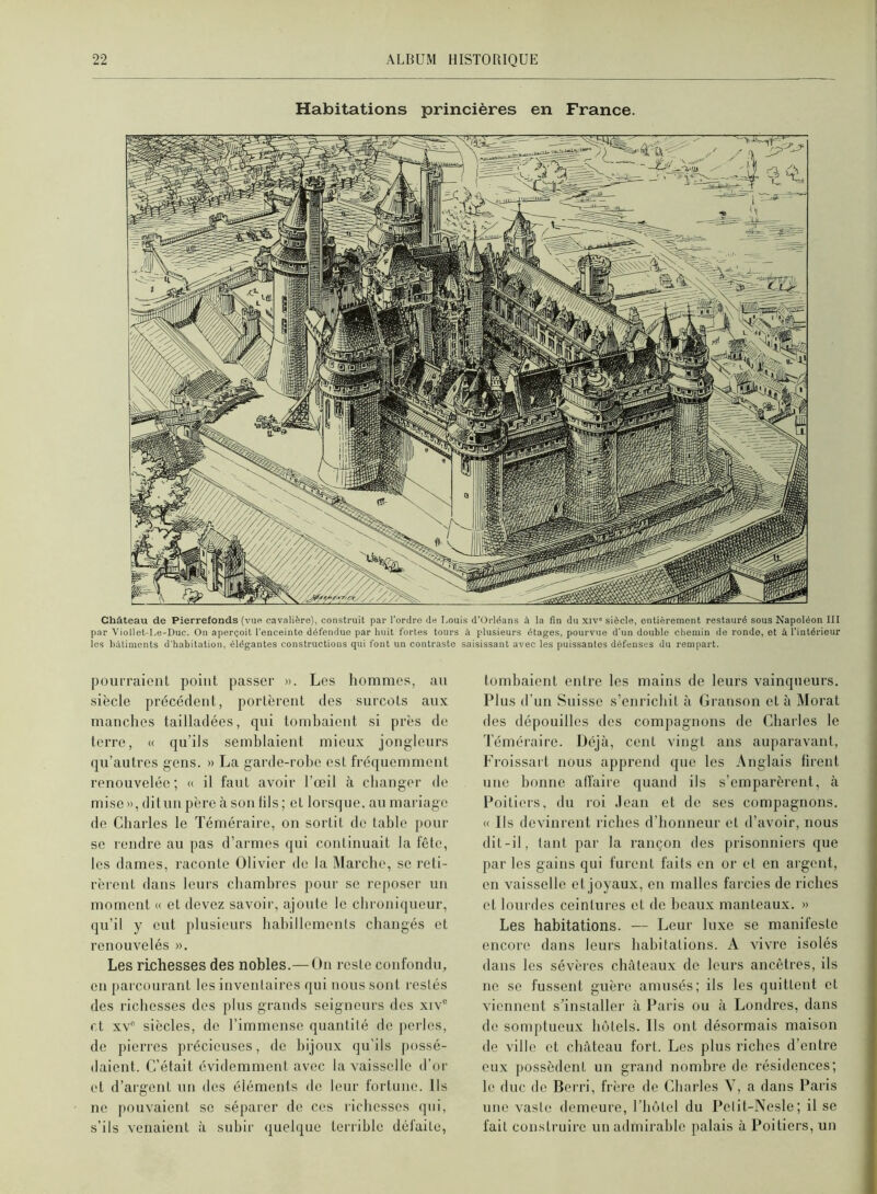 Habitations princières en France. Château de Pierrefonds (vue cavalière), construit par l’ordre de I.ouis d'Orlëans à la fin du xiv” siècle, entièrement restauré sous Napoléon III par Viollet-Le-Duc. On aperçoit l'enceinte défendue par huit fortes tours à plusieurs étages, pourvue d’un double chemin de rondo, et à l’intérieur les bâtiments d'habitation, élégantes constructions qui font un contraste saisissant avec les puissantes défenses du rempart. pourraionl point passer ». Les hommes, au siècle précédent, portèrent des surcots aux manches tailladées, qui tomhaient si près de terre, « qu’ils semhlaieut mieux jongleurs qu’autres gens. » La garde-rohe est fréquemment renouvelée; « il faut avoir l’œil à changer th' mise»,ditunpèreàsonlils; et lorsque, au mariage de Charles le Téméraire, on sortit de tahle pour se rendre au pas d’armes qui continuait la fête, les dames, raconte Olivier de la Marche, se reti- rèrent dans leurs chambres pour se reposer un moment « et devez savoir, ajoute le chroniqueur, qu’il y eut plusieurs hahillements changés et renouvelés ». Les richesses des nobles.— On reste confondu, en parcourant les inventaires qui nous sont restés des richesses dos plus grands seigneurs des xiv“ et XV siècles, de l’immense quantité de perles, de pierres précieuses, de bijoux qu’ils possé- daient. C’était évidemment avec la vaisselle d’or et d’argent un des éléments do leur fortune. Ils ne pouvaient se séparer de ces richesses qui, s’ils venaient à subir quehjue terrible défaite, tombaient entre les mains de leurs vainqueurs. Plus d’un Suisse s’enrichit à Grauson et à Morat des dépouilles des compagnons de Charles le Téméraire. Déjà, cent vingt ans auparavant, Froissait nous apprend que les Anglais firent une bonne alTaire quand ils s’emparèrent, à Poitiers, du roi .lean et de ses compagnons. « Ils devinrent riches d’honneur et d’avoir, nous dit-il, tant par la rançon des prisonniers que par les gains qui furent faits en or et en argent, en vaisselle et joyaux, en malles farcies de riches et lourdes ceintures et de beaux manteaux. » Les habitations. — Leur luxe se manifeste encore dans leurs habitations. A vivre isolés dans les sévères cluiteaux de leurs ancêtres, ils ne se fussent guère amusés; ils les quittent et viennent s’installer à Paris ou à Londres, dans de somptueux hôtels. Ils ont désormais maison de ville et château fort. Les plus riches d’entre eux possèdent un grand nombre de résidences; le duc de Berri, frère de Charles V, a dans Paris une vaste demeure, l’hôtel du Pelit-Nesle; il se fait construire un admirable palais à Poitiers, un